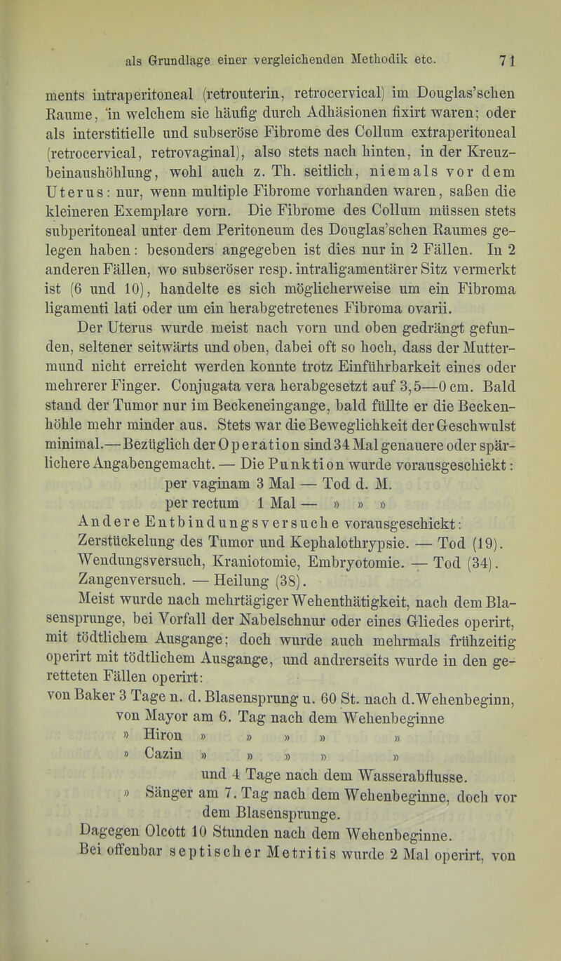 meuts iutraperitoneal (retrouterin, retrocervical) im Douglas’sclien Kanme, ‘in welchem sie häufig durch Adhäsionen fixirt waren; oder als interstitielle und subseröse Fibrome des Collum extraperitoneal (retrocervical, retrovaginal), also stets nach hinten, in der Kreuz- beinanshöhlung, wohl auch z. Th. seitlich, niemals vor dem Uterus: nur, wenn multiple Fibrome vorhanden waren, saßen die kleineren Exemplare vorn. Die Fibrome des Collum müssen stets subperitoneal unter dem Peritoneum des Douglas’schen Raumes ge- legen haben: besonders angegeben ist dies nur in 2 Fällen. In 2 anderen Fällen, wo subseröser resp. intraligamentärer Sitz vermerkt ist (6 und 10), handelte es sich möglicherweise um ein Fibroma ligamenti lati oder um ein herabgetretenes Fibroma ovarii. Der Uterus wurde meist nach vorn und oben gedrängt gefun- den, seltener seitwärts und oben, dabei oft so hoch, dass der Mutter- mund nicht erreicht werden konnte trotz Einführbarkeit eines oder mehrerer Finger. Conjugata vera herabgesetzt auf 3,5—0 cm. Bald stand der Tumor nur im Beckeneingange, bald füllte er die Becken- höhle mehr minder aus. Stets war die Beweglichkeit der Gleschwulst minimal.—Bezüglich der Operation sind 34 Mal genauere oder spär- lichere Angabengemacht. — Die Punktion wurde vorausgeschickt: per vaginam 3 Mal — Tod d. M. per rectum 1 Mal — » » » Andere Entbiudungsver SU che vorausgeschickt: Zerstückelung des Tumor und Kephalothrypsie. — Tod (19). Wendungsversuch, Kraniotomie, Embryotomie. —Tod (34). Zangenversuch. — Heilung (38). Meist wurde nach mehrtägiger Wehenthätigkeit, nach dem Bla- sensprunge, bei Vorfall der Nabelschnur oder eines Glliedes operirt, mit tödtlichem Ausgange; doch wurde auch mehrmals frühzeitig operirt mit tödtlichem Ausgange, und andrerseits wurde in den ge- retteten Fällen operirt: von Baker 3 Tage n. d. Blasensprung u. 60 St. nach d.Wehenbeginn, von Mayor am 6. Tag nach dem Wehenbeginne » Hiron » » » » » » Cazin » » » » » und 4 Tage nach dem Wasserabflüsse. » Sänger am 7. Tag nach dem Wehenbeginne, doch vor dem Blasensprunge. Dagegen Olcott 10 Stunden nach dem Wehenbeginne. Bei offenbar septischer Metritis wurde 2 Mal operirt, von