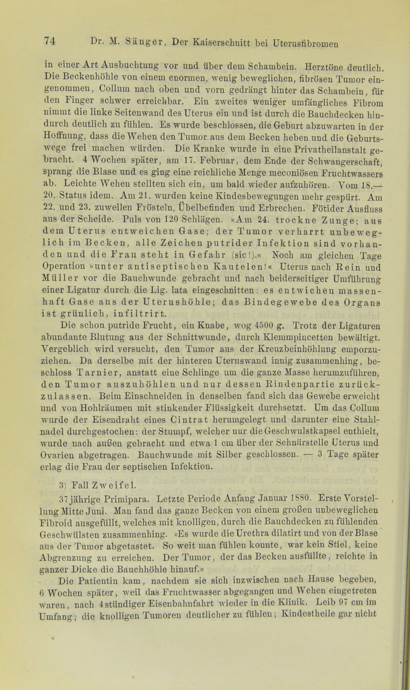 in einer Art Ausbuchtung vor und über dem Schambein. Herztöne deutlich. Die Beckenhühle von einem enormen, wenig beweglichen, fibrösen Tumor ein- genommen, Collum nach oben und vorn gedrängt hinter das Schambein, für den Finger schwer erreichbar. Ein zweites weniger umfängliches Fibrom nimmt die linke Seitenwand des Uterus ein und ist durch die Bauchdecken hin- durch deutlich zu fühlen. Es wurde beschlossen, die Geburt abzuwarten in der Hoffnung, dass die Wehen den Tumor aus dem Becken heben und die Geburts- wege frei machen würden. Die Kranke wurde in eine Privatheilanstalt ge- bracht. 4 Wochen später, am 17. Februar, dem Ende der Schwangerschaft, sprang die Blase und es ging eine reichliche Menge meconiösen Fruchtwassers ab. Leichte Wehen stellten sich ein, um bald wieder aufzuhören. Vom 18.— 20. Status idem. Am 21. wurden keine Kindesbewegungen mehr gespürt. Am 22. und 23. zuweilen Frösteln, Übelbefinden und Erbrechen. Fötider Ausfluss aus der Schelde. Puls von 120 Schlägen. »Am 24. trockne Zunge; aus dem Uterus entweichen Gase; der Tumor verharrt unbeweg- lich im Becken, alle Zeichen putrider Infektion sind vorhan- den und die Frau steht in Gefahr (sic!).« Noch am gleichen Tage Operation »unter antiseptischen Kautelen!« Uterus nach Rein und Müller vor die Bauchwunde gebracht und nach beiderseitiger Umführung einer Ligatur durch die Lig. lata eingeschnitten: es entwichen massen- haft Gase aus der Uterushöhle; das Bindegewebe des Organs ist grünlich, infiltrirt. Die schon putride Frucht, ein Knabe, wog 4500 g. Trotz der Ligaturen abundante Blutung aus der Schnittwunde, durch Klemmpincetten bewältigt. Vergeblich wird versucht, den Tumor aus der Kreuzbeinhöhlung emporzu- ziehen. Da derselbe mit der hinteren Uteruswand innig zusammenhing, be- schloss Tarnier, anstatt eine Schlinge um die ganze Masse herumzuführen, den Tumor auszuhöhlen und nur dessen Rindenpartie zurück- zulassen. Beim Einschneiden in denselben fand sich das Gewebe erweicht und von Hohlräumen mit stinkender Flüssigkeit durchsetzt. Um das Collum wurde der Eisendraht eines Cintrat herumgelegt und darunter eine Stahl- nadel durchgestochen: der Stumpf, welcher nur die Geschwulstkapsel enthielt, wurde nach außen gebracht und etwa 1 cm über der Schnürstelle Uterus und Ovarien abgetragen. Bauchwunde mit Silber geschlossen. — 3 Tage später erlag die Frau der septischen Infektion. 3) Fall Zweifel. 37 jährige Primipara. Letzte Periode Anfang Januar ISSO. Erste Vorstel- lung Mitte Juni. Mau fand das ganze Becken von einem großen unbeweglichen Fibroid ausgefüllt, welches mit knolligen, durch die Bauchdecken zu fühlenden Geschwülsten zusammenhing. »Es wurde die Urethra dilatirt und von der Blase aus der Tumor abgetastet. So weit man fühlen konnte, war kein Stiel, keine Abgrenzung zu erreichen. Der Tumor, der das Becken ausfüllte, reichte in ganzer Dicke die Bauchhöhle hinauf.« Die Patientin kam, nachdem sie sich inzwischen nach Hause begeben, 6 Wochen später, weil das Fruchtwasser abgegangen und Wehen eiugetreten waren, nach 4ständiger Eisenbahnfahrt wieder in die Klinik. Leib 97 cm im Umfang; die knolligen Tumoren deutlicher zu fühlen; Kindestheile gar nicht