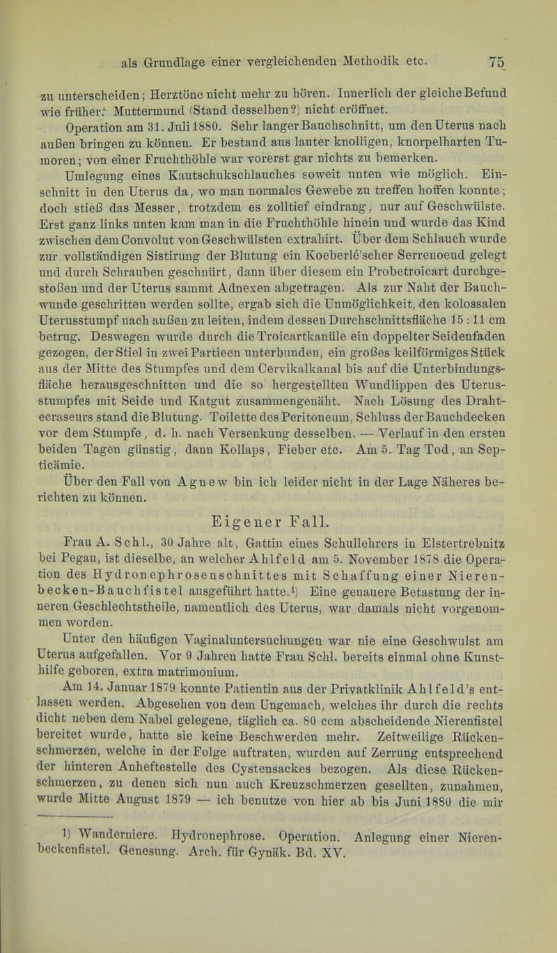 zu unterscheiden; Herztöne nicht mehr zu hören. Innerlich der gleiche Befund ■wie früher.*^ Muttermund (Stand desselben?) nicht eröffnet. Operation am 31. Juli 1880. Sehr langer Bauchschnitt, um den Uterus nach außen bringen zu können. Er bestand aus lauter knolligen, knorpelharten Tu- moren; von einer Fruchthöhle -war vorerst gar nichts zu bemerken. Umlegung eines Kautschukschlauches soweit unten wie möglich. Ein- schnitt in den Uterus da, wo man normales Gewebe zu treffen hoffen konnte; doch stieß das Messer, trotzdem es zolltief eindrang, nur auf Geschwülste. Erst ganz links unten kam man in die Fruchthöhle hinein und wurde das Kind zwischen dem Convolut von Geschwülsten extrahirt. Über dem Schlauch wurde zur vollständigen Sistirung der Blutung ein Koeberld’scher Serrenoeud gelegt und durch Schrauben geschnürt, dann über diesem ein Probetroicart durchge- stoßen und der Uterus sammt Adnexen abgetragen. Als zur Naht der Bauch- wunde geschritten werden sollte, ergab sich die Unmöglichkeit, den kolossalen Uterusstumpf nach außen zu leiten, indem dessen Durchschnittsfläche 15 :11 cm betnig. Deswegen wurde durch die Troicartkanüle ein doppelter Seidenfaden gezogen, der Stiel in zweiPartieen unterbunden, ein großes keilförmiges Stück aus der Mitte des Stumpfes und dem Cervikalkanal bis auf die Unterbindungs- fläche herausgeschnitten und die so hergestellten Wundlippen des Uterus- stumpfes mit Seide und Katgut zusammengenäht. Nach Lösung des Draht- ecraseurs stand die Blutung. Toilette des Peritoneum, Schluss der Bauchdecken vor dem Stumpfe, d. h. nach Versenkung desselben. — Verlauf in den ersten beiden Tagen günstig, dann Kollaps, Fieber etc. Am 5. Tag Tod, an Sep- ticämie. Über den Fall von Agne w bin ich leider nicht in der Lage Näheres be- richten zu können. Eigener Fall. Frau A. Schl., 30 Jahre alt, Gattin eines Schullehrers in Elstertrebnitz bei Pegau, ist dieselbe, an welcher Ahlfeld am 5. November 1878 die Opera- tion des Hydronephrosenschnittes mit Schaffung einer Nieren- becken-Bauchfistel ausgeführt hatte. Eine genauere Betastung der in- neren Geschlechtstheile, namentlich des Uterus, war damals nicht vorgenom- men worden. Unter den häufigen Vaginaluntersuchungen war nie eine Geschwulst am Uterus aufgefallen. Vor 9 Jahren hatte Frau Schl, bereits einmal ohne Kunst- hiife geboren, extra matrimonium. Am 14. Januar 1879 konnte Patientin aus der Privatklinik Ahlfeld’s ent- lassen werden. Abgesehen von dem Ungemach, welches ihr durch die rechts dicht neben dem Nabel gelegene, täglich ca. 80 ccm abscheidende Nierenfistel bereitet wurde, hatte sie keine Beschwerden mehr. Zeitweilige Eücken- schmerzen, welche in der Folge auftraten, wurden auf Zerrung entsprechend der hinteren Anheftestelle des Cystensackes bezogen. Als diese Kücken- schmerzen, zu denen sich nun auch Kreuzschmerzen gesellten, Zunahmen, wurde Mitte August 1879 — ich benutze von hier ab bis Juni 1880 die mir 1) Wanderniere. Hydronephrose. Operation. Anlegung einer Nieren- beckenfistel. Genesung. Arch. für Gynäk. Bd. XV.