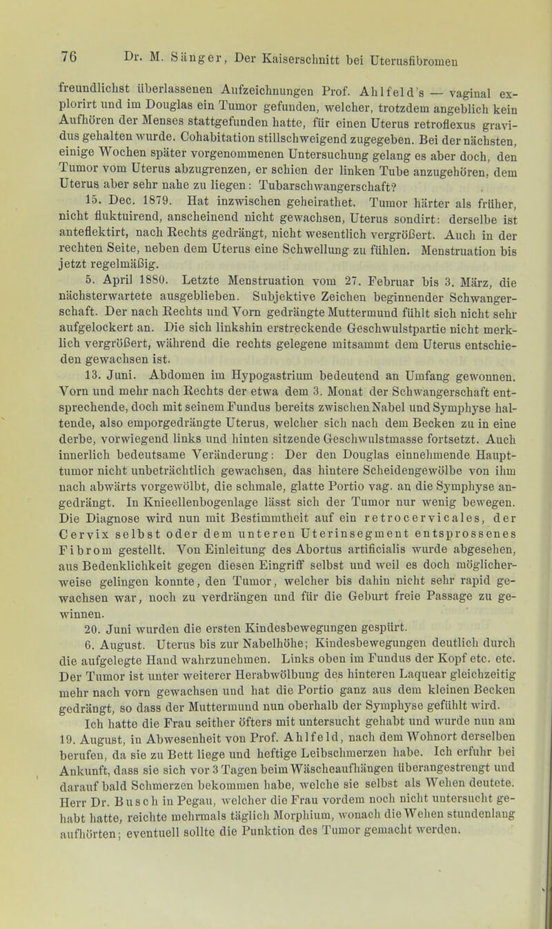 freundlichst überlassenen Aufzeichnungen Prof. Ah 1 feid’s — vaginal ex- plorirt und im Douglas ein Tumor gefunden, welcher, trotzdem angeblich kein Aufhören der Menses stattgefunden hatte, für einen Uterus retroflexus gravi- dus gehalten wurde. Cohabitation stillschweigend zugegeben. Bei der nächsten, einige Wochen später vorgenommenen Untersuchung gelang es aber doch, den Tumor vom Uterus abzugrenzen, er schien der linken Tube anzugehören,’ dem Uterus aber sehr nahe zu liegen: Tubarschwangerschaft? 15. Dec. 1879. Hat inzwischen geheirathet. Tumor härter als früher, nicht fluktuirend, anscheinend nicht gewachsen, Uterus sondirt: derselbe ist anteflektirt, nach Rechts gedrängt, nicht wesentlich vergrößert. Auch in der rechten Seite, neben dem Uterus eine Schwellung zu fühlen. Menstruation bis jetzt regelmäßig. 5. April 1880. Letzte Menstruation vom 27. Februar bis 3. März, die nächsterwartete ausgeblieben. Subjektive Zeichen beginnender Schwanger- schaft. Der nach Rechts und Vorn gedrängte Muttermund fühlt sich nicht sehr aufgelockert an. Die sich linkshin erstreckende Geschwulstpartie nicht merk- lich vergrößert, während die rechts gelegene mitsammt dem Uterus entschie- den gewachsen ist. 13. Juni. Abdomen im Hypogastrium bedeutend an Umfang gewonnen. Vorn und mehr nach Rechts der etwa dem 3. Monat der Schwangerschaft ent- sprechende, doch mit seinem Fundus bereits zwischen Nabel und Symphyse hal- tende, also emporgedrängte Uterus, welcher sich nach dem Becken zu in eine derbe, vorwiegend links und hinten sitzende Geschwulstmasse fortsetzt. Auch innerlich bedeutsame Veränderung: Der den Douglas einnehmende Haupt- tumor nicht unbeträchtlich gewachsen, das hintere Scheidengewölbe von ihm nach abwärts vorgewölbt, die schmale, glatte Portio vag. an die Symphyse an- gedrängt. In Knieellenbogenlage lässt sich der Tumor nur wenig bewegen. Die Diagnose wird nun mit Bestimmtheit auf ein retrocervicales, der Cervix selbst oder dem unteren Uterinsegment entsprossenes Fibrom gestellt. Von Einleitung des Abortus artificialis wurde abgesehen, aus Bedenklichkeit gegen diesen Eingriff selbst und weil es doch möglicher- weise gelingen konnte, den Tumor, welcher bis dahin nicht sehr rapid ge- wachsen war, noch zu verdrängen und für die Geburt freie Passage zu ge- winnen. 20. Juni wurden die ersten Kindesbewegungen gespürt. 6. August. Uterus bis zur Nabelhöhe; Kindesbewegungen deutlich durch die aufgelegte Hand wahrzunehmen. Links oben im Fundus der Kopf etc. etc. Der Tumor ist unter weiterer Herabwölbung des hinteren Laquear gleichzeitig mehr nach vorn gewachsen und hat die Portio ganz aus dem kleinen Becken gedrängt, so dass der Muttermund nun oberhalb der Symphyse gefühlt wdrd. Ich hatte die Frau seither öfters mit untersucht gehabt und wurde nun am 19. August, in Abwesenheit von Prof. Ahlfeld, nach dem Wohnort derselben berufen, da sie zu Bett liege und heftige Leibschmerzen habe. Ich erfuhr bei Ankunft, dass sie sich vor 3 Tagen beim Wäscheaufhängen überangestrengt und darauf bald Schmerzen bekommen habe, welche sie selbst als Wehen deutete. Herr Dr. Busch in Pegau, welcher die Frau vordem noch nicht untersucht ge- habt hatte, reichte mehrmals täglich Morphium, wonach die Wehen stuudenlaug aufliörten; eventuell sollte die Punktion des Tumor gemacht werden.