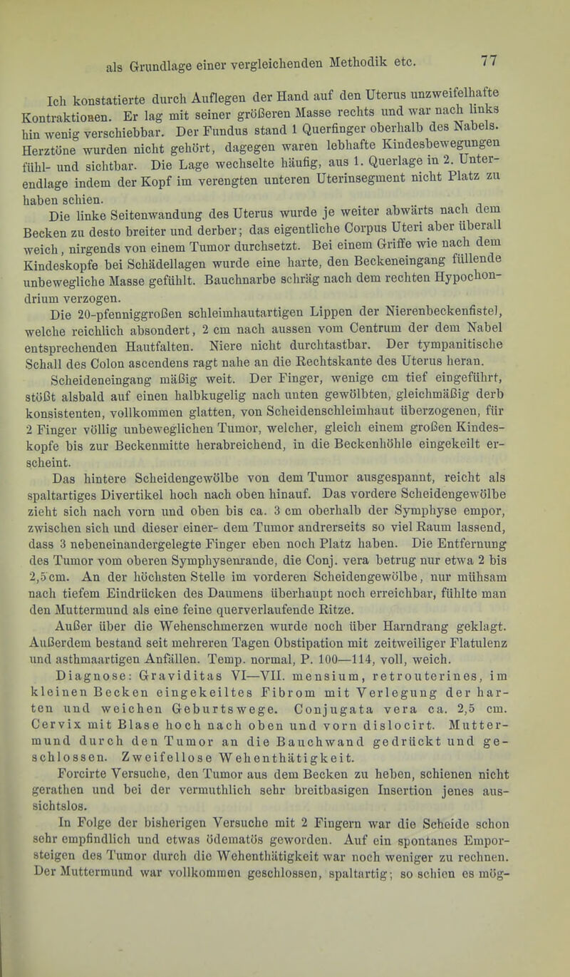Ich konstatierte durch Auflegen der Hand auf den Uterus unzweifelhafte Kontraktionen. Er lag mit seiner größeren Masse rechts und war nach links hin wenig verschiebbar. Der Fundus stand 1 Querfinger oberiialb des Nabels. Herztöne wurden nicht gehört, dagegen waren lebhafte Kindesbewegungen fühl- und sichtbar. Die Lage wechselte häufig, aus 1. Querlage in 2. Unter endlage indem der Kopf im verengten unteren Uterinsegment nicht Platz zu haben schien. ^ . Die linke Seitenwandung des Uterus wurde je weiter abwärts nach dem Becken zu desto breiter und derber; das eigentliche Corpus Uteri aber überall weich, nirgends von einem Tumor durchsetzt. Bei einem Griffe wie nach dem Kindeskopfe bei Schädellagen wurde eine harte, den Beckeneingang füllende unbewegliche Masse gefühlt. Bauchnarbe schräg nach dem rechten Hypochon- drium verzogen. Die 20-pfenniggroßen schleimhautartigen Lippen der Nierenbeckenfistel, welche reichlich absondert, 2 cm nach aussen vom Centrum der dem Nabel entsprechenden Hautfalten. Niere nicht durchtastbar. Der tympanitische Schall des Colon ascendens ragt nahe an die Kechtskante des Uterus heran. Scheideneingang mäßig weit. Der Finger, wenige cm tief eingeführt, stößt alsbald auf einen halbkugelig nach unten gewölbten, gleichmäßig derb konsistenten, vollkommen glatten, von Scheidenschleimhaut überzogenen, für 2 Finger völlig unbeweglichen Tumor, welcher, gleich einem großen Kindes- kopfe bis zur Beckenmitte herabreichend, in die Beckenhöhle eingekeilt er- scheint. Das hintere Scheidengewölbe von dem Tumor ausgespannt, reicht als spaltartiges Divertikel hoch nach oben hinauf. Das vordere Scheidengewölbe zieht sich nach vorn und oben bis ca. 3 cm oberhalb der Symphyse empor, zwischen sich und dieser einer- dem Tumor andrerseits so viel Raum lassend, dass 3 nebeneinandergelegte Finger eben noch Platz haben. Die Entfernung des Tumor vom oberen Symphysem-ande, die Conj. vera betrug nur etwa 2 bis 2,5cm. An der höchsten Stelle im vorderen Scheidengewölbe, nur mühsam nach tiefem Eindrücken des Daumens überhaupt noch erreichbar, fühlte man den Muttermund als eine feine querverlaufende Ritze. Außer über die Wehenschmerzen wurde noch über Harndrang geklagt. Außerdem bestand seit mehreren Tagen Obstipation mit zeitweiliger Flatulenz und asthmaartigen Anfällen. Temp. normal, P. 100—114, voll, weich. Diagnose: Graviditas VI—VII. mensium, retrouterines, im kleinen Becken eingekeiltes Fibrom mit Verlegung der har- ten und weichen Geburtswege. Conjugata vera ca. 2,5 cm. Cervix mit Blase hoch nach oben und vorn dislocirt. Mutter- mund durch den Tumor an die Bauchwand gedrückt und ge- schlossen. Zweifellose Wehenthätigkeit. Forcirte Versuche, den Tumor aus dem Becken zu heben, schienen nicht gerathen und bei der vermuthlich sehr breitbasigen Insertion jenes aus- sichtslos. In Folge der bisherigen Versuche mit 2 Fingern war die Scheide schon sehr empfindlich und etwas üdematös geworden. Auf ein spontanes Empor- steigen des Tumor durch die Wehenthätigkeit war noch weniger zu rechnen. Der Muttermund war vollkommen geschlossen, spaltartig; so schien es mög-