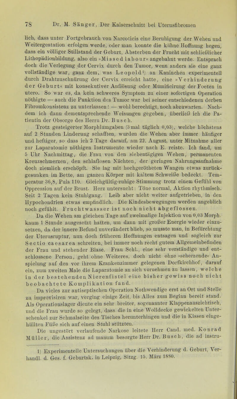 lieh, dass unter Fortgebrauch von Narcoticis eine Beruhigung der Wehen und Weitergestation erfolgen werde, oder man konnte die kühne Hoffnung hegen, dass ein völliger Stillstand der Geburt, Absterben der Frucht mit schließlicher Litliopädionbildung, also ein »Missed labour« angebahnt werde. Entsprach doch die Verlegung der Cervix durch den Tumor, wenn anders sie eine ganz vollständige war, ganz dem, was Leopold^) an Kaninchen experimentell durch Drahtzuschnürung der Cervix erreicht hatte, eine »Verhinderung der Geburt« mit konsekutiver Auflösung oder Mumificirung der Foeten in utero. So war es, da kein schweres Symptom zu einer sofortigen Operation nöthigte — auch die Punktion des Tumor war bei seiner entschiedenen derben Fibromkonsistenz zu unterlassen! — wohl berechtigt, noch abzuwarten. Kach- dem ich dann dementsprechende Weisungen gegeben, überließ ich die Pa- tientin der Obsorge des Herrn Dr. Busch. Trotz gesteigerter Morphiumgaben (3 mal täglich 0,03), welche höchstens auf 2 Stunden Linderung schafften, wurden die Wehen aber immer häufiger und heftiger, so dass ich 2 Tage darauf, am 22. August, unter Mitnahme aller zur Laparatomie nöthigen Instrumente wieder nach E. reiste. Ich fand, um 5 Uhr Nachmittag, die Frau von den siebentägigen Wehen, permanenten Kreuzschmerzen, den schlaflosen Nächten, der geringen Nahrungsaufnahme doch ziemlich erschöpft. Sie lag mit hochgerötheten Wangen etwas zuriiek- gesunken im Bette, am ganzen Körper mit kaltem Schweiße bedeckt. Tem- peratur 36,8, Puls 110. Gleichgültig-ruhige Stimmung trotz einem Gefühl von Oppression auf der Brust. Herz untersucht: Töne normal, Aktion rhythmisch. Seit 2 Tagen kein Stuhlgang. Leib aber nicht weiter aufgetrieben, in den Hypochondrien etwas empfindlich. Die Kindesbewegungen werden angeblich noch gefühlt. Fruchtwassser ist noch nicht abgeflossen. Da die Wehen am gleichen Tage auf zweimalige Injektion von 0,03 Morph, kaum 1 Stunde ausgesetzt hatten, um daun mit großer Energie wieder einzu- setzeu, da der innere Befund unverändert blieb, so musste man, in Befürchtung der Uterusruptur, nun doch früheren Hoffnungen entsagen und sogleich zur Sectio caesarea schreiten, bei immer noch recht gutem Allgemeinbefinden der Frau und stehender Blase. Frau Schl., eine sehr verständige und ent- schlossene Person, geht ohne Weiteres, doch nicht ohne »scherzende« An- spielung auf den vor ihrem Krankenzimmer gelegenen Dorfkirchhot, darauf ein, zum zweiten Male die Laparatomie an sich vornehmen zu lassen, welche in der bestehenden Nierenfistel eine bisher gewiss noch nicht beobachtete Komplikation fand. Da vieles zur antiseptischen Operation Nothwendige erst an Ort und Stelle zu improvisiren war, verging einige Zeit, bis Alles zum Beginn bereit stand. Als Operatiouslager diente ein sehr breiter, sogenannter Klappenausziehtisch, und die Frau wurde so gelegt, dass die in eine Wolldecke gewickelten Unter- schenkel zur Schmalseite des Tisches herunterhiugen und die in Kissen eiuge- hüllteu Füße sich auf einen Stuhl stützten. Die ungestört veidaufende Narkose leitete Herr Cand. med. Konrad Müller, die Assistenz ad manum besorgte Herr Dr. Busch, die ad instru- 1) Experimentelle Untersuchungen über die Verhinderung d. Geburt, Ver- handl. d. Ges. f. Geburtsk. in Leipzig, Sitzg. 15. März 1880.