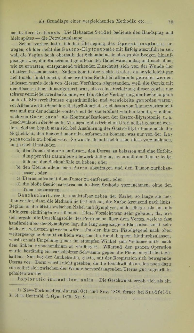 menta Herr Dr. Haase. Die Hebamme Seidel bediente den Handspray und hielt später — die Petroleumlampe. Schon vorher hatte ich bei Überlegung des Operationsplanes er- wogen, ob hier nicht die Gastro-Elytrotomie mit Erfolg auszuführen sei, weil die Vagina hoch oberhalb der Schambeine in das große Becken hinauf- gezogen war, der Muttermund geradezu der Bauchwand anlag und nach dem, wie zu erwarten, entspannend wirkenden Einschnitt sich von der Wunde her dilatiren lassen musste. Zudem konnte der rechte Ureter, da er vielleicht gar nicht mehr funktionirte, ohne weiteren Nachtheil allenfalls getroffen werden. Indessen wurde doch von diesem Verfahren abgestanden, weil die Cervix mit der Blase so hoch hinaufgezerrt war, dass eine Verletzung dieser gewiss nur schwer vermieden werden konnte; weil durch die Verlagerung der Beckenorgane auch die Situsverhältnisse eigenthümliche und verwickelte geworden waren; vor Allem weil die Scheide selbst größtentheils gleichsam vom Tumor verbraucht war und nur der schmale vordere cul de sac eröffnet werden konnte, wie denn auch von Garriguesb als Kontraindikationen der Gastro-Elytrotomie u. a. Geschwülste in der Scheide, Verengung des Orificium Uteri selbst genannt wer- den. Sodann begab man sich bei Ausführung der Gastro-Elytrotomie noch der Möglichkeit, den Beckentumor mit entfernen zu können, was nur von der La- paratomie zu hoffen war. So wurde denn beschlossen, diese vorzunehmen, um je nach Umständen a) den Tumor allein zu entfernen, den Uterus zu belassen und eine Entbin- dung per vias naturales zu bewerkstelligen , eventuell den Tumor ledig- lich aus der Beckenhöhle zu heben; oder b) den Uterus allein nach Porro abzutragen und den Tumor zurückzu- lassen, oder c) Uterus mitsammt dem Tumor zu entfernen, oder d) die bloße Sectio caesarea nach alter Methode vorzunehmen, ohne den Tumor anzutasten. Bauch schnitt rechts unmittelbar neben der Narbe, so lange sie me- dian verlief, dann die Medianlinie festhaltend, die Narbe kreuzend nach links. Beginn in der Mitte zwüschen Nabel und Symphyse, nicht länger, als um mit 2 hingern eindringen zu können. Diese Vorsicht w^ar sehr geboten, da, wie sich ergab, die Umschlagstelle des Peritoneum über dem Vertex vesicae fast handbreit Uber der Symphyse lag, die lang ausgezogene Blase also sonst sehr leicht zu verletzen gewesen wäre. Da der bis zur Fistelgegend nach oben weitergezogene Schnitt zu klein war, um die Hand bequem hiudurchzulassen, wurde er mit Umgehung jener im stumpfen Winkel ?um Medianschnitte nach dem linken Hypochondrium zu verlängert. Während der ganzen Operation wurde beständig ein carbolisirter Schwamm gegen die Fistel angedrückt ge- halten. Nun lag der dunkelrothe, glatte, mit der Respiration sich bewegende Uterus vor. Darm wurde nicht gesehen, da die Bauchwände an, den noch dazu von selbst sich zwischen der Wunde hervordrängeuden Uterus gut angedrückt gehalten wurden. Exploratio intraabdominalis. Die Geschwulst ergab sich als ein 1) New-York medical Journal Oct. und Nov. 1878, ferner bei Stadfeldt S. 61 u. Contrabl. f. Gyn. 1879, Nr. 8.