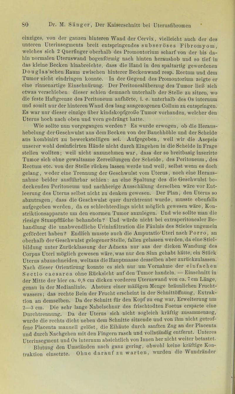einziges, von der ganzen hinteren Wand der Cervix, vielleicht auch der des unteren Uterinsegments breit entspringendes subseroses Fibromyom, welches sich 2 Querfinger oberhalb des Promontorium scharf von der bis da- hin normalen Uteruswand bogenförmig nach hinten heraushob und so tief in das kleine Becken hinabreichte, dass die Hand in den spaltartig gewordenen D ouglas’schen Raum zwischen hinterer Beckenwand resp. Rectum und dem Tumor nicht eindringen konnte. In der Gegend des Promontorium zeigte er eine rinnenartige Einschnürung. Der PeritonealUberzug des Tumor ließ sich etwas verschieben: dieser schien demnach unterhalb der Stelle zu sitzen, wo die feste Haftgrenze des Peritoneum aufliörte, i. e. unterhalb des Os intemum und somit nur der hinteren Wand des lang ausgezogenen Collum zu entspringen. Es war nur dieser einzige über kindskopfgroße Tumor vorhanden, welcher den Uterus hoch nach oben und vorn gedrängt hatte. Wie sollte nun vorgegangen werden? Es wurde erwogen, ob die Heraus- hebelung der Geschwulst aus dem Becken von der Bauchhöhle und der Scheide aus kombinirt zu bewerkstelligen sei. Aufgegeben, weil wir die Asepsis unserer wohl desinficirten Hände nicht durch Eingehen in die Scheide in Frage stellen wollten; weil nicht anzunehmen war, dass der so breitbasig inserirte Tumor sich ohne gewaltsame Zerreißungen der Scheide, des Peritoneum, des Rectum etc. von der Stelle rücken lassen werde und weil, selbst wenn es doch gelang, weder eine Trennung der Geschwulst vom Uterus, noch eine Heraus- nahme beider ausführbar schien: an eine Spaltung des die Geschwulst be- deckenden Peritoneum und nachherige Ausschälung derselben wäre vor Ent- leerung des Uterus selbst nicht zu denken gewesen. Der Plan, den Uterus so abzutragen, dass die Geschwulst quer durchtrennt wurde, musste ebenfalls aufgegeben werden, da es schlechterdings nicht möglich gewesen wäre, Kon- striktionsapparate um den enormen Tumor anzulegen. Und wie sollte man die riesige Stumpffläche behandeln? Und würde nicht bei extraperitonealer Be- handlung die unabwendliche Urininfiltration die Fäulnis des Stieles ungemein gefördert haben? Endlich musste auch die Amputatio'Uteri nach Porro, an oberhalb der Geschwulst gelegener Stelle, fallen gelassen werden, da eine Stiel- bildung unter Zurücklassung der Adnexa nur aus der dicken Wandung des Corpus Uteri möglich gewesen wäre, was nur den Sinn gehabt hätte, ein Stück Uterus abzuschneiden, weitaus die Hauptmasse desselben aber zurückzulassen. Nach dieser Orientirung konnte es sich nur um Vornahme der einfachen Sectio caesarea ohne Rücksicht auf den Tumor handeln. — Einschnitt in der Mitte der hier ca. 0,8 cm dicken vorderen Uteruswand von ca. 7 cm Länge, genau in der Medianlinie. Absturz einer mäßigen Menge bräunlichen Frucht- wassers; das rechte Bein der Frucht erscheint in der Schnittöffnung, Extrak- tion an demselben. Da der Schnitt für den Kopf zu eng war, Erweiterung um *2—3 cm. Die sehr lange Nabelschnur des frischtodten Foetus ersparte eine Durchtrennung. Da der Uterus sich nicht sogleich kräftig zusammenzog, wurde die rechts dicht neben dem Schnitte sitzende und von ihm nicht getrof- fene Placenta manuell gelöst, die Eihäute durch sanften Zug an der Placenta und durch Nachgehen mit den Fingern rasch und vollständig entfernt. Unteres Uterinsegment und Os internum absichtlich von Innen her nicht weiter betastet. Blutung den Umständen nach ganz gering, obwohl keine kräftige Kon- traktion einsetzte. Ohne darauf zu warten, wurden die Wundränder
