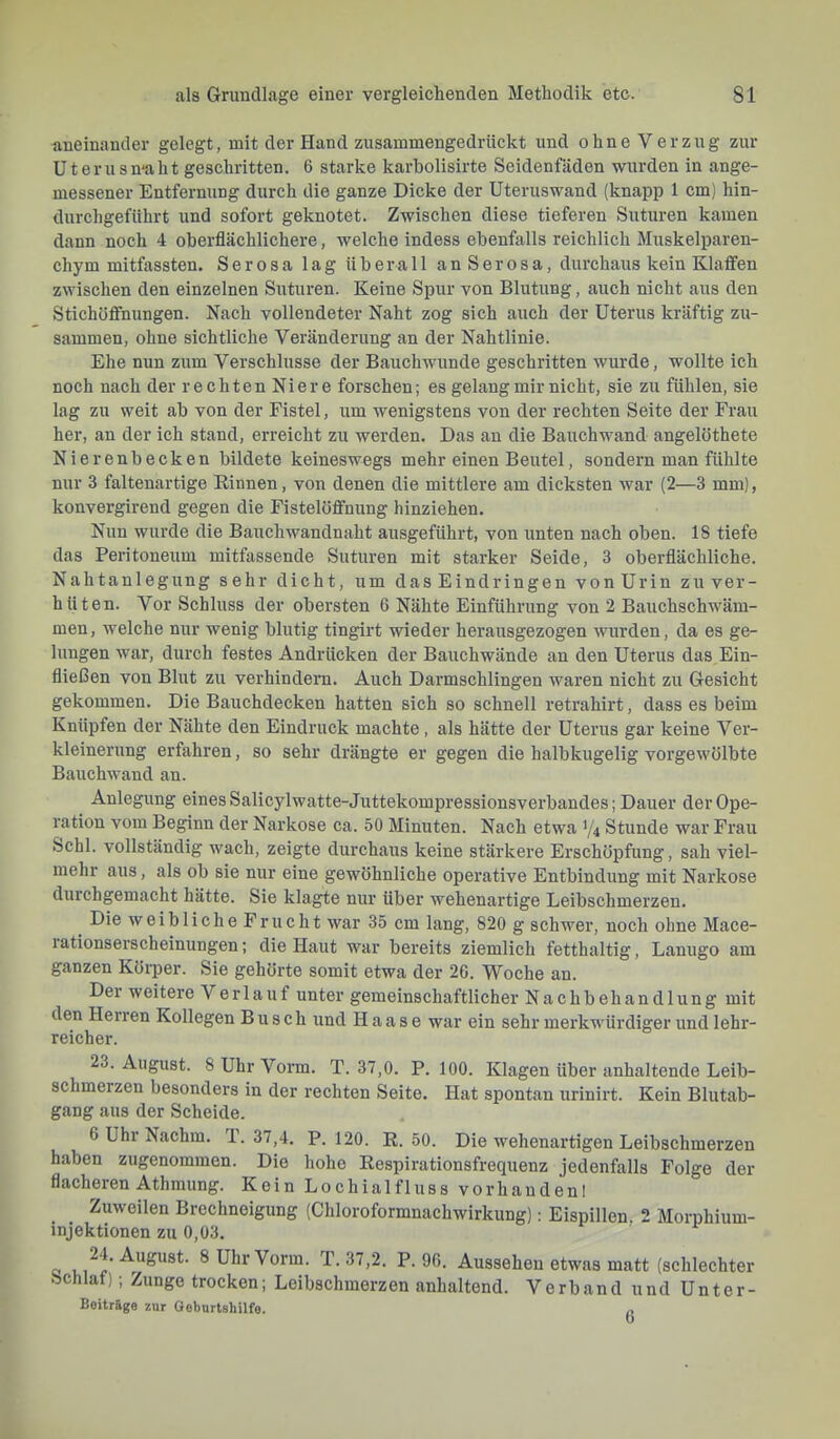 aneinander gelegt, mit der Hand zusammengedrückt und ohne Verzug zur Uterus ma h t geschritten. 6 starke karholisirte Seidenfäden wurden in ange- messener Entfernung durch die ganze Dicke der Uteruswand (knapp 1 cm) hin- durchgeführt und sofort geknotet. Zwischen diese tieferen Suturen kamen dann noch 4 oberflächlichere, welche indess ebenfalls reichlich Muskelparen- chym mitfassten. Serosa lag überall anSerosa, durchaus kein Klaffen zwischen den einzelnen Suturen. Keine Spur von Blutung, auch nicht aus den Stichüffnungen. Nach vollendeter Naht zog sich auch der Uterus kräftig zu- sammen, ohne sichtliche Veränderung an der Nahtlinie. Ehe nun zum Verschlüsse der Bauchwunde geschritten wurde, wollte ich noch nach der rechten Niere forschen; es gelang mir nicht, sie zu fühlen, sie lag zu weit ab von der Fistel, um wenigstens von der rechten Seite der Frau her, an der ich stand, erreicht zu werden. Das an die Bauchwand angelöthete Nierenbecken bildete keineswegs mehr einen Beutel, sondern man fühlte nur 3 faltenartige Kinnen, von denen die mittlere am dicksten war (2—3 mm), konvergirend gegen die Fistelöffniing hinziehen. Nun wurde die Bauchwandnaht ausgeführt, von unten nach oben. 18 tiefe das Peritoneum mitfassende Suturen mit starker Seide, 3 oberflächliche. Nahtanlegung sehr dicht, um das Eindringen von Urin zu ver- hüten. Vor Schluss der obersten 6 Nähte Einführung von 2 Bauchschwäm- men, welche nur wenig blutig tingirt wieder herausgezogen wurden, da es ge- lungen war, durch festes Andrücken der Bauchwände an den Uterus das Ein- fließen von Blut zu verhindern. Auch Darmschlingen waren nicht zu Gesicht gekommen. Die Bauchdecken hatten sich so schnell retrahirt, dass es beim Knüpfen der Nähte den Eindruck machte, als hätte der Uterus gar keine Ver- kleinerung erfahren, so sehr drängte er gegen die halbkugelig vorgewölbte Bauchwand an. Anlegung eines Salicylwatte-Juttekompressionsverbandes; Dauer der Ope- ration vom Beginn der Narkose ca. 50 Minuten. Nach etwa Y4 Stunde war Frau Schl, vollständig wach, zeigte durchaus keine stärkere Erschöpfung, sah viel- mehr aus, als ob sie nur eine gewöhnliche operative Entbindung mit Narkose durchgemacht hätte. Sie klagte nur über wehenartige Leibschmerzen. Die weibliche Frucht war 35 cm lang, 820 g schwer, noch ohne Mace- lationserscheinungen; die Haut war bereits ziemlich fetthaltig, Lanugo am ganzen Körper. Sie gehörte somit etwa der 26. Woche an. Der weitere Verlauf unter gemeinschaftlicher Nachbehandlung mit den Herren Kollegen Busch und H a a s e war ein sehr merkwürdiger und lehr- reicher. 23. August. 8 Uhr Vorm. T. 37,0. P. 100. Klagen über anhaltende Leib- schmerzen besonders in der rechten Seite. Hat spontan urinirt. Kein Blutab- gang aus der Scheide. 6 Uhr Nachm. T. 37,4. P. 120. R. 50. Die wehenartigen Leibschmerzen haben zugenommen. Die hohe Respirationsfrequenz jedenfalls Folge der flacheren Athmung. Kein Lochialfluss vorhandenl Zuweilen Brechneigung (Chloroformnachwirkung): Eispillen, 2 Morphium- injektionen zu 0,03. 8 Uhr Vorm. T. 37,2. P. 96. Aussehen etwas matt (schlechter Schlaf); Zunge trocken; Leibschmerzen anhaltend. Verband und Unter- Beitrage zur Oeburtshilfe. p