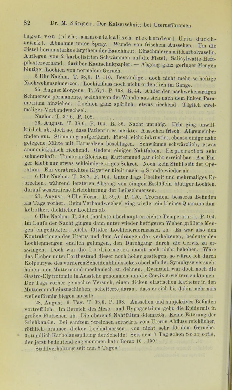 lagen von (nicht ainmoniakalisch riechendem) Urin durch- tränkt. Abnahme unter Spray. Wunde von frischem Aussehen. Um die Fistel herum starkes Erythem der Bauchhaut; Einschmieren mit Karbolvaselin. Auflegen von 2 karbolisirten Schwämmen auf die Fistel; Salicylwatte-Heft- pflasterverband, darüber Kautschukpapier. — Abgang ganz geringer Mengen blutiger Lochien von normalem Geruch. 5 Uhr Nachm, l. 38,0. P. 110. Beständige, doch nicht mehr so heftige Nachwehenschmerzen. Lochialfluss noch nicht ordentlich im Gange. 25. August Morgens. T. 37,4. P. 108. E.44. Außer den nachwehenartigen Schmerzen permanente, welche von der Wunde aus sich nach dem linken Para- metrium hinziehen. Lochien ganz spärlich, etwas riechend. Täglich zwei- maliger Verbandwechsel. Nachm. T. 37,6. P. 108. 26. August. T. 38,0. P. 104. R. 36. Nacht unruhig. Urin ging unwill- kürlich ab, doch so, dass Patientin es merkte. Aussehen frisch. Allgemeinbe- finden gut. Stimmung aufgeräumt. Fistel leicht inkrustirt, ebenso einige nahe gelegene Nähte mit Harnsalzen beschlagen. Schwämme schwärzlich, etwas ainmoniakalisch riechend. Oedem einiger Nahtfalten. Exploration sehr schmerzhaft. Tumor in Gleichem, Muttermund gar nicht erreichbar. Am Fin- ger klebt nur etwas schleimig-eitriges Sekret. Noch kein Stuhl seit der Ope- ration. Ein verabreichtes Klystier fließt nach Y2 Stunde wieder ab. 6 Uhr Nachm. T. 38,2. P. 104. Unter Tags Übelkeit und mehrmaliges Er- brechen ; während letzteren Abgang von einigen Esslöffeln blutiger Lochien, darauf wesentliche Erleichterung der Leibschmerzen. 27. August. 9 Uhr Vorm. T. 39,0. P. 120. Trotzdem besseres Befinden als Tags vorher. Beim Verbandwechsel ging wieder ein kleines Quantum dun- kelrother, dicklicher Lochien ab. 6 Uhr Nachm. T. 39,4 (höchste überhaupt erreichte Temperatur!). P. 104. Im Laufe der Nacht gingen dann unter wieder heftigeren Wehen größere Men- gen eingedickter, leicht fötider Lochieucruormassen ab. Es war also den Kontraktionen des Uterus und dem Andrängen der verhaltenen, bedeutenden Lochienmengen endlich gelungen, den Durchgang durch die Cervix zu er- zwingen. Doch war die Lochiometra damit noch nicht behoben. Wäre das Fieber unter Fortbestand dieser noch höher gestiegen, so würde ich durch Kolpeuryse des vorderen Scheidenbliudsackes oberhalb der Symphyse versucht haben, den Muttermund mechanisch zu dehnen. Eventuell war doch noch die Gastro-Elytrotomie in Aussicht genommen, um die Cervix erweitern zu können. Der Tags vorher gemachte Versuch, einen dicken elastischen Katheter in den Muttermund einzuschieben, scheiterte daran, dass er sich bis dahin mehrmals wellenförmig biegen musste. 28. August. 6. Tag. T. 38,0. P. 108. Aussehen und subjektives Befinden vortrefflich. Im Bereich des Meso- und Hypogastrium gellt die Epidermis in großen Flatschen ab. Die oberen 8 Nahtfalten ödematös. Keine Eiterung der Stichkanäle. Bei sanftem Streichen seitwärts vom Uterus Abfluss reichlicher, röthlich-brauner dicker Lochialmassen, von nicht sehr fötidem Gerüche. 3 stündlich Karbolausspülung der Scheide I Seit dem 3. Tag schon Soor ori s, der jetzt bedeutend zugenommen hat: Borax 10 ; 150! Stuhlverhaltung seit nun 8 Tagen I