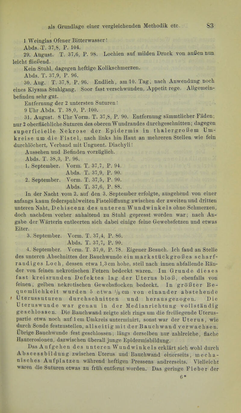 1 Weinglas Ofener Bitterwasser! Abds..T. 37,8, P. 104. 29. August. T. 37,6, P. 98. Lochien auf milden Druck von außen nun leicht fließend. Kein Stuhl, dagegen heftige Kolikschmerzen. Abds. T. 37,9, P. 96. 30. Aug. T. 37,8, P. 96. Endlich, am 10. Tag, nach Anwendung noch eines Klysma Stuhlgang. Soor fast verschwunden, Appetit rege. Allgemein- befinden sehr gut. Entfernung der 2 untersten Suturen! 9 Uhr Abds. T. 38,0, P. 100. 31. August. 8 Uhr Vorm. T. 37,8, P. 90. Entfernung sämmtlicher Fäden; nur 2 oberflächliche Suturen des oberen Wundrandes durchgeschnitten; dagegen superficielle Nekrose der Epidermis in thalergroßem Um- kreise um die Fistel, nach links hin Haut an mehreren Stellen wie fein durchlöchert, Verband mit Unguent. Diachyli 1 Aussehen und Befinden vorzüglich. Abds. T. 38,3, P. 96. 1. September. Vorm. T. 37,7, P. 94. Abds. T. 37,9, P. 90. 2. September. Vorm. T. 37,5, P. 90. Abds. T. 37,6, P. 88. In der Nacht vom 2. auf den 3. September erfolgte, ausgehend von einer anfangs kaum federspuhlweiten Fistelöflfnung zwischen der zweiten und dritten unteren Naht, Dehiscenz des unteren Wundwinkels ohne Schmerzen, doch nachdem vorher anhaltend zu Stuhl gepresst worden war; nach An- gabe der Wärterin entleerten sich dabei einige feine Gewebsfetzen und etwas Eiter. 3. September. Vorm. T. 37,4, P. 86. Abds. T. 37,7, P. 90. 4. September. Vorm. T. 37,0, P. 78. Eigener Besuch. Ich fand an Stelle des unteren Abschnittes der Bauchwunde einmarkstückgroßes sc har f- randiges Loch, dessen etwa 1,3cm hohe, steil nach innen abfallende Bän- der von feinen nekrotischen Fetzen bedeckt waren. Im Grunde dieses fast kreisrunden Defektes lag der Uterus bloß, ebenfalls von feinen, gelben nekrotischen Gewebsflocken bedeckt. In größter Be- quemlichkeit wurden 5 etwa Vs cm von einander abstehende » Uterussuturen durchschnitten und herausgezogen. Die Uteruswunde war genau in der Medianrichtung vollständig geschlossen. Die Bauch wand zeigte sich rings um die freiliegende Uterus- partie etwa noch auf 1 cm Umkreis unterminirt, sonst war der Uterus, wie durch Sonde festzustellen, allseitig mit der Bauch wand verwachsen. Übrige Bauchwunde fest geschlos.sen; längs derselben nur zahlreiche, flache Hauterosionen, dazwischen überall junge Epidermisbildung. Das Aufgehen des unteren Wundwinkels erklärt sich wohl durch Abscessbilduug zwischen Uterus und Bauchwand einerseits, mecha- nisches Aufplatzen während heftigen Fressens andrerseits. Vielleicht waren die Suturen etwas zu früh entfernt worden. Das geringe Fieber der 6*