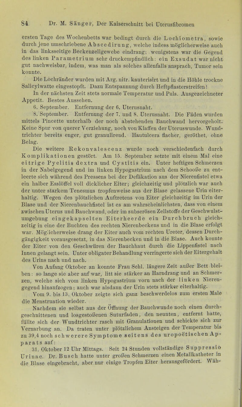 ersten Tage des Wochenbetts war bedingt durcli die Lochiometra, sowie durch jene umschriebene Abscedirung, welche indess möglicherweise auch in das linksseitige Beckenzellgewebe eindrang; wenigstens war die Gegend des linken Parametrium sehr druckemiofindlich: ein Exsudat war nicht gut nachweisbar, indem, was man als solches allenfalls ansprach, Tumor sein konnte. Die Lochränder wurden mit Arg. nitr. kauterisirt und in die Hohle trockne Salicylwatte eingestopft. Dazu Entspannung durch Heftpflasterstreifen! In der nächsten Zeit stets normale Temperatur und Puls. Ausgezeichneter Appetit. Bestes Aussehen. 6. September. Entfernung der 6. Uteriisnalit. 8. September. Entfernung der 7. und 8. üterusnaht. Die Fäden wurden mittels Pincette unterhalb der noch abstehenden Bauchwand hervorgeholt^ Keine Spur von querer Verziehung, noch von Klaffen der üteruswunde. Wund- trichter bereits enger, gut granulirend. Hautulcera flacher, geröthet, ohne Belag. Die weitere Eekonvalescenz wurde noch verschiedenfach durch Komplikationen gestört. Am 15. September setzte mit einem Mal eine eitrige Pyelitis dextra und Cystitis ein. Unter heftigen Schmerzen in der Nabelgegend und im linken Hypogastrium nach dem Schooße zu ent- leerte sich während des Pressens bei der Defäkation aus der Nierenfistel etwa ein halber Esslöffel voll dicklicher Eiter; gleichzeitig und plötzlich war auch der unter starkem Tenesmus tropfenweise aus der Blase gelassene Urin eiter- haltig. Wegen des plötzlichen Auftretens von Eiter gleichzeitig im Urin der Blase und der Nierenbauchfistel ist es am wahrscheinlichsten, dass von einem zwischen Uterus und Bauchwand, oder im subserösen Zellstoffe der Geschwulst- umgebung eingekapselten Eiterheerde ein Durchbruch gleich- zeitig in eine der Buchten des rechten Nierenbeckens und in die Blase erfolgt war. Mög'iieherweise drang der Eiter auch vom rechten Ureter, dessen Durch- gängigkeit vorausgesetzt, in das Nierenbecken und in die Blase. Auch konnte der Eiter von den Geschwüren der Bauchhaut durch die Lippenfistel nach Innen gelangt sein. Unter obligater Behandlung verringerte sich der Eitergehalt des Urins nach und nach. Von Anfang Oktober an konnte Frau Schl, längei’e Zeit außer Bett blei- ben : so lange sie aber auf war, litt sie stärker an Harndrang und an Schmer- zen, welche sich vom linken Hypogastrium vorn nach der linken Nieren- gegend hinaufzogen; auch war alsdann der Urin stets stärker eiterhaltig. Vom 9. bis 13. Oktober zeigte sich ganz beschwerdelos zum ersten Male die Menstruation wieder. Nachdem sie selbst aus der Öffnung der Bauchwunde noch einen durch- geschnittenen und losgestoßenen Suturfaden, den neunten, entfernt hatte, füllte sich der Wundtrichter rasch mit Granulationen und schickte sich zur Vernarbung an. Da traten unter plötzlichem Ansteigen der Temperatur bis zu 39,4 noch schwerere Symptome seitens des uropoetischen Ap- parats auf: 31. Oktober 12 Uhr Mittags. Seit 24 Stunden vollständige Suppressio Urinao. Dr- Busch hatte unter großen Schmerzen einen Metallkatheter in die Blase eingebracht, aber nur einige Tropfen Eiter herausgefördert. Wtih-