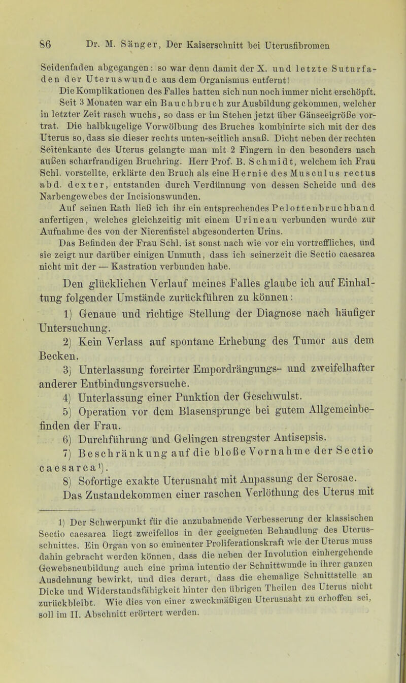 Seidenfaden ahgegangen; so war denn damit der X. und letzte Suturfa- den der Uterus wunde aus dem Organismus entfernt! Die Komplikationen des Falles hatten sich nun noch immer nicht erschöpft. Seit 3 Monaten war ein Bauchbruch zur Ausbildung gekommen, welcher in letzter Zeit rasch wuchs, so dass er im Stehen jetzt über Gänseeigröße vor- trat. Die halbkugelige Vorwölbung des Bruches kombinirte sich mit der des Uterus so, dass sie dieser rechts unten-seitlich ansaß. Dicht neben der rechten Seitenkante des Uterus gelangte man mit 2 Fingern in den besonders nach außen scharfrandigen Bruchring. Herr Prof. B. Schmidt, welchem ich Frau Schl, vorstellte, erklärte den Bruch als eine Hernie des Musculus rectus abd. dexter, entstanden durch Verdünnung von dessen Scheide und des Narbengewebes der Incisionswunden. Auf seinen Rath ließ ich ihr ein entsprechendes Pelottenbruchband anfertigen, welches gleichzeitig mit einem Urineau verbunden wurde zur Aufnahme des von der Nierenfistel abgesonderten Urins. Das Befinden der Frau Schl, ist sonst nach wie vor ein vortreffliches, und sie zeigt nur darüber einigen Unmuth, dass ich seinerzeit die Sectio caesarea nicht mit der — Kastration verbunden habe. Den glücklichen Verlauf meines Falles glaube ich auf Einhal- tung folgender Umstände zurückführen zu können: 1) Genaue und richtige Stellung der Diagnose nach häufiger Untersuchung. 2) Kein Verlass auf spontane Erhebung des Tumor aus dem Becken. 3) Unterlassung forcirter Empordrängungs- und zweifelhafter anderer Entbindungsversuche. 4) Unterlassung einer Punktion der Geschwulst. 5) Operation vor dem Blasensprunge bei gutem Allgemeinbe- finden der Frau. 6) Dui'chführung und Gelingen strengster Antisepsis. 7) Beschränkting auf die bloße Vornahme der Sectio caesarea 1). 8) Sofortige exakte Uterusnaht mit Anpassung der Serosae. Das Zustandekommen einer raschen Verlöthung des Uterus mit 1) Der Schwerpunkt für die anziibahnende Verbesserung der klassischen Sectio caesarea liegt zweifellos in der geeigneten Behandlung des Uterus- schnittes. Ein Organ von so eminenter Proliferationskraft wie der Uterus muss dahin gebracht werden können, dass die neben der Involution eiuhergehende Gewebsneubildung auch eine prima intentio der Schnittwunde in ihiei ganzen Ausdehnung bewirkt, und dies derart, dass die ehemalige Schnittstelle an Dicke und Widerstandsfähigkeit hinter den übrigen Theilen des Uterus nicht zurückbleibt. Wie dies von einer zweckmäßigen Uterusnaht zu erhoffen sei, soll im II. Abschnitt erörtert werden.
