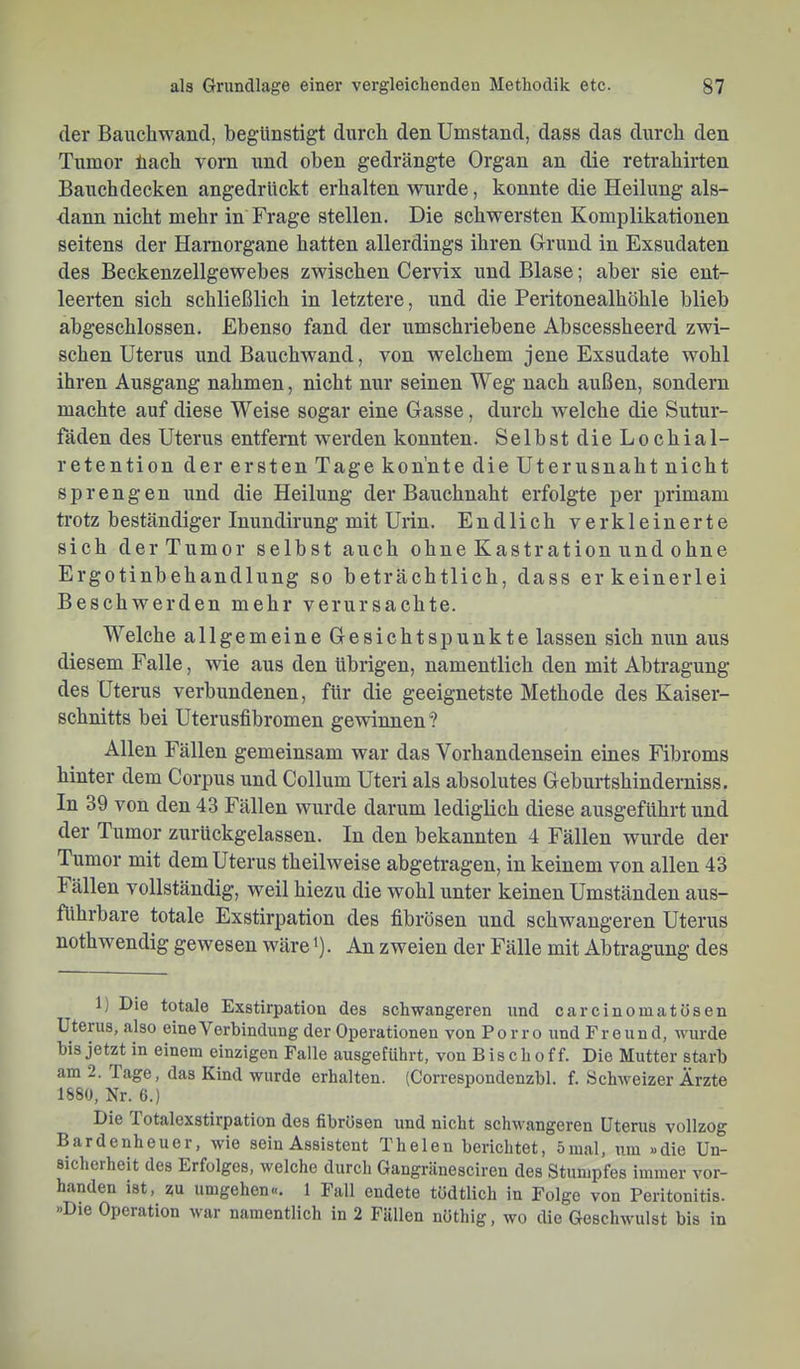 der Bauchwand, begünstigt durch den Umstand, dass das durch den Tumor liach vorn und oben gedrängte Organ an die retrahirten Bauchdecken angedrückt erhalten wurde, konnte die Heilung als- dann nicht mehr in Frage stellen. Die schwersten Komplikationen seitens der Hamorgane hatten allerdings ihren Grund in Exsudaten des Beckenzellgewebes zwischen Cervix und Blase; aber sie ent- leerten sich schließlich in letztere, und die Peritonealhöhle blieb abgeschlossen. Ebenso fand der umschriebene Abscessheerd zwi- schen Uterus und Bauchwand, von welchem jene Exsudate wohl ihren Ausgang nahmen, nicht nur seinen Weg nach außen, sondern machte auf diese Weise sogar eine Gasse, durch welche die Sutur- fäden des Uterus entfernt werden konnten. Selbst dieLochial- retention der ersten Tage konnte die Uterusnaht nicht sprengen und die Heilung der Bauchnaht erfolgte per primam trotz beständiger Inundirung mit Urin. Endlich verkleinerte sich der Tumor selbst auch ohne Kastration und ohne Ergotinbehandlung so beträchtlich, dass er keinerlei Beschwerden mehr verursachte. Welche allgemeine Gesichtspunkte lassen sich nun aus diesem Falle, wie aus den übrigen, namentlich den mit Abtragung des Uterus verbundenen, für die geeignetste Methode des Kaiser- schnitts bei Uterusfibromen gewinnen? Allen Fällen gemeinsam war das Vorhandensein eines Fibroms hinter dem Corpus und Collum Uteri als absolutes Geburtshinderniss. In 39 von den 43 Fällen wurde darum lediglich diese ausgeführt und der Tumor zurückgelassen. In den bekannten 4 Fällen wurde der Tumor mit dem Uterus theilweise abgetragen, in keinem von allen 43 Fällen vollständig, weil hiezu die wohl unter keinen Umständen aus- führbare totale Exstirpation des fibrösen und schwangeren Uterus nothwendig gewesen wäre ^). An zweien der Fälle mit Abtragung des 1) Die totale Exstirpation des schwangeren und carcinomatüsen Uterus, also eine Verbindung der Operationen von P o r r o und Freund, wurde bis jetzt in einem einzigen Falle ausgefiihrt, von Bischof f. Die Mutter starb am 2. läge, das Kind wurde erhalten. (C'orrespondenzbl. f. Schweizer Ärzte 1880, Nr. 6.) Die 1 otalexstirpation des fibrösen und nicht schwangeren Uterus vollzog Bardenheuer, wie sein Assistent Th eien berichtet, 5 mal, um »die Un- sicherheit des Erfolges, welche durch Gangränesciren des Stumpfes immer vor- handen ist, zu umgehen«. 1 Fall endete tödtlich ln Folge von Peritonitis. »Die Operation war namentlich in 2 Fällen nöthig, wo die Geschwulst bis in