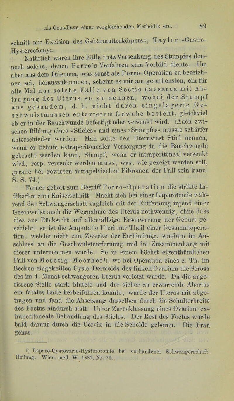 schnitt mit Excision des Gehärmntterkörpers«, Taylor »Gastro- Hysterecfomy«. Natürlich waren ihre Fälle trotz Versenkung des Stumpfes den- noch solche, denen Porro’s Verfahren zum Vorbild diente. Um aber aus dem Dilemma, was sonst als Porro-Operation zu bezeich- nen sei, herauszukommen, scheint es mir am gerathensten, ein für alle Mal nur solche Fälle von Sectio caesarea mit Ab- tragung des Uterus so zu nennen, wobei der Stumpf aus gesundem, d. h. nicht durch eingelagerte Ge- schwulstmassen entartetem Gewebe besteht, gleichviel ob er in der Bauchwunde befestigt oder versenkt wird. (Auch zwi- schen Bildung eines »Stieles« und eines »Stumpfes« müsste schärfer unterschieden werden. Man sollte den Uterusrest Stiel nennen, wenn er behufs extraperitonealer Versorgung in die Bauchwunde gebracht werden kann, Stumpf, wenn er intraperitoneal versenkt wird, resp. versenkt werden muss, was, wie gezeigt werden soll, gerade bei gewissen intrapelvischen Fibromen der Fall sein kann. S. S. 74.) Ferner gehört zum Begriff P o r r o - 0 p e r a t i o n die sMkte In- dikation zum Kaiserschnitt. Macht sich bei einer Laparotomie wäh- rend der Schwangerschaft zugleich mit der Entfernung irgend einer Geschwulst auch die Wegnahme des Uterus nothwendig, ohne dass dies aus Kücksicht auf allenfallsige Erschwerung der Geburt ge- schieht, so ist die Amputatio Uteri nur Theil einer Gesammtopera- tion, welche nicht zum Zwecke der Entbindung, sondern im An- schluss an die Geschwulstentfernung und im Zusammenhang mit dieser unternommen wurde. So in einem höchst eigenthümlichen Fall von Mosetig-Moorhof i), wo bei Operation eines z. Th. im Becken eingekeilten Cysto-Dermoids des linken Ovarium die Serosa des im 4. Monat schwangeren Uterus verletzt wurde. Da die ange- rissene Stelle stark blutete und der sicher zu erwartende Abortus ein fatales Ende herbeiführen konnte, wurde der Uterus mit abge- tragen und fand die Absetzung desselben durch die Schulterbreite des Foetus hindurch statt. Unter Zurücklassung eines Ovarium ex- traperitoneale Behandlung des Stieles. Der Rest des Foetus wurde bald darauf durch die Cervix in die Scheide geboren. Die Frau genas. 1) Laparo-Cystovario-Hysterotomie bei vorhandener Sclnvangerschaft. Heilung. Wien. med. W. 1881, Nr. 29,