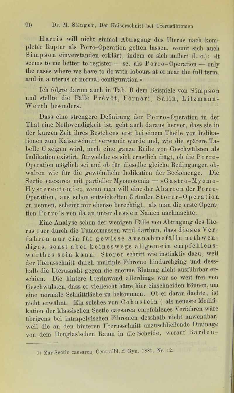 Harris will nicht einmal Abtragung des Uterus nach kom- pleter Ruptur als Porro-Operation gelten lassen, womit sich auch Simpson einverstanden erklärt, indem er sich äußert (1, c.): »it seems to me better to register — sc. als Porro-Operation — only the cases where we have to do with labonrs at or near the full term, and in a uterus of normal configuration.« Ich folgte darum auch in Tab. B dem Beispiele von Simpson und stellte die Fälle Pr6v6t, Fornari, Saliii, Litzmann- Werth besonders. Dass eine strengere Definirung der Porro-Operation in der That eine Nothwendigkeit ist, geht auch daraus hervor, dass sie in der kurzen Zeit ihres Bestehens erst bei einem Theile von Indika- tionen zum Kaiserschnitt verwandt wurde und, wie die spätere Ta- belle C zeigen wird, noch eine ganze Reihe von Geschwülsten als Indikation existirt, für welche es sich ernstlich frägt, ob die Porro- Operation möglich sei und ob für dieselbe gleiche Bedingungen ob- walten wie für die gewöhnliche Indikation der Beckenenge. Die Sectio caesarea mit partieller Myomotomia = » Gastro-Myom o- Hy sterectomie«, wenn man will eine der Abarten der Porro- Operation , aus schon entwickelten Gründen Storer-Operation zu nennen, scheint mir ebenso berechtigt, als man die erste Opera- tion Porro’s von da an unter dessen Namen nachmachte. Eine Analyse schon der wenigen Fälle von Abtragung des Ute- rus quer durch die Tumormassen wird darthun, dass dieses Ver- fahren nur ein für gewisse Ausnahmefälle nothwen- diges, sonst aber keineswegs allgemein empfehlens- werthes sein kann. Störer schritt wie instinktiv dazu, weil der Uterusschnitt durch multiple Fibrome hindurchging und dess- halb die Uterusnaht gegen die enorme Blutung nicht ausführbar er- schien. Die hintere Uterinwand allerdings war so weit frei von Geschwülsten, dass er vielleicht hätte hier eiuschneideu können, um eine normale Schnittfläche zu bekommen. Ob er daran dachte, ist nicht erwähnt. Ein solches von Cohnstein') als neueste Modifi- kation der klassischen Sectio caesarea empfohlenes Verfahren wäre übrigens bei intrapelvischen Fibromen desshalb nicht anweudbai. weil die an den hinteren Uterusschnitt anzuschließende Drainage A’on dem Douglas’schen Raum in die Scheide, Avorauf Bardeu- 1) Zur Sectio caesarea, Centi-albl. f. Gyu. 18S1. Nr. 12.