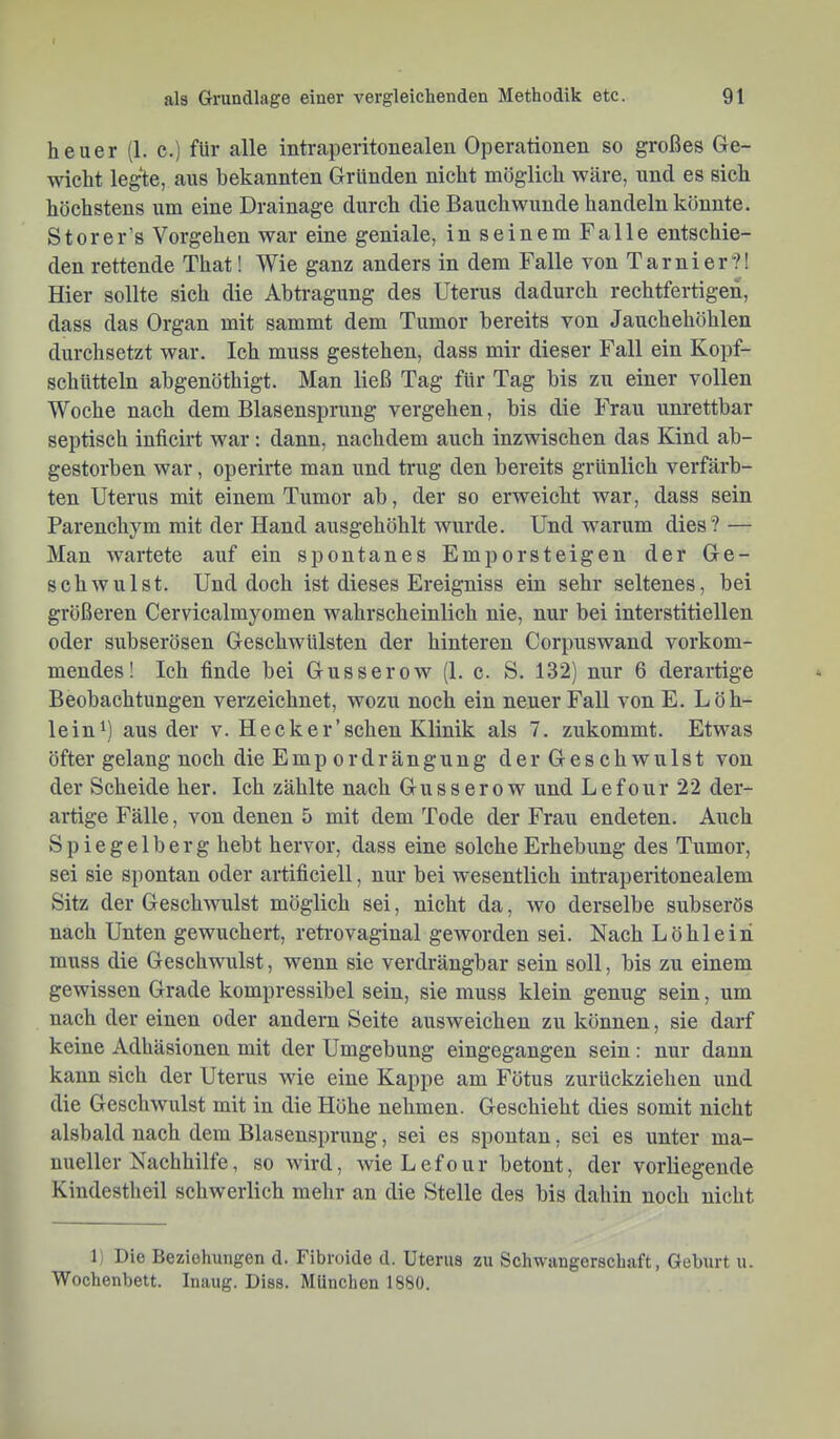 heuer (1. c.) für alle intraperitonealen Operationen so großes Ge- wicht legte, aus bekannten Gründen nicht möglich wäre, und es sich höchstens um eine Drainage durch die Bauch wunde handeln könnte. Storer’s Vorgehen war eine geniale, in seinem Falle entschie- den rettende That! Wie ganz anders in dem Falle von Tarnier?! Hier sollte sich die Abtragung des Uterus dadurch rechtfertigen, dass das Organ mit sammt dem Tumor bereits von Jauchehöhlen durchsetzt war. Ich muss gestehen, dass mir dieser Fall ein Kopf- schütteln abgenöthigt. Man ließ Tag für Tag bis zu einer vollen Woche nach dem Blasensprung vergehen, bis die Frau unrettbar septisch inficirt war: dann, nachdem auch inzwischen das Kind ab- gestorben war, operirte man und trug den bereits grünlich verfärb- ten Uterus mit einem Tumor ab, der so erweicht war, dass sein Parenchym mit der Hand ausgehöhlt wurde. Und warum dies? — Man wartete auf ein spontanes Emporsteigen der Ge- schwulst. Und doch ist dieses Ereigniss ein sehr seltenes, bei größeren Cervicalmyomen wahrscheinlich nie, nur bei interstitiellen oder subserösen Geschwülsten der hinteren Corpuswand vorkom- mendes! Ich finde bei Gusserow (1. c. S. 132) nur 6 derartige Beobachtungen verzeichnet, wozu noch ein neuer Fall von E. Löh- lein^) aus der v. Heck er ’ sehen Klinik als 7. zukommt. Etwas öfter gelang noch die Emp ordrängung der Geschwulst von der Scheide her. Ich zählte nach Gusserow und Lefour 22 der- artige Fälle, von denen 5 mit dem Tode der Frau endeten. Auch Spiegelberg hebt hervor, dass eine solche Erhebung des Tumor, sei sie spontan oder artificiell, nur bei wesentlich intraperitonealem Sitz der Geschwulst möglich sei, nicht da, wo derselbe subserös nach Unten gewuchert, retrovaginal geworden sei. Nach Löhlein muss die Geschwulst, wenn sie verdrängbar sein soll, bis zu einem gewissen Grade kompressibel sein, sie muss klein genug sein, um nach der einen oder andern Seite ausweichen zu können, sie darf keine Adhäsionen mit der Umgebung eingegangen sein: nur daun kann sich der Uterus wie eine Kappe am Fötus zurückziehen und die Geschwulst mit in die Höhe nehmen. Geschieht dies somit nicht alsbald nach dem Blasensprung, sei es spontan, sei es unter ma- nueller Nachhilfe, so wird, wie Lefour betont, der vorliegende Kindestheil schwerlich mehr an die Stelle des bis dahin noch nicht 1) Die Beziehungen d. Fibroide d. Uterus zu Schwangerschaft, Geburt u. Wochenbett. Inaug. Diss. München 1880.