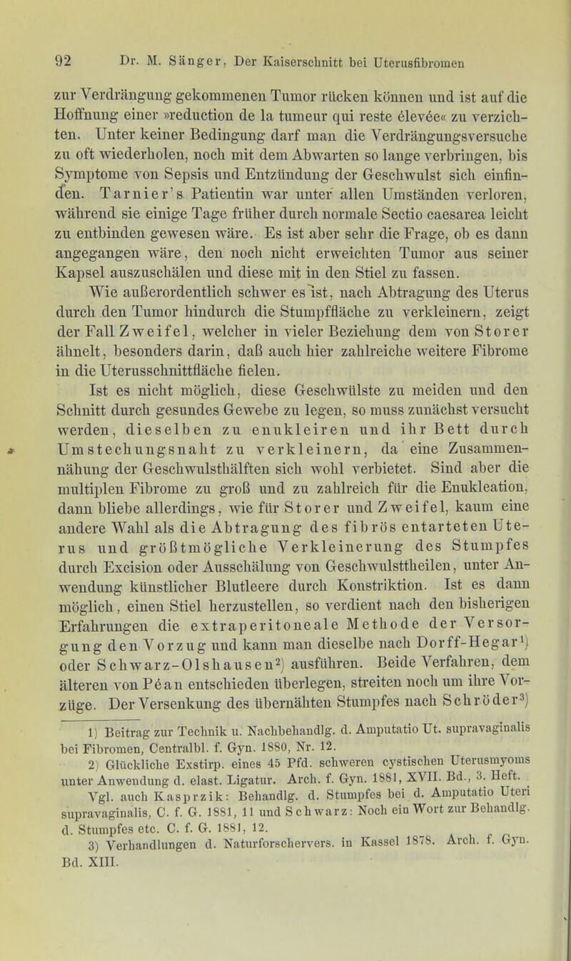 zur Verdrängung gekommenen Tumor rücken können und ist auf die Hoffnung einer »reduction de la tumeur qui reste 61ev6e« zu verzich- ten. Unter keiner Bedingung darf mau die Verdrängungsversuche zu oft wiederholen, noch mit dem Abwarten so lange verbringen, bis Symptome von Sepsis und Entzündung der Geschwulst sich eiufin- cfen. Tarnier’s Patientin war unter allen Umständen verloren, während sie einige Tage früher durch normale Sectio caesarea leicht zu entbinden gewesen wäre. Es ist aber sehr die Frage, ob es dann angegangen wäre, den noch nicht erweichten Tumor aus seiner Kapsel auszuschälen und diese mit in den Stiel zu fassen. Wie außerordentlich schwer eslst, nach Abtragung des Uterus durch den Tumor hindurch die Stumpffläche zu verkleinern, zeigt der Fall Zweifel, welcher in vieler Beziehung dem von Störer ähnelt, besonders darin, daß auch hier zahlreiche weitere Fibrome in die Uterusschnittfläche fielen. Ist es nicht möglich, diese Geschwülste zu meiden und den Schnitt durch gesundes Gewebe zu legen, so muss zunächst versucht werden, dieselben zu enukleiren und ihr Bett durch Umstechungsnaht zu verkleinern, da eine Zusammen- nähung der Geschwulsthälften sich wohl verbietet. Sind aber die multiplen Fibrome zu groß und zu zahlreich für die Enukleation, dann bliebe allerdings, wie für Störer und Zweifel, kaum eine andere Wahl als die Abtragung des fibrös entarteten Ute- rus und größtmögliche Verkleinerung des Stumpfes durch Excision oder Ausschälung von Geschwulsttheilen, unter An- wendung künstlicher Blutleere durch Konstriktion. Ist es dann möglich, einen Stiel herzustellen, so verdient nach den bisherigen Erfahrungen die extraperitoneale Methode der Versor- gung den Vorzug und kann man dieselbe nach Dorff-Hegar') oder Schwarz-Olshausen^) ausführen. Beide Verfahren, dem älteren von Pean entschieden überlegen, sti’eiten noch um ihre Vor- züge. Der Versenkung des übernähten Stumpfes nach Schröder®) 1) Beitrag zur Teclinik ii. Nacbbeliaudlg. d. Amputatio Ut. supravaginalis bei Fibromen, Centralbl. f. Gyn. 1880, Nr. 12. 2) Glückliche Exstirp. eines 45 Pfd. schweren cystisclien Uterusmyoins unter Anwendung d. elast. Ligatur. Arch. f. Gyn. 1881, XVII. Bd., 3. Heft. Vgl. auch Kasprzik: Behandlg. d. Stumpfes bei d. Amputatio Uteri supravaginalis, C. f. G. 1881, 11 und Schwarz: Noch ein Wort zur Behandlg. d. Stumpfes etc. C. f. G. 1881, 12. - a i # n . 3) Verhandlungen d. Naturforschervers. in Kassel 1878. Arch. f. Gyu. Bd. XIII.