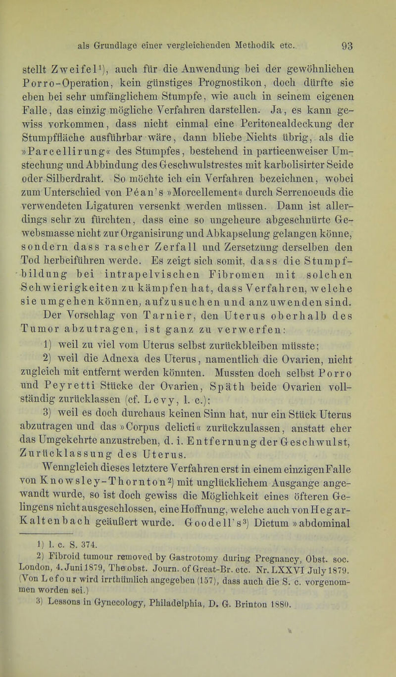 stellt Zweifel'), auch für die Auwendung bei der gewöhnlichen Porro-Operation, kein günstiges Prognostiken, doch dürfte sie eben bei sehr umfänglichem Stumpfe, wie auch in seinem eigenen Falle, das einzig mögliche Verfahren darstellen. Ja, es kann ge- wiss Vorkommen, dass nicht einmal eine Peritonealdeckung der Stumpffläche ausführbar wäre, dann bliebe Nichts übrig, als die »Parcellirung« des Stumpfes, bestehend in partieenweiser Um- stechung und Abbindung des Geschwulstrestes mit karbolisirter Seide oder Silberdraht. So möchte ich ein Verfahren bezeichnen, wobei zum Unterschied von Pean’s »Morcellement« durch Serrenoeuds die verwendeten Ligaturen versenkt werden müssen. Dann ist aller- dings sehr zu fürchten, dass eine so ungeheure abgeschnürte Ge- websniasse nicht zur Organisirung und Abkapselung gelangen könne, sondern dass rascher Zerfall und Zersetzung derselben den Tod herbeiführen werde. Es zeigt sich somit, dass die Stumpf- bildung bei intrap elvi sehen Fibromen mit solchen Schwierigkeiten zu kämpfen hat, dass Verfahren, welche sie umgehen können, aufzusuchen und anznwenden sind. Der Vorschlag von Tarnier, den Uterus oberhalb des Tumor abzutragen, ist ganz zu verwerfen: 1) weil zu viel vom Uterus selbst Zurückbleiben müsste; 2) weil die Adnexa des Uterus, namentlich die Ovarien, nicht zugleich mit entfernt werden könnten. Mussten doch selbst Porro und Peyretti Stücke der Ovarien, Späth beide Ovarien voll- ständig zurücklassen (cf. Levy, 1. c.): 3) weil es doch durchaus keinen Sinn hat, nnr ein Stück Uterus abzutragen und das »Corpus delicti« zurückzulassen, anstatt eher das Umgekehrte anzustreben, d. i. Entfernung der Geschwnlst, Zurücklassung des Uterus. Wenngleich dieses letztere Verfahren erst in einem einzigenFalle von Knowsley-Thornton^) mit unglücklichem Ausgange ange- wandt wurde, so ist doch gewiss die Möglichkeit eines öfteren Ge- lingens nicht ausgeschlossen, eine Hoffnung, welche auch vonHegar- Kaltenbach geäußert wurde. Goodell’s^) Dictum »abdominal 1) 1. c. S. 374. 2) Fibroid tumour retnoved by Gastrotoiuy diiring Pregnancy, Obst. soc. London, 4. Juni 1879, The obst. Journ. of Great-Br. etc. Nr. LXXVIJuly 1879. (Von Lefour wird irrthiiinlich angegeben (157), dass auch die S. c. vorgenom- men worden sei.) 3) Lessons in Gynocology, Philadelphia, D. G. Brinton 1880.