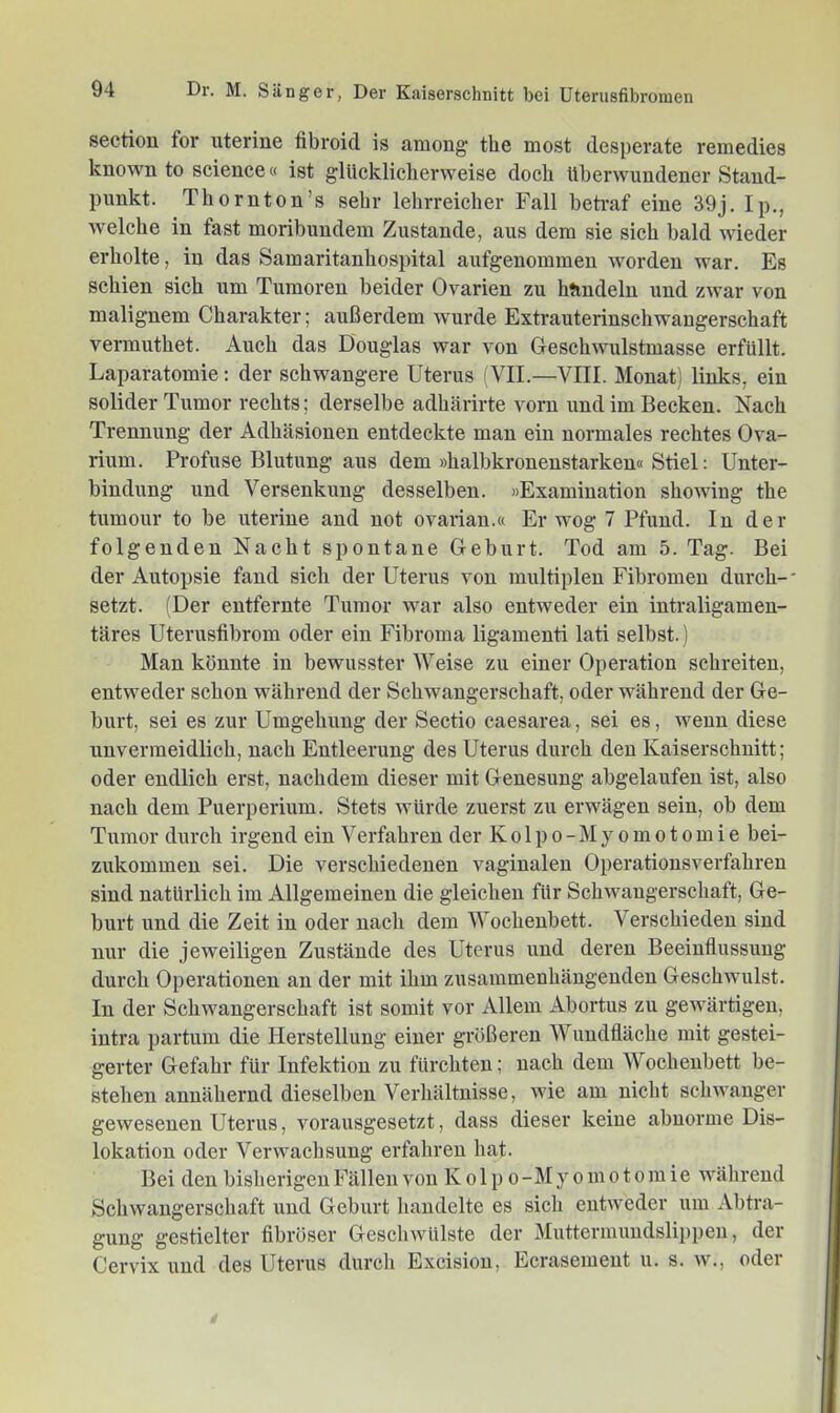 sectiou for uterine fibroid is among the most desperate remedies known to Science« ist glücklicherweise doch überwundener Stand- punkt. Thoruton’s sehr lehrreicher Fall betraf eine 39j. Ip., welche in fast moribundem Zustande, aus dem sie sich bald wieder erholte, in das Samaritanhospital anfgenommeu worden war. Es schien sich um Tumoren beider Ovarien zu htiudeln und zwar von malignem Charakter; außerdem wurde Extrauterinschwangerschaft vermuthet. Auch das Douglas war von Geschwulstmasse erfüllt. Laparatomie: der schwangere Uterus ATI.—VIII. Monat) links, ein solider Tumor rechts; derselbe adhärirte vorn und im Becken. Nach Trennung der Adhäsionen entdeckte man ein normales rechtes Ova- rium. Profuse Blutung aus dem »halbkronenstarken« Stiel: Unter- bindung und Versenkung desselben. »Examination showiug the tumour to be uterine and not ovarian.« Erwog 7 Pfund. In der folgenden Nacht spontane Geburt. Tod am 5. Tag. Bei der Autopsie fand sich der Uterus von multiplen Fibromen durch-' setzt. (Der entfernte Tumor war also entweder ein intraligamen- täres Uterusfibrom oder ein Fibroma ligamenti lati selbst.) Man könnte in bewusster Weise zu einer Operation schreiten, entweder schon während der Schwangerschaft, oder während der Ge- burt, sei es zur Umgehung der Sectio caesarea, sei es, wenn diese unvermeidlich, nach Entleerung des Uterus durch den Kaiserschnitt; oder endlich erst, nachdem dieser mit Genesung abgelaufen ist, also nach dem Puerperium. Stets würde zuerst zu erwägen sein, ob dem Tumor durch irgend ein Verfahren der K o 1 p o - M y o m o t o m i e bei- zukommen sei. Die verschiedenen vaginalen Operationsverfahren sind natürlich im Allgemeinen die gleichen für Schwangerschaft, Ge- burt und die Zeit in oder nach dem Wochenbett. Verschieden sind nur die jeweiligen Zustände des Uterus und deren Beeinflussung durch Operationen an der mit ihm zusammenhängenden Geschwulst. In der Schwangerschaft ist somit vor Allem Abortus zu gewärtigen, intra partum die Herstellung einer größeren Wundfläche mit gestei- gerter Gefahr für Infektion zu fürchten; nach dem Wochenbett be- stehen annähernd dieselben Verhältnisse, wie am nicht schwanger gewesenen Uterus, vorausgesetzt, dass dieser keine abnorme Dis- lokation oder Verwachsung erfahren hat. Bei den bisherigen Fällen von K o 1 p o -M y o m o t o m i e während Schwangerschaft und Geburt handelte es sich entweder um Abtra- gung gestielter fibröser Geschwülste der Muttermundslippeu, der Cervix und des Uterus durcli Excisiou, Ecrasemeut u. s. w., odei