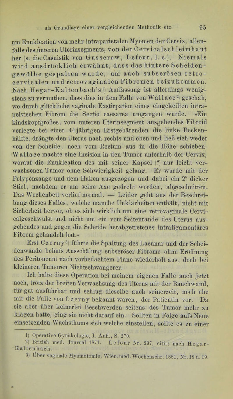 um Enukleation von mehr intraparietalen Myomen der Cervix, allen- falls des unteren Uterinsegments, von der Cervicalschleimhaut her (s. die Casuistik von Gusserovr, Lefour, 1. c.). Niemals wird ausdrücklich erwähnt, dass das hintere Scheiden- gewölbe gespalten wurde, um auch subserösen retro- cervicalen und retrovaginalen Fibromen heizukommen. Nach Hegar-Kaltenbach’s') Auffassung ist allerdings wenig- stens zu vermuthen, dass dies in dem Falle von Wallace^) geschah, wo durch glückliche vaginale Exstirpation eines eingekeilten intra- pelvischen Fibrom die Sectio caesarea umgangen wurde. »Ein kindskopfgroßes, vom unteren Uterinsegment ausgehendes Fihroid verlegte bei einer 44jährigen Erstgebärenden die linke Becken- hälfte, drängte den Uterus nach rechts und oben und ließ sich weder von der Scheide, noch vom Rectum aus in die Höhe schieben. Wallace machte eine Incision in den Tumor unterhalb der Cervix, worauf die Enukleation des mit seiner Kapsel (?) nur leicht ver- wachsenen Tumor ohne Schwierigkeit gelang. Er wurde mit der Polypenzange und dem Haken ausgezogen und dabei ein 2 dicker Stiel, nachdem er um seine Axe gedreht worden, abgeschnitten. Das Wochenbett verlief normal. — Leider geht aus der Beschrei- bung dieses Falles, welche manche Unklarheiten enthält, nicht mit Sicherheit hervor, oh es sich wirklich um eine retrovaginale Cervi- calgeschwulst und nicht um ein vom Seitenrande des Uterus aus- gehendes und gegen die Scheide herabgetretenes intraligamentäres Fibrom gehandelt hat.« Erst Czerny3) führte die Spaltung des Lacunar und der Schei- denwände behufs Ausschälung subseröser Fibrome ohne Eröffnung des Pei-itoneum nach vorbedachtem Plane wiederholt aus, doch bei kleineren Tumoren Nichtschwangerer. Ich halte diese Operation bei meinem eigenen Falle auch jetzt noch, trotz der breiten Verwachsung des Uterus mit der Bauchwand, für gut ausführbar und schlug dieselbe auch seinerzeit, noch ehe mir die Fälle von Czerny bekannt waren, der Patientin vor. Da sie aber über keinerlei Beschwerden seitens des Tumor mehr zu klagen hatte, ging sie nicht darauf ein. Sollten in Folge aufs Neue einsetzenden Wachsthums sich welche einstelleu, sollte es zu einer 1) Operative Gynäkologie, I. Auf!., S. 270. 2) British nied. Journal 1871. Lefour Nr. 297, citirt nach Hegar- Kaltenbach. 3) Uber vaginale Myomotoniie, Wien, inecl. Wochenschr. 1881, Nr. 18 u. 19.