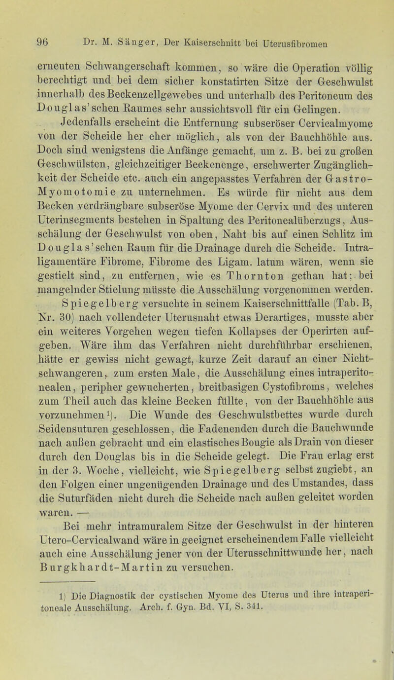 erneuten Schwangerschaft kommen, so wäre die Operation völlig berechtigt und bei dem sicher konstatirten Sitze der Geschwulst innerhalb des Beckenzellgewebes und unterhalb des Peritoneum des Douglas’sehen Raumes sehr aussichtsvoll für ein Gelingen. Jedenfalls erscheint die Entfernung subseröser Cervicalmyome von der Scheide her eher möglich, als von der Bauchhöhle aus. Doch sind wenigstens die Anfänge gemacht, um z. B. bei zu großen Geschwülsten, gleichzeitiger Beckenenge, erschwerter Zugänglich- keit der Scheide etc. auch ein angepasstes Verfahren der Gastro- Myomotomie zu unternehmen. Es würde für nicht aus dem Becken verdrängbare subseröse Myome der Cervix und des unteren Uterinsegments bestehen in Spaltung des Peritonealüberzugs, Aus- schälung der Geschwulst von oben, Naht bis auf einen Schlitz im Douglas’ sehen Raum für die Drainage durch die Scheide. Intra- ligamentäre Fibrome, Fibrome des Ligam. latum wären, wenn sie gestielt sind, zu entfernen, wie es Thornton gethan hat; bei mangelnder Stielung müsste die Ausschälung vorgenommen werden. Spiegelberg versuchte in seinem Kaiserschnittfalle (Tab. B, Nr. 30) nach vollendeter Uterusnaht etwas Derartiges, musste aber ein weiteres Vorgehen wegen tiefen Kollapses der Operirten auf- geben. Wäre ihm das Verfahren nicht durchführbar erschienen, hätte er gewiss nicht gewagt, kurze Zeit darauf an einer Nicht- schwangeren ,. zum ersten Male, die Ausschälung eines intraperito- nealen, peripher gewucherten, breitbasigen Cystofibroms, welches zum Theil auch das kleine Becken füllte, von der Bauchhöhle aus vorzunehmen 1). Die Wunde des Geschwulstbettes wurde durch Seidensuturen geschlossen, die Fadenenden durch die Bauchwunde nach außen gebracht und ein elastisches Bougie als Drain von dieser durch den Douglas bis in die Scheide gelegt. Die Frau erlag erst in der 3. Woche, vielleicht, wie Spiegelberg selbst zugiebt, an den Folgen einer ungenügenden Drainage und des Umstandes, dass die Suturfäden nicht durch die Scheide nach außen geleitet worden waren. — Bei mehr intramuralem Sitze der Geschwulst in der hinteren Utero-Cervicalwand wäre in geeignet erscheinendem Falle vielleicht auch eine Ausschälung jener von der Uterusschnittwimde her, nach B u r g k h a r d t - M a r t i n zu versuchen. 1) Die Diagnostik der cystischen Myome des Uterus und ihre intraperi- toneale Ausschälung. Arch. f. Gyn. Bd. VI, S. 341.
