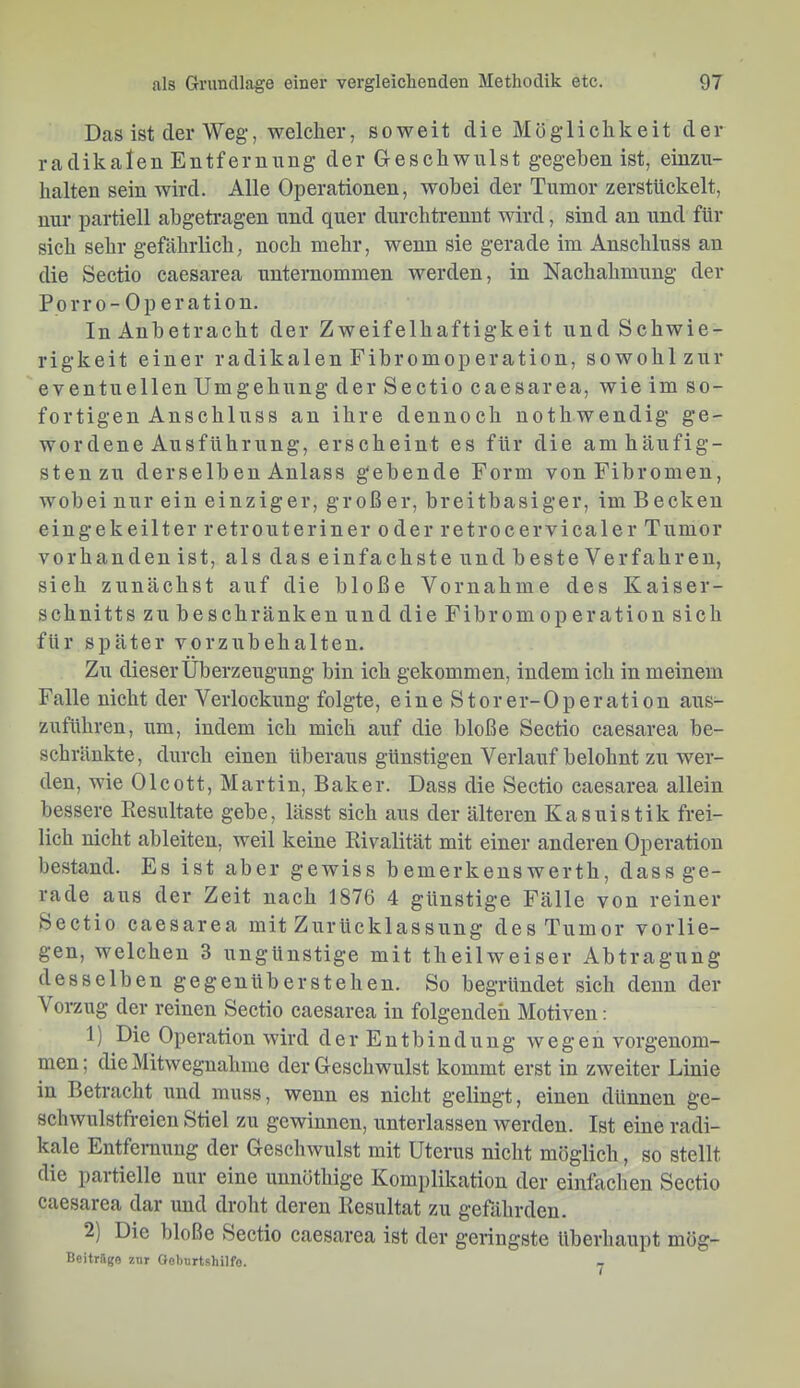 Das ist der Weg, welcher, soweit die Möglichkeit der radikalen Entfernnug der Geschwulst gegeben ist, einzn- halten sein wird. Alle Operationen, wobei der Tumor zerstückelt, nur partiell abgetragen und quer dnrchtrennt wird, sind an und für sich sehr gefährlich, noch mehr, wenn sie gerade im Anschluss an die Sectio caesarea unternommen werden, in Nachahmung der Porr 0- Op eration. In Anbetracht der Zweifelhaftigkeit und Schwie- rigkeit einer radikalen Fibromoperation, sowohlznr eventuellen Umgehung der Sectio caesarea, wie im so- fortigen Anschluss an ihre dennoch nothwendig ge- wordene Ausführung, erscheint es für die am häufig- sten zu derselben Anlass gebende Form von Fibromen, wobei nur ein einziger, groß er, breitbasiger, im B ecken eingekeilter retrouteriner oder retrocervicaler Tumor vorhanden ist, als das einfachste und beste Verfahren, sieh zunächst auf die bloße Vornahme des Kaiser- schnitts zu beschränken und die Fibrom Operation sich für später vorzubehalten. Zu dieser Überzeugung bin ich gekommen, indem ich in meinem Falle nicht der Verlockung folgte, eine Storer-Operation aus- zuführen, um, indem ich mich auf die bloße Sectio caesarea be- schränkte, durch einen überaus günstigen Verlauf belohnt zu wer- den, wie Olcott, Martin, Baker. Dass die Sectio caesarea allein bessere Eesultate gebe, lässt sich aus der älteren Kasuistik frei- lich nicht ableiten, weil keine Rivalität mit einer anderen Operation bestand. Es ist aber gewiss bemerkenswerth, dass ge- rade aus der Zeit nach 1876 4 günstige Fälle von reiner Sectio caesarea mit Zurücklassung des Tumor vorlie- gen, welchen 3 ungünstige mit theilweiser Abtragung desselben gegenüberstehen. So begründet sich denn der Vorzug der reinen Sectio caesarea in folgenden Motiven: 1) Die Operation wird der Entbindung wegen vorgenom- men; die Mitwegnahme der Geschwulst kommt erst in zweiter Linie in Betracht und muss, wenn es nicht gelingt:, einen dünnen ge- schwulstfreien Stiel zu gewinnen, unterlassen Averden. Ist eine radi- kale Entfernung der Geschwulst mit Uterus nicht möglich, so stellt die partielle nur eine unnöthige Komplikation der einlächen Sectio caesarea dar und droht deren Resultat zu gefährden. 2) Die bloße Sectio caesarea ist der geringste überhaupt mög- Beitrilge znr Goburtshilfo.