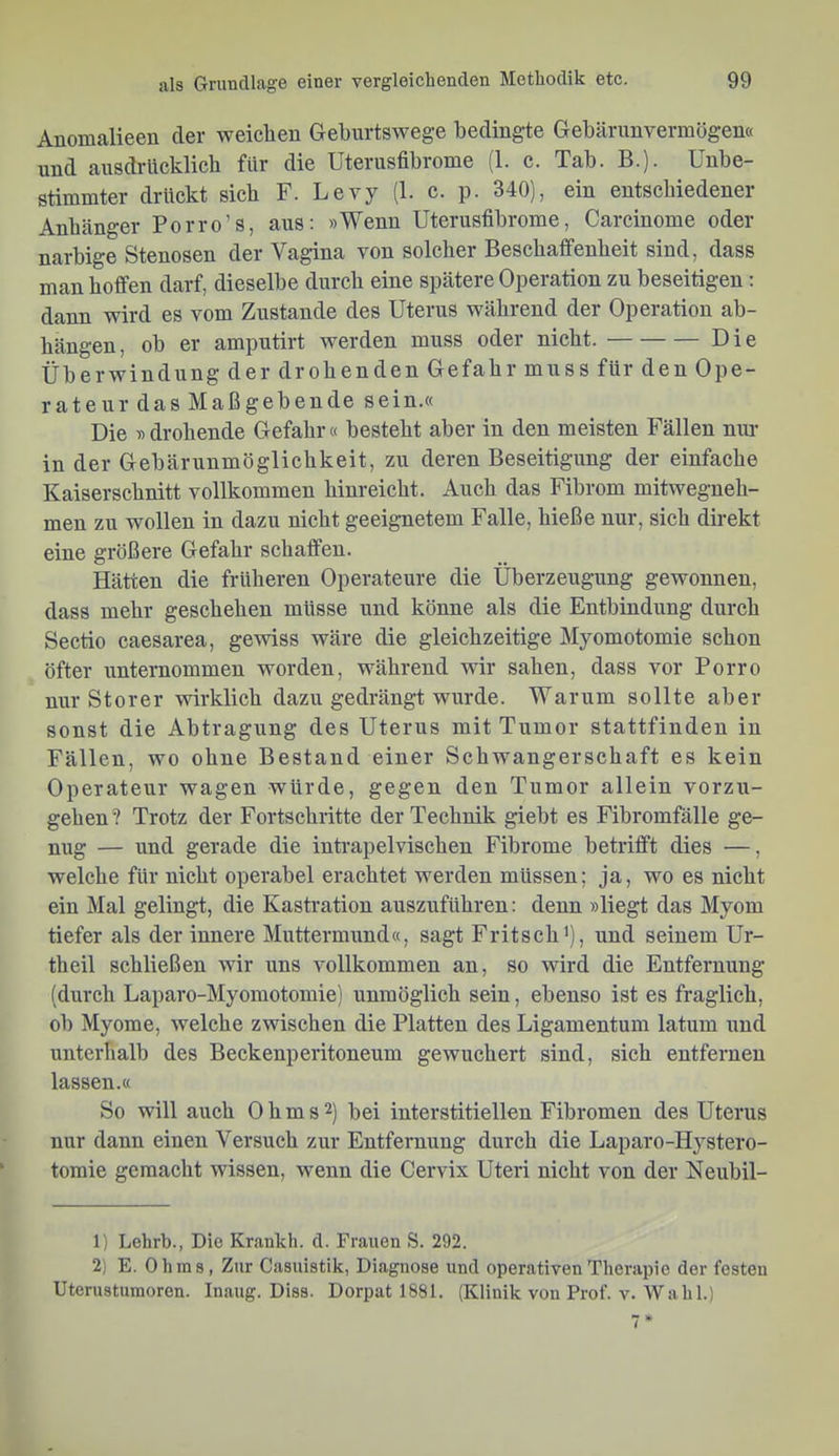 Anomalieen der weiclien Geburtswege bedingte Gebärimvermögen« und ausdrücklich für die Uterusfibrome (1. c. Tab. B.). Unbe- stimmter drückt sich F. Levy (1. c. p. 340), ein entschiedener Anhänger Porro’s, aus: »Wenn Uterusfibrome, Carcinome oder narbige Stenosen der Vagina von solcher Beschaffenheit sind, dass man hoffen darf, dieselbe durch eine spätere Operation zu beseitigen: dann wird es vom Zustande des Uterus während der Operation ab- hängen, ob er amputirt werden muss oder nicht. Die Überwindung der drohenden Gefahr muss für den Ope- rateur das Maßgebende sein.« Die » drohende Gefahr« besteht aber in den meisten Fällen nm- in der Gebärunmöglichkeit, zu deren Beseitigung der einfache Kaiserschnitt vollkommen hinreicht. Auch das Fibrom mitwegneh- men zu wollen in dazu nicht geeignetem Falle, hieße nur, sich direkt eine größere Gefahr schaffen. Hätten die früheren Operateure die Überzeugung gewonnen, dass mehr geschehen müsse und könne als die Entbindung durch Sectio caesarea, gemss wäre die gleichzeitige Myomotomie schon öfter unternommen worden, während wir sahen, dass vor Porro nur Störer wirklich dazu gedrängt wurde. Warum sollte aber sonst die Abtragung des Uterus mit Tumor stattfindeu in Fällen, wo ohne Bestand einer Schwangerschaft es kein Operateur wagen würde, gegen den Tumor allein vorzu- gehen? Trotz der Fortschritte der Technik giebt es Fibromfälle ge- nug — und gerade die inti-apelvischen Fibrome betrifft dies ■—, welche für nicht operabel erachtet werden müssen; ja, wo es nicht ein Mal gelingt, die Kastration auszuführen: denn »liegt das Myom tiefer als der innere Muttermund«, sagt Fritsch^), und seinem Ur- theil schließen wir uns vollkommen an, so wird die Entfernung (durch Laparo-Myomotomie) unmöglich sein, ebenso ist es fraglich, ob Myome, welche zwischen die Platten des Ligamentum latum und unterhalb des Beckenperitoneum gewuchert sind, sich entfernen lassen.« So will auch Ohms2) bei interstitiellen Fibromen des Uterus nur dann einen Versuch zur Entfernung durch die Laparo-Hystero- toraie gemacht wissen, wenn die Cervix Uteri nicht von der Neubil- 1) Lehrb., Die Krankh. d. Frauen S. 292. 2) E. Ohms, Zur Casuistik, Diagnose und operativen Therapie der festen Uterustumoren. Inaug. Diss. Dorpat 1881. (Klinik von Prof. v. Wahl.)