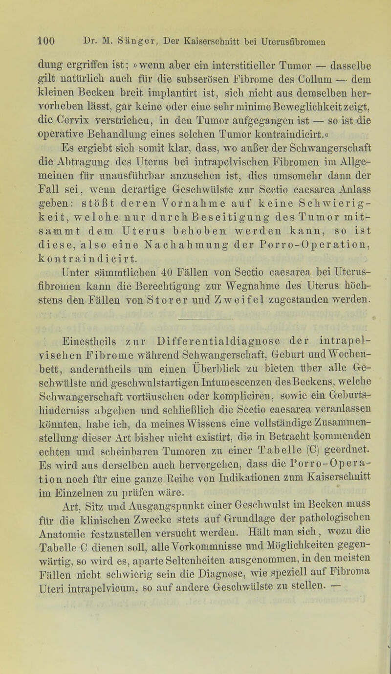 climg ergriffen ist; »wenn aber ein interstitieller Tumor — dasselbe gilt natUrlicb auch für die subserösen Fibrome des Collum — dem kleinen Becken breit implantirt ist, sieb nicht aus demselben ber- vorbeben lässt, gar keine oder eine sehr minime Beweglichkeit zeigt, die Cervix verstricken, in den Tumor aufgegangen ist — so ist die operative Bebandlung eines solchen Tumor kontraindicirt.« Es ergiebt sich somit klar, dass, wo außer der Schwangerschaft die Abtragung des Uterus bei intrapelvischen Fibromen im Allge- meinen für unausführbar anzusehen ist, dies umsomehr dann der Fall sei, wenn derartige Geschwülste zur Sectio caesarea Anlass geben: stößt deren Vornahme auf keine Schwierig- keit, welche nur durch Beseitigung des Tumor mit- sammt dem Uterus behoben werden kann, so ist diese, also eine Nachahmung der Porro-Operation, kontraindicirt. Unter sämmtlichen 40 Fällen von Sectio caesarea bei Uterus- fibromen kann die Berechtigung zur Wegnahme des Uterus höch- stens den Fällen von Störer und Zweifel zugestanden werden. Einestheils zur Differentialdiagnose der intrapel- vischen Fibrome während Schwangerschaft, Geburt und Wochen- bett, anderntheils um einen Überblick zu bieten über alle Ge- schwülste und geschwulstartigenIntumescenzen desBeckens, welche Schwangerschaft Vortäuschen oder kompliciren, sowie ein Geburts- hinderniss abgeben und schließlich die Sectio caesarea veranlassen könnten, habe ich, da meines Wissens eine vollständige Zusammen- stellung dieser Art bisher nicht existirt, die in Betracht kommenden echten nnd scheinbaren Tumoren zu einer Tabelle (C) geordnet. Es wird aus derselben auch hervorgehen, dass die Porro-Opera- tion noch für eine ganze Reihe von Indikationen zum Kaiserschnitt im Einzelnen zu prüfen wäre. Art, Sitz und Ausgangspunkt einer Geschwulst im Becken muss für die klinischen Zwecke stets auf Grundlage der pathologischen Anatomie festzustellen versucht werden. Hält man sich, wozu die Tabelle C dienen soll, alle Vorkommnisse und Möglichkeiten gegen- wärtig, so wird es, aparte Seltenheiten ausgenommen, in den meisten Fällen nicht schwierig sein die Diagnose, wie speziell auf Fibroma Uteri intrapelvicum, so auf andere Geschwülste zu stellen.