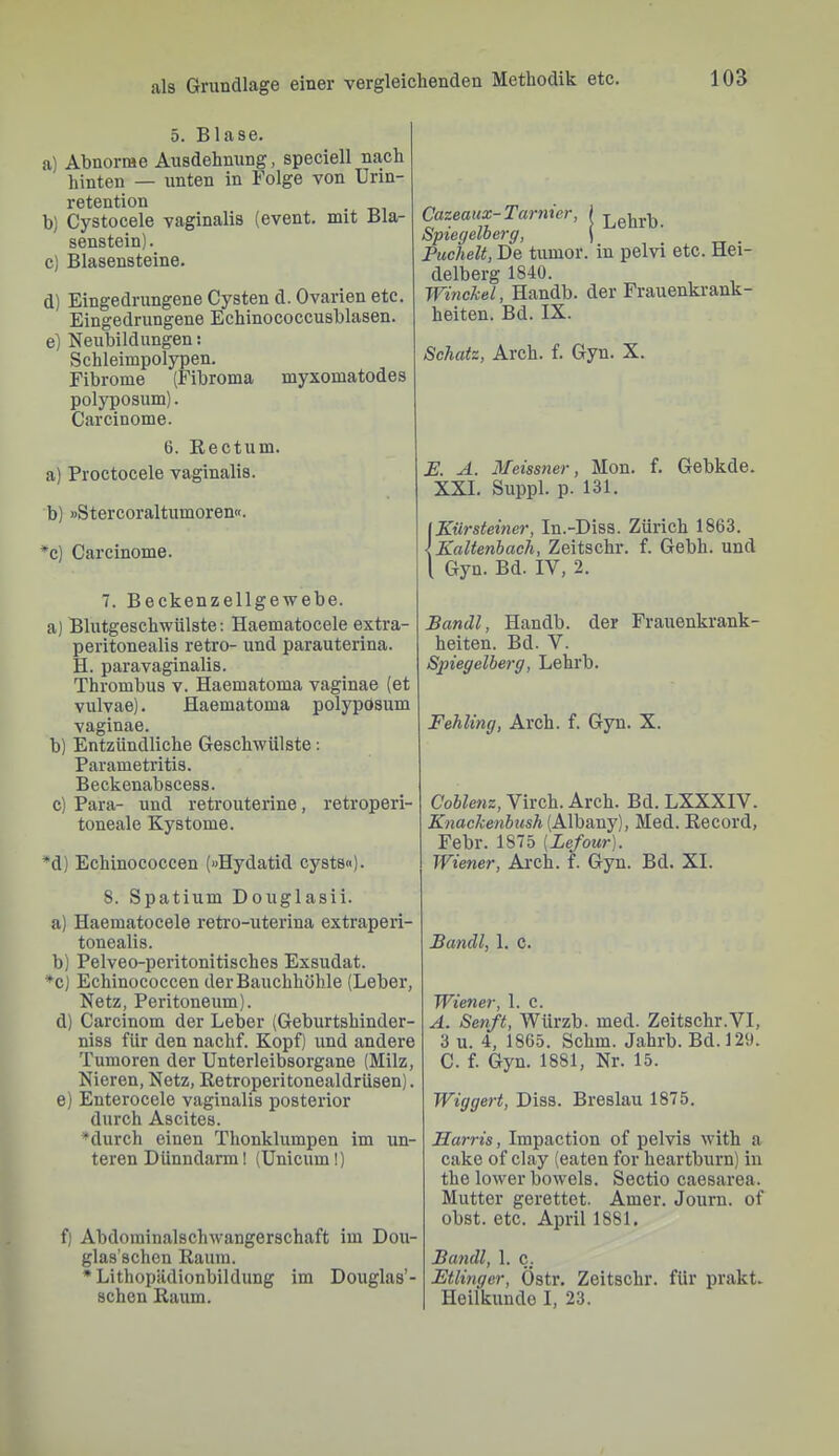 5. Blase. a) Abnorme Ausdehnung, speciell nach hinten — unten in Folge von Urin- retention . b) Cystocele vaginalis (event. mit Bla- senstein). c) Blasensteine. d) Eingedrungene Cysten d. Ovarien etc. Eingedrungene Echinococcusblasen. e) Neubildungen: Schleimpolypen. Fibrome (Fibroma myxomatodes polyposum). Carcinome. 6. Eectum. a) Proctocele vaginalis. b) »Stercoraltumoren«. ^c) Carcinome. 7. Beckenzellgewebe. a) Blutgeschwülste; Haematocele extra- peritonealis retro- und parauterina. H. paravaginalis. Thrombus v. Haematoma vaginae (et vulvae). Haematoma polypOsum vaginae. b) Entzündliche Geschwülste: Parametritis. Beckenabscess. c) Para- und retrouterine, retroperi- toneale Kystome. *d) Echinococcen («Hydatid cysts«). 8. Spatium Douglasii. a) Haematocele retro-uterina extraperi- tonealis. b) Pelveo-peritonitisches Exsudat. ♦c) Echinococcen der Bauchhöhle (Leber, Netz, Peritoneum). d) Carcinom der Leber (Geburtshinder- niss für den nachf. Kopf) und andere Tumoren der Unterleibsorgane (Milz, Nieren, Netz, ßetroperitonealdrüsen). e) Enterocele vaginalis posterior durch Ascites. *durch einen Thonklumpen im un- teren Dünndarm! (Unicum!) f) Abdoininalschwangerschaft im Dou- glas’schen Raum. * Lithopädionbildung im Douglas’- schen Raum. Cazeaux-Tarnier, 1 Spiegelherg, j , 1 . tt • Puchelt, De tumor. in pelvi etc. Hei- delberg 1840. Winckel, Handb. der Frauenkrank- heiten. Bd. IX. Schatz, Arch. f. Gyn. X. E. A. Meissner, Mon. f. Gebkde. XXL Suppl. p. 131. Kürsteiner, In.-Diss. Zürich 1863. Kaltenbach, Zeitschr. f. Gebh. und Gyn. Bd. IV, 2. Bandl, Handb. der Frauenkrank- heiten. Bd. V. Spiegelberg, Lehrb. Fehling, Arch. f. Gyn. X. Coblenz, Virch. Arch. Bd. LXXXIV. Knackenbush (Albany), Med. Record, Febr. 1875 (Lefour). Wiener, Ai’ch. f. Gyn. Bd. XI. Bandl, 1. C. Wiener, 1. C. A. Senft, Würzb. med. Zeitschr.VI, 3 u. 4, 1865. Schm. Jahrb. Bd. 120. C. f. Gyn. 1881, Nr. 15. Wiggert, Diss. Breslau 1875. Harris, Impaction of pelvis with a cake of clay (eaten for heartbiirn) in the lower beweis. Sectio caesarea. Mutter gerettet. Amer. Journ. of obst. etc. April 1881. Bandl, 1. c. Etlinger, Östr. Zeitschr. für prakt. Heilkunde I, 23.