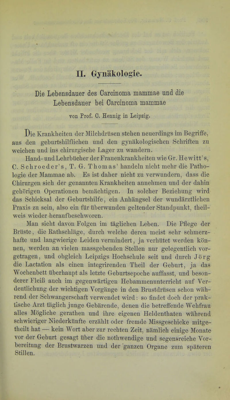 Die Lebensdauer des Carcinoma mammae und die Lebensdauer bei Carcinoma mammae von Prof. 0. Hennig in Leipzig. Die Krankheiten der Milchdrüsen stehen neuerdings im Begriffe, aus den geburtshilflichen und den gynäkologischen Schriften zu weichen und ins chirurgische Lager zu wandern. Hand-und Lehrbücher der Frauenkrankheiten wie Gr. Hewitt’ s, C. Schroeder’s, T. G. Thomas’ handeln nicht mehr die Patho- logie der Mammae ab. Es ist daher nicht zu verwundem, dass die Chirurgen sich dei' genannten Krankheiten annehmen und der dahin gehörigen Operationen bemächtigen. In solcher Beziehung wird das Schicksal der Geburtshilfe, ein Anhängsel der wundärztlichen Praxis zu sein, also ein für überwunden geltender Standpunkt, theil- weis wieder heraufbeschworen. Man sieht davon Folgen im täglichen Leben. Die Pflege der Brüste, die Rathschläge, durch welche deren meist sehr schmerz- hafte und langwierige Leiden vermindert, ja verhütet werden kön- nen, werden an vielen massgebenden Stellen nur gelegentlich vor- getragen, und obgleich Leipzigs Hochschule seit und durch Jörg die Lactation als einen integrirenden Theil der Geburt, ja das Wochenbett überhaupt als letzte Geburtsepoche auffasst, und beson- derer Fleiß auch im gegenwärtigen Hebammenunterricht auf Ver- deutlichung der wichtigen Vorgänge in den Brustdrüsen schon wäh- rend der Schwangerschaft verwendet wird: so findet doch der prak- tische Arzt täglich junge Gebärende, denen die betreffende Wehfrau alles Mögliche geratheu und ihre eigenen Heldenthaten während schwieriger Niederkünfte erzählt oder fremde Missgeschicke mitge- theilt hat — kein Wort aber zur rechten Zeit, nämlich einige Monate vor der Geburt gesagt über die nothwendige und segensreiche Vor- bereitung der Brustwarzen und der ganzen Organe zum späteren Stillen.
