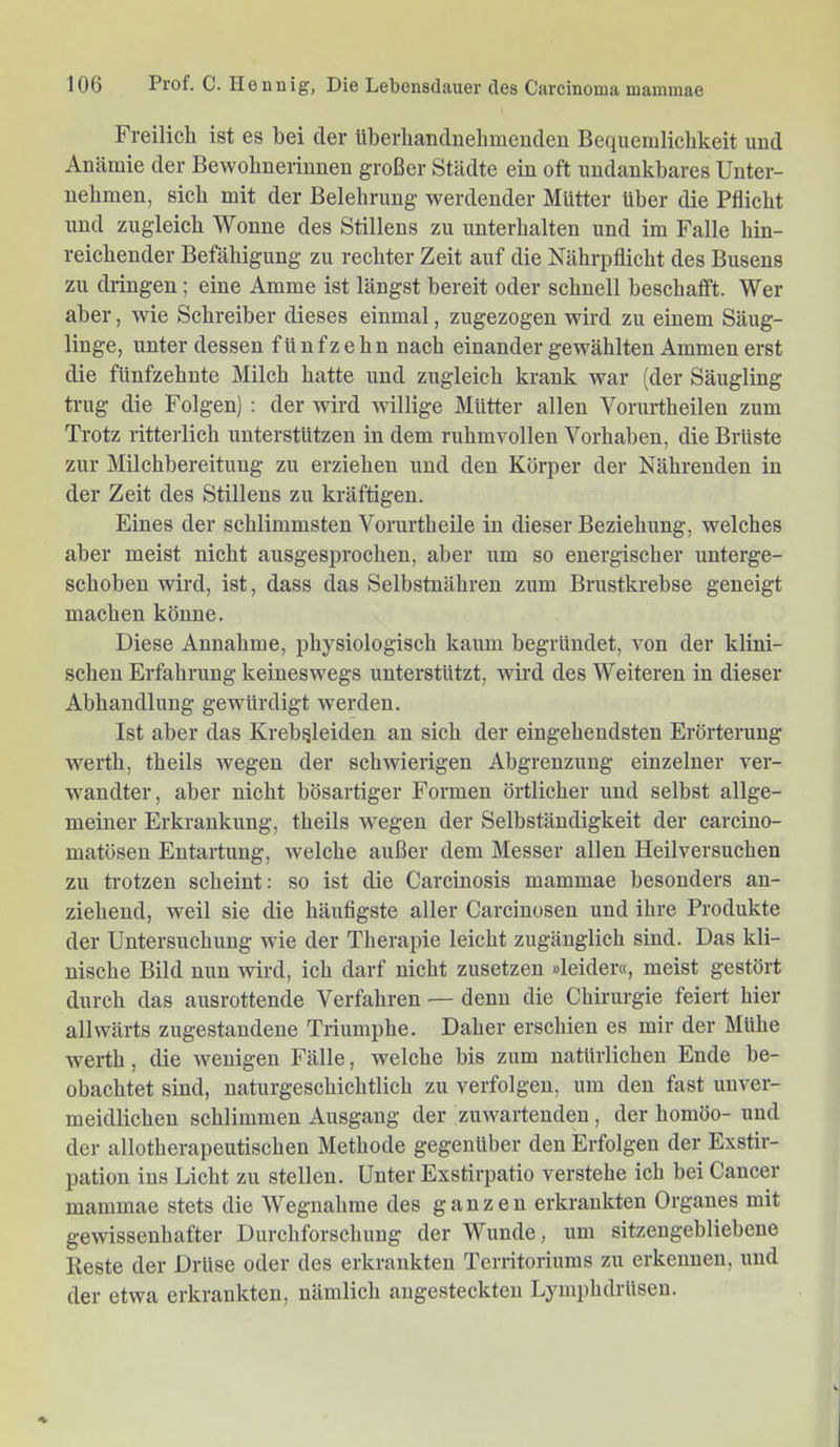 Freilich ist es hei der überhandnehmenden Bequemlichkeit und Anämie der Bewohnerinnen großer Städte ein oft undankbares Unter- nehmen, sich mit der Belehrung werdender Mütter über die Pflicht und zugleich Wonne des Stillens zu unterhalten und im Falle hin- reichender Befähigung zu rechter Zeit auf die Nährpflicht des Busens zu dringen; eine Amme ist längst bereit oder schnell beschafft. Wer aber, wie Schreiber dieses einmal, zugezogen wird zu einem Säug- linge, unter dessen fünfzehn nach einander gewählten Ammen erst die fünfzehnte Milch hatte und zugleich krank war (der Säugling trug die Folgen) : der wird willige Mütter allen Vorurtheilen zum Trotz ritterlich unterstützen in dem ruhmvollen Vorhaben, die Brüste zur Milchbereitung zu erziehen und den Körper der Nährenden in der Zeit des Stillens zu kräftigen. Eines der schlimmsten Vorurtheile in dieser Bezielnmg, welches aber meist nicht ausgesprochen, aber um so energischer unterge- schoben wird, ist, dass das Selbstnähren zum Brustkrebse geneigt machen könne. Diese Annahme, physiologisch kaum begründet, von der klini- schen Erfahrung keineswegs unterstützt, wird des Weiteren in dieser Abhandlung gewürdigt werden. Ist aber das Krebsleiden an sich der eingehendsten Erörterung werth, theils wegen der schwierigen Abgrenzung einzelner ver- wandter, aber nicht bösartiger Formen örtlicher und selbst allge- meiner Erkrankung, theils wegen der Selbständigkeit der carcino- matösen Entartung, welche außer dem Messer allen Heilversuchen zu trotzen scheint: so ist die Carcinosis mammae besonders an- ziehend, weil sie die häufigste aller Carciuosen und ihre Produkte der Untersuchung wie der Therapie leicht zugänglich sind. Das kli- nische Bild nun wird, ich darf nicht zusetzen »leider«, meist gestört durch das ausrottende Verfahren — denn die Chirurgie feiert hier allwärts zugestandene Triumphe. Daher erschien es mir der Mühe werth, die wenigen Fälle, welche bis zum natürlichen Ende be- obachtet sind, naturgeschichtlich zu verfolgen, um den fast unver- meidlichen schlimmen Ausgang der zuwartenden, der homöo- und der allotherapeutischen Methode gegenüber den Erfolgen der Exstir- pation ins Licht zu stellen. Unter Exstirpatio verstehe ich bei Cancer mammae stets die Wegnahme des ganzen erkrankten Organes mit gewissenhafter Durchforschung der Wunde, um sitzengebliebene Beste der Drüse oder des erkrankten Territoriums zu erkennen, und der etwa erkrankten, nämlich augesteckten Lymphdrüseu.