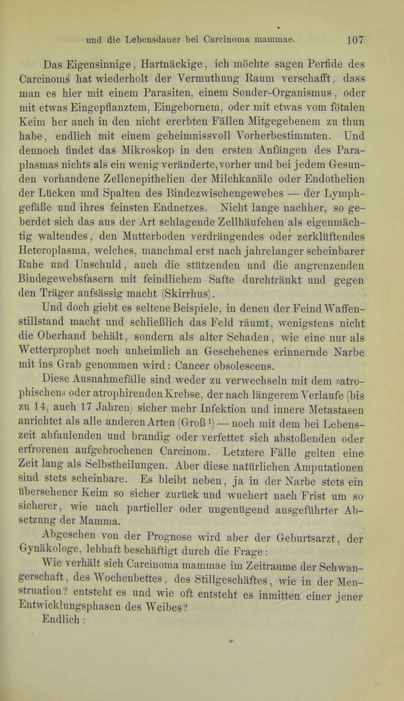 Das Eigensinnige, Hartnäckige, ich möchte sagen Perfide des Carcinoms^ hat wiederholt der Vermuthung Raum verschafft, dass man es hier mit einem Parasiten, einem Sonder-Organismus. oder mit etwas Eingepfianztem, Eingebornem, oder mit etwas vom fötalen Keim her auch in den nicht ererbten Fällen Mitgegebenem zu thun habe, endlich mit einem geheimnissvoll Vorherbestimmten. Und dennoch findet das Mikroskop in den ersten Anfängen des Para- plasmas nichts als ein wenig veränderte, vorher und bei jedem Gesun- den vorhandene Zellenepithelien der Milchkanäle oder Endothelien der Lücken und Spalten des Bindezwischengewebes — der Lymph- gefäße und ihres feinsten Endnetzes. Nicht lange nachher, so ge- berdet sich das aus der Art schlagende Zellhänfchen als eigenmäch- tig waltendes, den Mutterboden verdrängendes oder zerklUftendes Heteroplasma, welches, manchmal erst nach jahrelanger scheinbarer Ruhe und Unschuld, auch die stützenden und die angrenzenden Bindegewebsfasern mit feindlichem Safte durchtränkt und gegen den Träger aufsässig macht (Skirrhus). Und doch giebt es seltene Beispiele, in denen der Feind Waffen- stillstand macht und schließlich das Feld räumt, wenigstens nicht die Oberhand behält, sondern als alter Schaden, wie eine nur als Wetterprophet noch unheimlich an Geschehenes erinnemde Nai’be mit ins Grab genommen wird: Cancer obsolescens. Diese Ausnahmefälle sind weder zu verwechseln mit dem »atro- phischen« oder atrophirenden Krebse, der nach längerem Verlaufe (bis zu 14, auch 17 Jahren) sicher mehr Infektion und innere Metastasen anrichtet als alle anderen Arten (Groß —noch mit dem bei Lebens- zeit abfaulenden und brandig oder verfettet sich abstoßenden oder erfrorenen aufgebrochenen Carcinom. Letztere Fälle gelten eine Zeit lang als Selbstheiluugeu. Aber diese natürlichen Amputationen sind stets scheinbare. Es bleibt neben, ja in der Narbe stets ein übersehener Keim so sicher zurück und wuchert nach Frist um so sicheiei, wie nach partieller oder ungenügend ausgeführter Ab- setzung der Mamma. Abgesehen von der Prognose wird aber der Geburtsarzt, der Gynäkologe, lebhaft beschäftigt durch die Frage: Wie verhält sich Carcinoma mammae im Zeiträume der Schwan- gerschaft, des Wochenbettes, des Stillgeschäftes, wie in der Men- struation? entsteht es und wie oft entsteht es inmitten einer jener Entwickhmgsphasen des Weibes? Endlich :