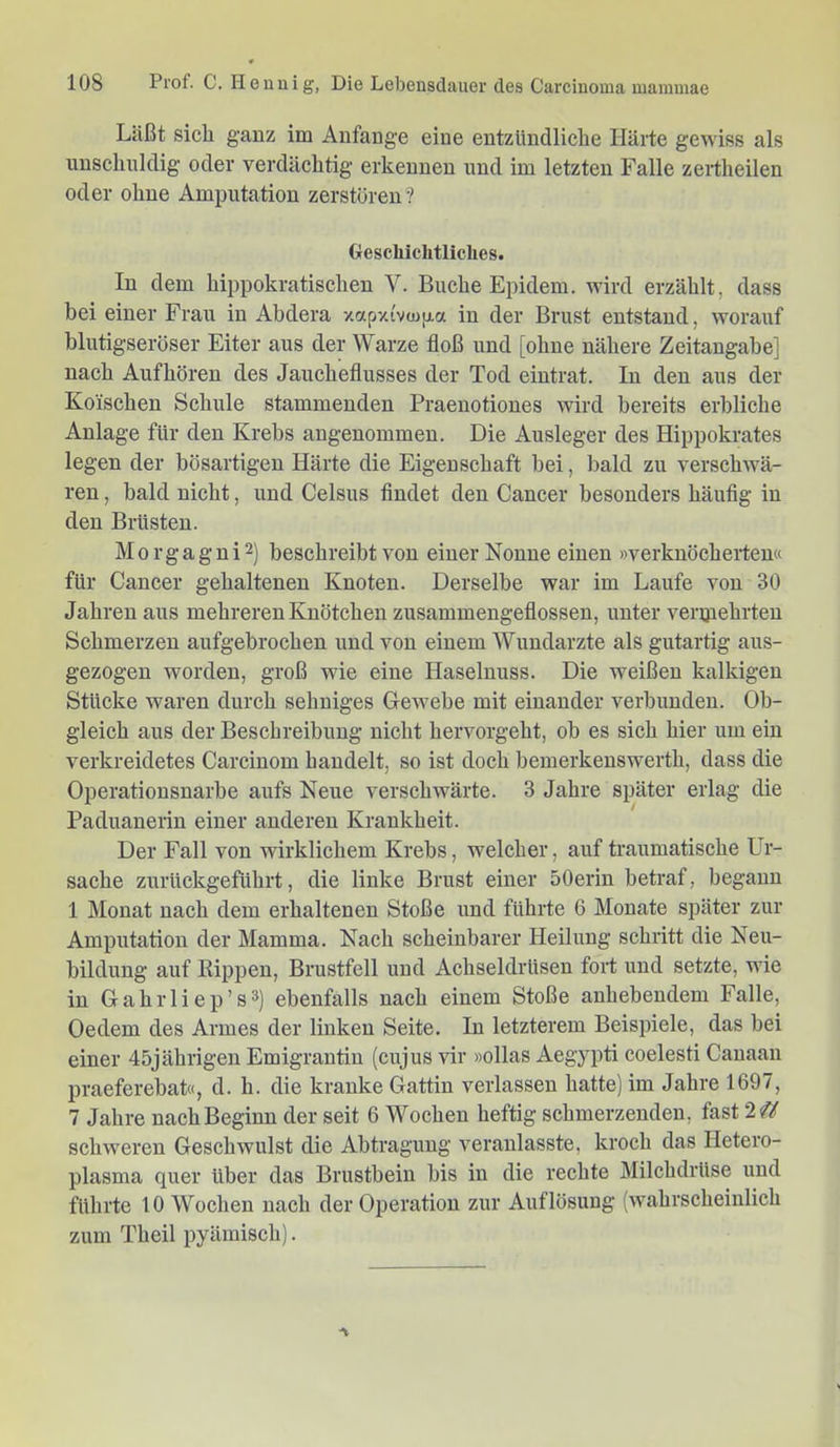 Läßt sich ganz im Anfänge eine entzündliche Härte gewiss als unschuldig oder verdächtig erkennen und im letzten Falle zertheilen oder ohne Amputation zerstören? Geschichtliches. In dem hippokratischen V. Buche Epidem. wird erzählt, dass bei einer Frau in Abdera xctpxivcojia in der Brust entstand, worauf blutigseröser Eiter aus der Warze floß und [ohne nähere Zeitangabe] nach Aufhören des Jaucheflusses der Tod eintrat. In den aus der Kölschen Schule stammenden Praenotiones wird bereits erbliche Anlage für den Krebs angenommen. Die Ausleger des Hippokrates legen der bösartigen Härte die Eigenschaft hei, bald zu verschwü- ren , bald nicht, und Celsus findet den Cancer besonders häufig in den Brüsten. Morgagni2) beschreibt von einer Nonne einen »verknöcherten« für Cancer gehaltenen Knoten. Derselbe war im Laufe von 30 Jahren aus mehreren Knötchen zusammengeflossen, unter verjjiehrten Schmerzen aufgebrochen und von einem Wundarzte als gutartig aus- gezogen worden, groß wie eine Haselnuss. Die weißen kalkigen Stücke waren durch sehniges Gewebe mit einander verbunden. Ob- gleich aus der Beschreibung nicht hervorgeht, oh es sich hier um ein verkreidetes Carcinom handelt, so ist doch bemerkenswerth, dass die Operationsnarhe aufs Neue verschwärte. 3 Jahre später erlag die Paduaneiin einer anderen Krankheit. Der Fall von wirklichem Krebs, welcher, auf traumatische Ur- sache zurückgeführt, die linke Brust einer 50erin betraf, begann 1 Monat nach dem erhaltenen Stoße und führte 6 Monate später zur Amputation der Mamma. Nach scheinbarer Heilung schritt die Neu- bildung auf Rippen, Brustfell und Achseldrüsen fort und setzte, wie in Gahrliep’sä) ebenfalls nach einem Stoße anhebendem Falle, Oedem des Armes der linken Seite. In letzterem Beispiele, das hei einer 45jährigen Emigrantin (cujus vir »ollas Aegypti coelesti Canaan praeferebat«, d. h. die kranke Gattin verlassen hatte) im Jahre 1697, 7 Jahre nach Beginn der seit 6 Wochen heftig schmerzenden, fast 2 schweren Geschwulst die Abtragung veranlasste, kroch das Hetero- plasma quer über das Brustbein bis in die rechte Milchdrüse und führte 10 Wochen nach der Operation zur Auflösung (wahrscheinlich zum Theil pyämisch).