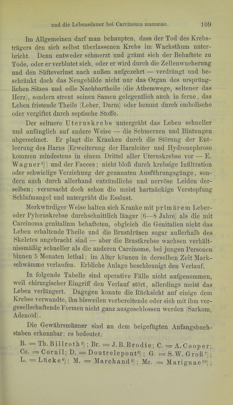 Im Allgemeinen darf man behaupten, dass der Tod des Krebs- trägers den sieb selbst überlassenen Krebs im Wachsthum unter- bricht. Denn entweder schmerzt und grämt sich der Behaftete zu Tode, oder er verblutet sich, oder er wird durch die Zellenwucherung und den Säfteverlust nach außen aufgezehrt — verdrängt und be- schränkt doch das Neugebilde nicht nur das Organ des ursprüng- lichen Sitzes und edle Nachbartheile (die Athemwege, seltener das Herz), sondern sti’eut seinen Samen gelegentlich auch in ferne, das Leben fristende Theile (Leber, Darm) oder hemmt durch embolische oder vergiftet durch septische Stoffe. Der seltnere Uteruskrebs untergräbt das Leben schneller und anfänglich auf andere Weise — die Schmerzen und Blutungen abgerechnet. Er plagt die Kranken durch die Störung der Ent- leerung des Harns (Erweiterung der Harnleiter und Hydronephrose kommen mindestens in einem Drittel aller Uteruskrebse vor — E. Wagner4)) und der Faeces; nicht bloß durch krebsige Infiltration oder schwielige Verziehung der genannten Ausführungsgänge, son- dern auch durch allerhand entzündliche und nervöse Leiden der- selben; verursacht doch schon die meist hartnäckige Verstopfung Schlafmangel und untergräbt die Esslust. Merkwürdiger Weise halten sich Kranke mit prim är em Leber- oder Pyloruskrebse durchschnittlich länger (6—8 Jahre] als die mit Carcinoma genitalium behafteten, obgleich die Genitalien nicht das Leben erhaltende Theile und die Brustdrüsen sogar außerhalb des Skeletes angebracht sind — aber die Brustkrebse wachsen verhält- nissmäßig schneller als die anderen Carcinome, bei jungen Personen binnen 5 Monaten lethal; im Alter können in derselben Zeit Mark- schw’ämme verlaufen. Erbliche Anlage beschleunigt den Verlauf. lu folgende Tabelle sind operative Fälle nicht aufgenommen, weil chirurgischer Eingriff den Verlauf stört, allerdings meist das Leben verlängert. Dagegen konnte die Rücksicht auf einige dem Krebse verwandte, ihn bisweilen vorbereitende oder sich mit ihm ver- gesellschaftende Formen nicht ganz ausgeschlossen werden (Sarkom, Adenoid). Die Gewährsmänner sind au dem beigefügten Anfangsbuch- staben erkennbar; es bedeutet: ß Th.Billroth®); Br. = J.B.Brodie; C. = A. Cooper; Co. =Cornil; D. = Doutrelepontß) ; G. =S.W. Groß’); Lücke®); M. = Marchand®); Mc. = Marignac'®);