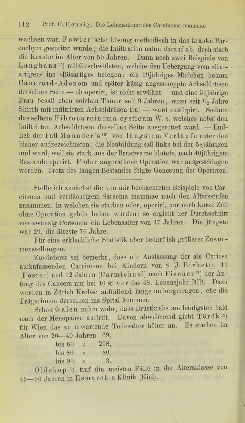 wachsen war, Fowler’sche Lösung methodisch in das kranke Par- enchym gespritzt wurde; die Infiltration nahm darauf ab, doch starb die Kranke im Alter von 50 Jahren. Dann noch zwei Beispiele von Langhansis) mit Geschwülsten, welche denUebergang vom »Gut- artigen« ins »Bösartige« belegen; ein lOjähriges Mädchen bekam Can er0 ul-Adenom und später käsig angeschoppte Achseldrüsen derselben Seite — ob operirt, ist nicht erwähnt — und eine 31jährige Frau besaß eben solchen Tumor seit 9 Jahren, wozu seit V2 Jahre Skirrh mit infiltrirten Achseldrüsen trat — ward exstirpirt. Sodann das seltene Fibroca rcinoma cysticum W.’s, welches nebst den infiltrirten Achseldrüsen derselben Seite ausgerottet ward. — End- lich der Fall Maunder’s’®) von längstem Verlaufe unter den bisher aufgezeichneten: die Neubildung saß links bei der 58jährigen und ward, weil sie stark aus der Brustwarze blutete, nach 40jährigem Bestände operirt. Früher angerathene Operation war ausgeschlagen worden. Trotz des langen Bestandes folgte Genesung der Operirten. Stelle ich zunächst die von mir beobachteten Beispiele von Car- cinoma und verdächtigem Sarcoma mammae nach den Altersstufen zusammen, in welchen sie starben oder, operirt, nur noch kurze Zeit ohne Operation gelebt haben würden: so ergiebt der Durchschnitt von zwanzig Personen ein Lebensalter von 47 Jahren. Die jüngste war 29, die älteste 70 Jahre. Für eine erkleckliche Statistik aber bedarf ich größerer Zusam- menstellungen. Zuvörderst sei bemerkt, dass mit Auslassung der als Curiosa aufzufassenden Carcinome bei Kindern von 8 (J. Birkett), 11 (Fester) und 12 Jahren (Carmichael) nach Fischerin) der An- fang des Cancers nur bei 40 % vor das 48. Lebensjahr fällt. Dazu werden in Zürich Krebse auffallend lange umhergetragen, ehe die Trägerinnen derselben ins Spital kommen. Schon Galen nahm wahr, dass Brustkrebs am häufigsten bald nach der Menopause auftritt. Davon abweichend giebt Törökis) für Wien das zu erwartende Todesalter höher an. Es starben im Alter von 20—40 Jahren 69, bis 60 » 208, bis 80 » 80, bis 90 » 3. Oldekop^®) traf die meisten Fälle in der Altersklasse von 45—50 Jahren in Esmarch’s Klinik (Kiel).