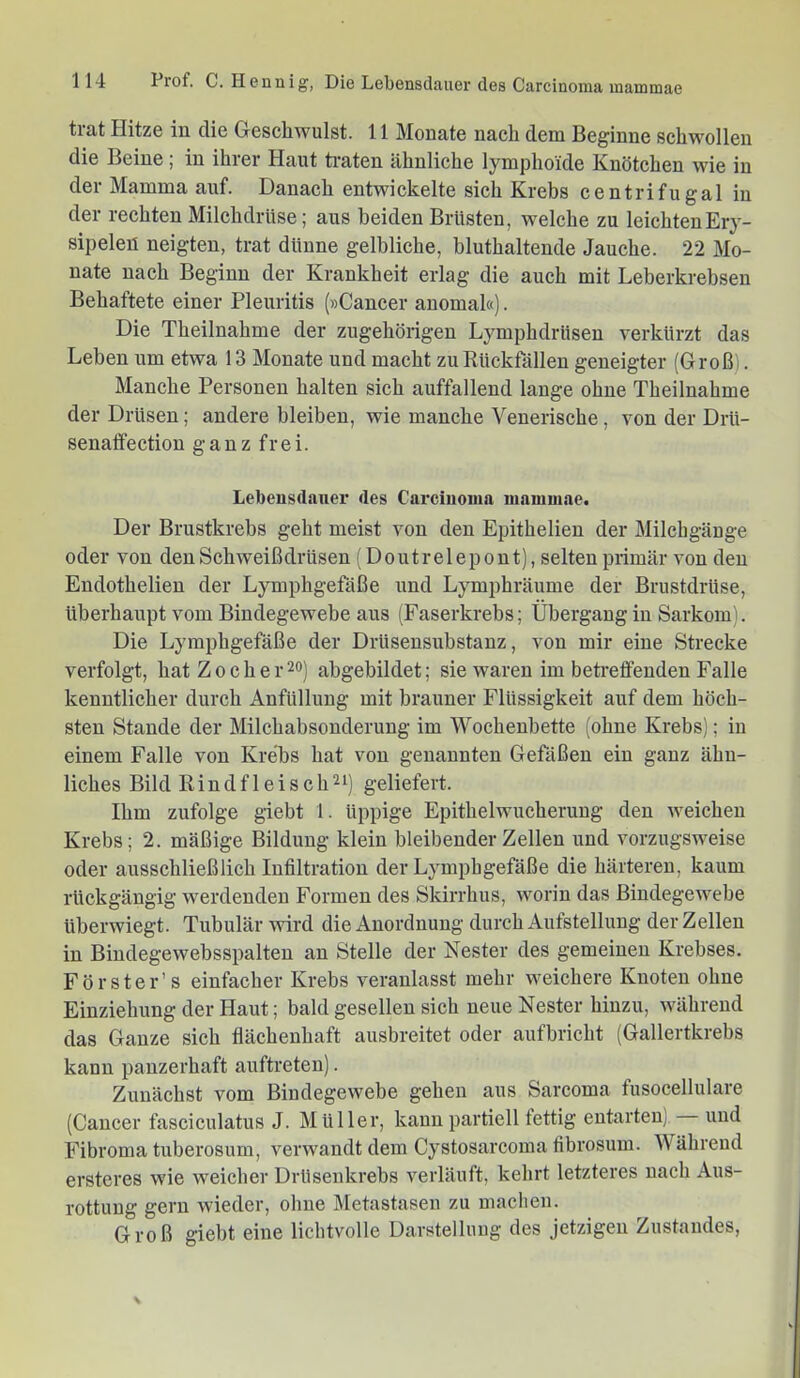 trat Hitze in die Geschwulst. 11 Monate nach dem Beginne schwollen die Beine; in ihrer Haut ti-aten ähnliche lymphoide Knötchen wie in der Mamma auf. Danach entwickelte sich Krebs centrifugal in der rechten Milchdrüse; aus beiden Brüsten, welche zu leichten Ery- sipelen neigten, trat dünne gelbliche, bluthaltende Jauche. 22 Mo- nate nach Beginn der Krankheit erlag die auch mit Leberkrebsen Behaftete einer Pleuritis (»Cancer anomal«). Die Theilnahme der zugehörigen Lymphdrüsen verkürzt das Lehen um etwa 13 Monate und macht zu Rückfällen geneigter (Groß). Manche Personen halten sich auffallend lange ohne Theilnahme der Drüsen; andere bleiben, wie manche Venerische, von der Drü- senaffection ganz frei. Lebensdauei' des Cai’ciuoma mammae. Der Brustkrebs geht meist von den Epithelien der Milchgänge oder von den Schweißdrüsen (Doutrelepont), selten primär von den Endothelien der Lymphgefäße und Lymphräume der Brustdrüse, überhaupt vom Bindegewebe aus (Faserkrebs; Übergang in Sarkom). Die Lymphgefäße der Drüsensubstanz, von mir eine Strecke verfolgt, hat Z och er 20) ahgebildet; sie waren im berieffenden Falle kenntlicher durch Anfüllung mit brauner Flüssigkeit auf dem höch- sten Stande der Milchabsonderung im Wochenbette (ohne Krebs); in einem Falle von Krebs hat von genannten Gefäßen ein ganz ähn- liches Bild Rindfleisch^i) geliefert. Ihm zufolge giebt 1. üppige Epithelwucherung den weichen Krebs; 2. mäßige Bildung klein bleibender Zellen und vorzugsweise oder ausschließlich Infiltration der Lymphgefäße die härteren, kaum rückgängig werdenden Formen des Skirrhus, worin das Bindegewebe üherwiegt. Tubulär wird die Anordnung durch Aufstellung der Zellen in Biudegewebsspalten an Stelle der Nester des gemeinen Krebses. Förster’s einfacher Krebs veranlasst mehr weichere Kuoteu ohne Einziehung der Haut; bald gesellen sich neue Nester hinzu, während das Ganze sich flächenhaft ausbreitet oder aufbricht (Gallertkrebs kann panzerhaft auftreten). Zunächst vom Bindegewebe gehen aus Sarcoma fusocellulare (Cancer fasciculatus J. Müller, kann partiell fettig entarten). und Fibroma tuberosum, verwandt dem Cystosarcoma fibrosum. Während ersteres wie weicher DrUsenkrebs verläuft, kehrt letzteres nach Aus- rottung gern wieder, ohne Metastasen zu maclien. Groß giebt eine lichtvolle Darstellung des jetzigen Zustandes,