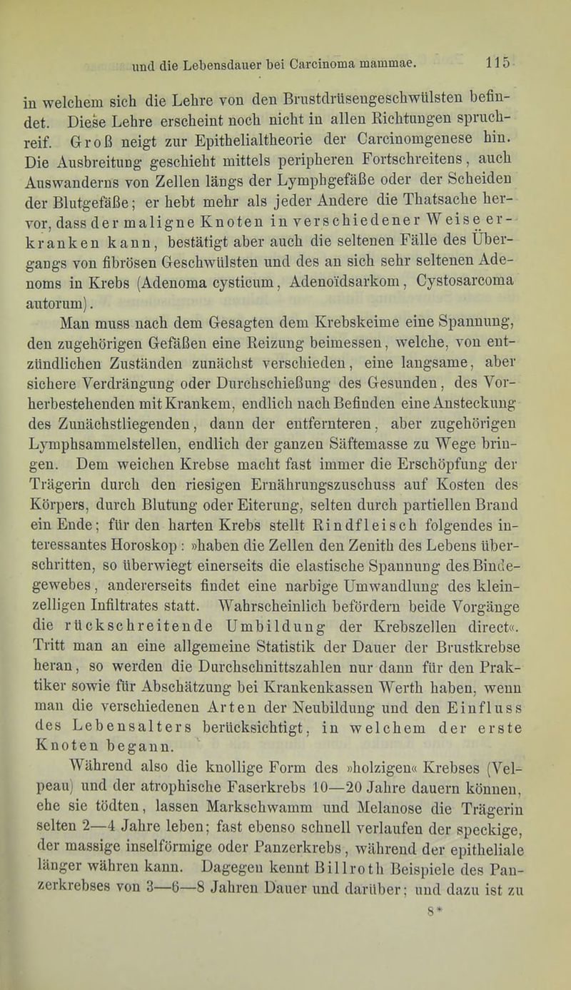 iu welchem sich die Lehre von den Brustdrüseugeschwülsten befin- det. Diese Lehre erscheint noch nicht in allen Richtungen spruch- reif. Groß neigt zur Epithelialtheorie der Garcinomgenese hin. Die Ausbreitung geschieht mittels peripheren Fortschreitens, auch Auswanderns von Zellen längs der Lymphgefäße oder der Scheiden der Blutgefäße; er hebt mehr als jeder Andere die Thatsache her- vor, dass dermaligneKnoten inverschiedener Weiseer- kranken kann, bestätigt aber auch die seltenen Fälle des Über- gangs von fibrösen Geschwülsten und des an sich sehr seltenen Ade- noms in Krebs (Adenoma cysticum, Adenoidsarkom, Cystosarcoma autorum). Man muss nach dem Gesagten dem Krebskeime eine Spannung, den zugehörigen Gefäßen eine Reizung beimessen, welche, von ent- zündlichen Zuständen zunächst verschieden, eine langsame, aber sichere Verdrängung oder Durchschießung des Gesunden, des Vor- herhestehenden mit Krankem, endlich nach Befinden eine Ansteckung des Zunächstliegenden, dann der entfernteren, aber zugehörigen Lymphsammeistellen, endlich der ganzen Säftemasse zu Wege brin- gen. Dem weichen Krebse macht fast immer die Erschöpfung der Trägerin durch den riesigen Ernährungszuschuss auf Kosten des Körpers, durch Blutung oder Eiterung, selten durch partiellen Brand ein Ende; für den harten Krebs stellt Rindfleisch folgendes in- teressantes Horoskop : »haben die Zellen den Zenith des Lebens über- schritten, so überwiegt einerseits die elastische Spannung des Binde- gewebes , andererseits findet eine narbige Umwandlung des klein- zelligen Infiltrates statt. Wahrscheinlich befördern beide Vorgänge die rückschreitende Umbildung der Krebszellen direct«. Tritt man an eine allgemeine Statistik der Dauer der Brustkrebse heran, so werden die Durchschnittszahlen nur dann für den Prak- tiker sowie für Abschätzung bei Krankenkassen Werth haben, wenn mau die verschiedenen Arten der Neubildung und den Einfluss des Lebensalters berücksichtigt, in welchem der erste Knoten begann. Während also die knollige Form des »holzigen« Krebses (Vel- peau) und der atrophische Faserkrebs 10—20 Jahre dauern können, ehe sie tödten, lassen Markschwamm und Melanose die Trägerin selten 2—4 Jahre leben; fast ebenso schnell verlaufen der speckige, der massige inselförmige oder Panzerkrebs, während der epitheliale länger währen kann. Dagegen kennt Billroth Beispiele des Pau- zerkrebses von 3—Ö—8 Jahren Dauer und darüber; und dazu ist zu s*