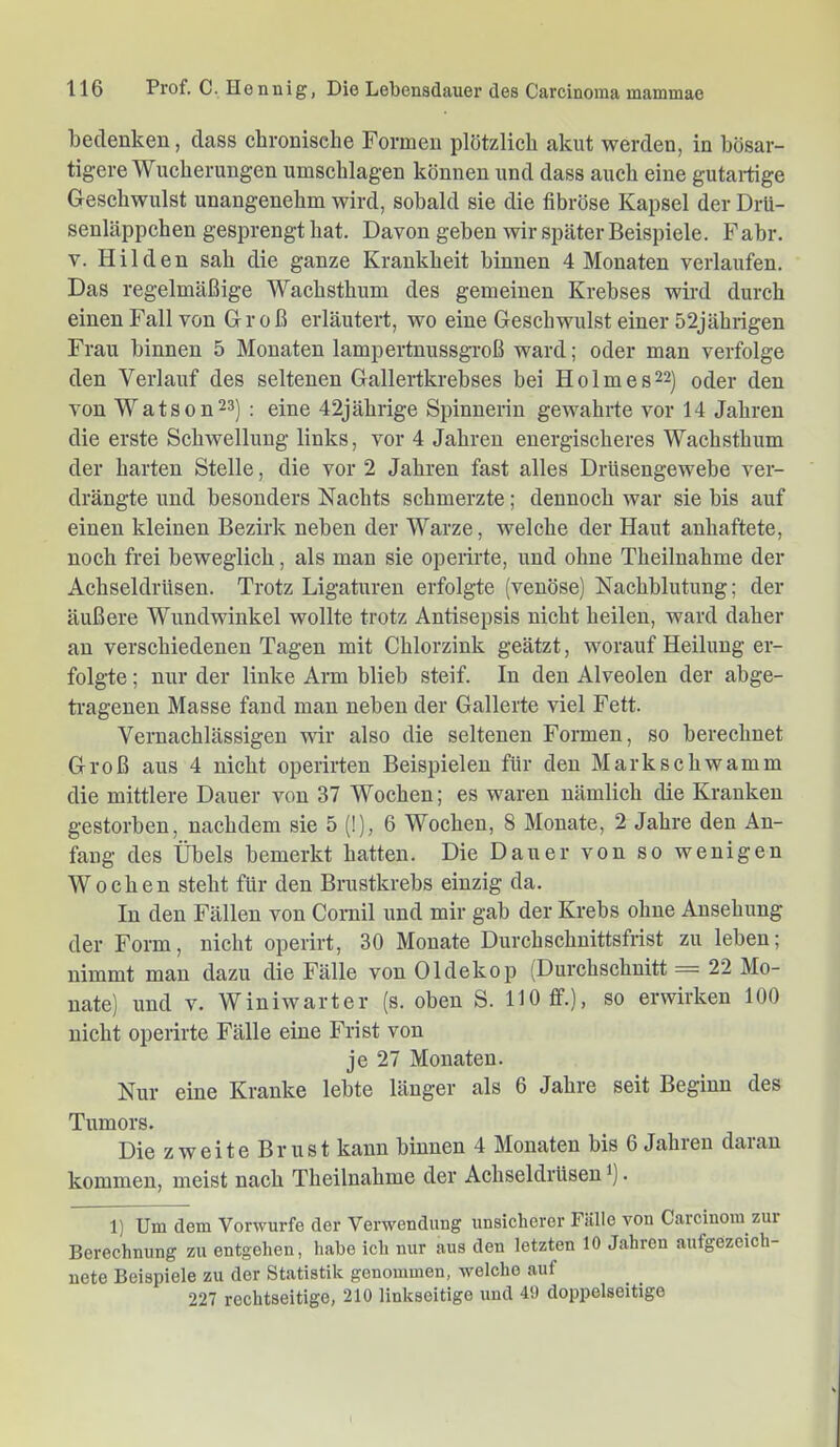 bedenken, dass chronische Formen plötzlich akut werden, in bösar- tigere Wucherungen Umschlagen können und dass auch eine gutaiüge Geschwulst unangenehm wird, sobald sie die fibröse Kapsel der Drü- senläppchen gesprengt hat. Davon geben wir später Beispiele. Fahr. V. Hilden sah die ganze Krankheit binnen 4 Monaten verlaufen. Das regelmäßige Wachsthum des gemeinen Krebses wird durch einen Fall von Groß erläutert, wo eine Geschwulst einer 52jährigen Frau binnen 5 Monaten lampertnussgroß ward; oder man verfolge den Verlauf des seltenen Gallertkrebses bei Holmes22] oder den von Watson23) ; eine 42jährige Spinnerin gewahrte vor 14 Jahren die erste Schwellung links, vor 4 Jahren energischeres Wachsthum der harten Stelle, die vor 2 Jahren fast alles DrUsengewebe ver- drängte und besonders Nachts schmerzte; dennoch war sie bis auf einen kleinen Bezirk neben der Warze, welche der Haut anhaftete, noch frei beweglich, als man sie operirte, und ohne Theilnahme der Achseldrüsen. Trotz Ligaturen erfolgte (venöse) Nachblutung; der äußere Wundwinkel wollte trotz Antisepsis nicht heilen, ward daher an verschiedenen Tagen mit Chlorzink geätzt, worauf Heilung er- folgte ; nur der linke Arm blieb steif. In den Alveolen der abge- tragenen Masse fand man neben der Gallerte viel Fett. Vernachlässigen wir also die seltenen Formen, so berechnet Groß aus 4 nicht operirten Beispielen für den Markschwamm die mittlere Dauer von 37 Wochen; es waren nämlich die Kranken gestorben, nachdem sie 5 (!), 6 Wochen, 8 Monate, 2 Jahre den An- fang des Übels bemerkt hatten. Die Dauer von so wenigen Wochen steht für den Brustkrebs einzig da. In den Fällen von Cornil und mir gab der Krebs ohne Ansehung der Form, nicht operirt, 30 Monate Durchschnittsfrist zu leben; nimmt man dazu die Fälle von Oldekop (Durchschnitt = 22 Mo- nate) und V. Winiwarter (s. oben S. 110 ff.), so erwirken 100 nicht operirte Fälle eine Frist von je 27 Monaten. Nur eine Kranke lebte länger als 6 Jahre seit Beginn des Tumors. Die zweite Br US t kann binnen 4 Monaten bis 6 Jahren daran kommen, meist nach Theilnahme der Achseldrüsen *). 1) Um dem Vorwurfe der Verwendung unsicherer Fälle von Carcinom zur Berechnung zu entgehen, habe ich nur aus den letzten 10 Jahren aufgCzeich- nete Beispiele zu der Statistik genommen, welche auf 227 rcchtseitige, 210 linkseitige und 49 doppelseitige