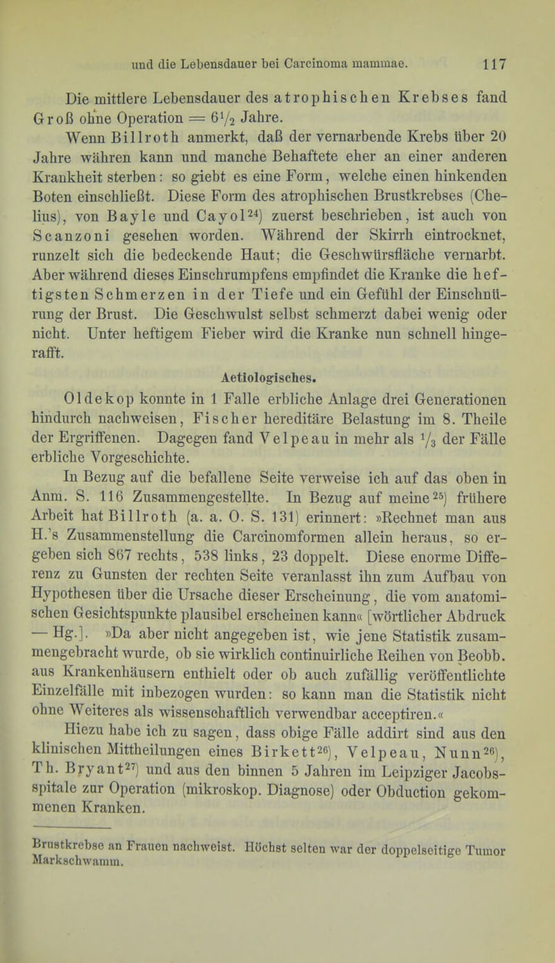 Die mittlere Lebensdauer des atrophischen Krebses fand Groß ohne Operation = 6Y2 Jahre. Wenn Billroth anmerkt, daß der vernarbende Krebs Uber 20 Jahre währen kann und manche Behaftete eher an einer anderen Krankheit sterben: so giebt es eine Form, welche einen hinkenden Boten einschließt. Diese Form des ati-ophischen Brustkrebses (Che- lius), von Bayle und CayoP-*) zuerst beschrieben, ist auch von Scanzoni gesehen worden. Während der Skirrh eintrocknet, runzelt sich die bedeckende Haut; die Geschwürsfläche vernarbt. Aber während dieses Einschrumpfens empfindet die Kranke die hef- tigsten Schmerzen in der Tiefe und ein Gefühl der Einschnü- rung der Brust. Die Geschwulst selbst schmerzt dabei wenig oder nicht. Unter heftigem Fieber wird die Kranke nun schnell hinge- raflft. Aetiologisclies. Oldekop konnte in 1 Falle erbliche Anlage drei Generationen hindurch nachweisen, Fischer hereditäre Belastung im 8. Theile der Ergriffenen. Dagegen fand Velpeau in mehr als Y3 der Fälle erbliche Vorgeschichte. In Bezug auf die befallene Seite verweise ich auf das oben in Anm. S. 116 Zusammengestellte. In Bezug auf meine 2») frühere Arbeit hat Billroth (a. a. 0. S. 131) erinnert: »Rechnet man aus H.’s Zusammenstellung die Carcinomformen allein heraus, so er- geben sich 867 rechts, 538 links, 23 doppelt. Diese enorme Diffe- renz zu Gunsten der rechten Seite veranlasst ihn zum Aufbau von Hypothesen über die Ursache dieser Erscheinung, die vom anatomi- schen Gesichtspunkte plausibel erscheinen kann« [wörtlicher Abdruck Hg.]. »Da aber nicht angegeben ist, wie jene Statistik zusam- mengebracht wurde, ob sie wirklich continuirliche Reihen von Beobb. aus Krankenhäusern enthielt oder ob auch zufällig veröffentlichte Einzelfälle mit inbezogen wurden: so kann man die Statistik nicht ohne Weiteres als wissenschaftlich verwendbar acceptiren.« Hiezu habe ich zu sagen, dass obige Fälle addirt sind aus den klinischen Mittheilungen eines Birkett^ß)^ Velpeau, Nunn^o), Th. Bryant^^) und aus den binnen 5 Jahren im Leipziger Jacobs- spitale zur Operation (mikroskop. Diagnose) oder Obduction gekom- menen Kranken. Brustkrebse an Frauen naehweist. Höchst selten war der doppelseitige Tumor Markschwainm.