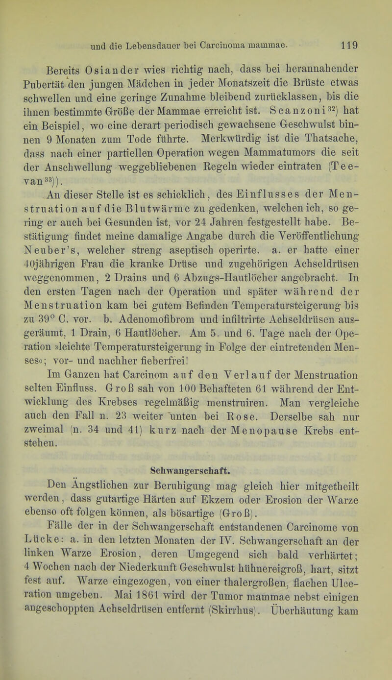 Bereits Osiander wies richtig nach, dass hei herannahender Pubertät den jungen Mädchen in jeder Monatszeit die Brüste etwas schwellen und eine geringe Zunahme bleibend zurücklassen, bis die ihnen bestimmte Größe der Mammae erreicht ist. Scanzoni^^j jj^t ein Beispiel, wo eine derart periodisch gewachsene Geschwulst bin- nen 9 Monaten zum Tode führte. Merkwürdig ist die Thatsache, dass nach einer partiellen Operation wegen Mammatumors die seit der Anschwellung weggebliebenen Regeln wieder eintraten (Tee- van33j). An dieser Stelle ist es schicklich, des Einflusses der Men- struation auf die Blutwärme zu gedenken, welchen ich, so ge- ring er auch bei Gesunden ist, vor 24 Jahren festgestellt habe. Be- stätigung findet meine damalige Angabe durch die Veröffentlichung Neuber’s, welcher sti’eng aseptisch operirte. a. er hatte einer 40jährigen Frau die kranke Drüse und zugehörigen Achseldrüsen weggenommen, 2 Drains und 6 Abzugs-Hautlöcher angebracht. In den ersten Tagen nach der Operation und später während der Menstruation kam bei gutem Befinden Temperatursteigerung bis zu 39° C. vor. b. Adenomofibrom und infiltrirte Achseldrüsen aus- geräumt, 1 Drain, 6 Hautlöcher. Am 5. und 6. Tage nach der Ope- ration »leichte Temperatursteigerung in Folge der eintretenden Men- ses«; vor- und nachher fieberfrei! Im Ganzen hat Carcinom auf den Verlauf der Menstruation selten Einfluss. Groß sah von 100 Behafteten 61 während der Ent- wicklung des Krebses regelmäßig menstruiren. Man vergleiche auch den Fall n. 23 weiter unten bei Rose. Derselbe sah nur zweimal (n. 34 und 41) kurz nach der Menopause Krebs ent- stehen. Schwaiigerscliaft. Den Ängstlichen zur Beruhigung mag gleich hier mitgetheilt werden, dass gutartige Härten auf Ekzem oder Erosion der Warze ebenso oft folgen können, als bösartige (Groß). Fälle der in der Schwangerschaft entstandenen Carcinome von Lücke: a. in den letzten Monaten der IV. Schwangerschaft an der linken Warze Erosion, deren Umgegend sich bald verhärtet; 4 Wochen nach der Niederkunft Geschwulst hühnereigroß, hart, sitzt fest auf. AVarze eingezogen, von einer thalergroßen, flachen Ulee- ration umgeben. Mai 1861 wird der Tumor mammae nebst einigen angeschoppten Achseldrüsen entfernt (Skirrhus). Überhäutung kam