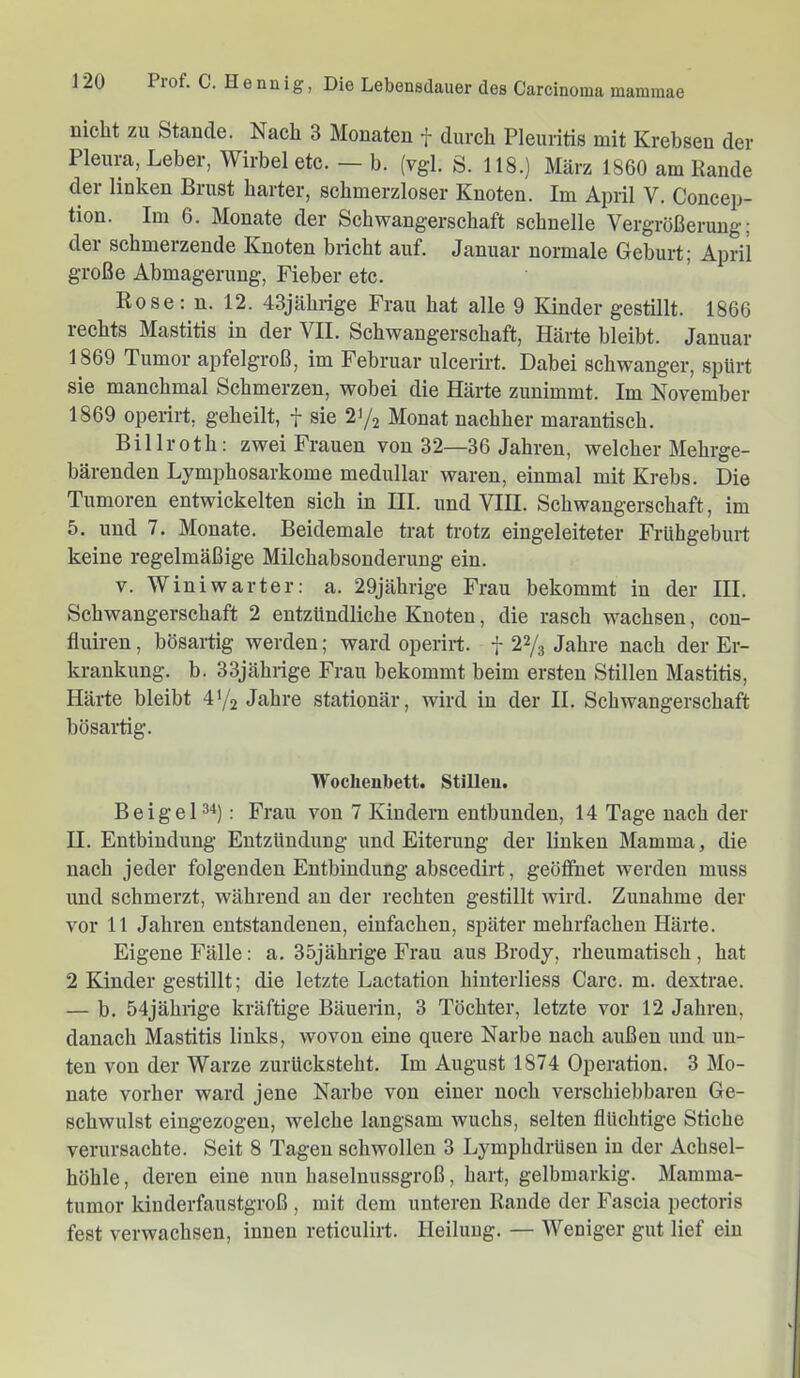 nicht zu Stande. Nach 3 Monaten f durch Pleuritis mit Krebsen der Pleura, Leber, Wirbel etc. — b. (vgl. S. 118.) März 1860 am Rande der linken Brust harter, schmerzloser Knoten. Im April V. Concep- tion. Im 6. Monate der Schwangerschaft schnelle Vergrößerung; der schmerzende Knoten bricht auf. Januar normale Geburt; April große Abmagerung, Fieber etc. Rose: n. 12. 43jährige Frau hat alle 9 Kinder gestillt. 1866 rechts Mastitis in der VII. Schwangerschaft, Härte bleibt. Januar 1869 Tumor apfelgroß, im Februar ulcerirt. Dabei schwanger, spürt sie manchmal Schmerzen, wobei die Härte zunimmt. Im November 1869 operirt, geheilt, f sie 21/2 Monat nachher marantisch. Billroth: zwei Frauen von 32—36 Jahren, welcher Mehrge- bärenden Lymphosarkome medullär waren, einmal mit Krebs. Die Tumoren entwickelten sich in HI. und VHI. Schwangerschaft, im 5. und 7. Monate. Beidemale trat trotz eingeleiteter Frühgeburt keine regelmäßige Milchabsonderung ein. V. Winiwarter: a. 29jährige Frau bekommt in der HI. Schwangerschaft 2 entzündliche Knoten, die rasch wachsen, cou- fluiren, bösartig werden; ward operirt. f 22/3 Jahre nach der Er- krankung. b. 33jährige Frau bekommt beim ersten Stillen Mastitis, Härte bleibt 4'/2 Jahre stationär, wird in der H. Schwangerschaft bösartig. Wochenbett. Stillen. Beigel 24): Frau von 7 Kindern entbunden, 14 Tage nach der H. Entbindung Entzündung und Eiterung der linken Mamma, die nach jeder folgenden Entbindung abscedirt, geöffnet werden muss imd schmerzt, während an der rechten gestillt wird. Zunahme der vor 11 Jahren entstandenen, einfachen, später mehrfachen Härte. Eigene Fälle: a. 35jährige Frau aus Brody, rheumatisch , hat 2 Kinder gestillt; die letzte Lactation hinterliess Care. m. dextrae. — b. 54jährige kräftige Bäuerin, 3 Töchter, letzte vor 12 Jahren, danach Mastitis links, wovon eine quere Narbe nach außen und un- ten von der Warze zurücksteht. Im August 1874 Operation. 3 Mo- nate vorher ward jene Narbe von einer noch verschiebbaren Ge- schwulst eingezogen, welche langsam wuchs, selten flüchtige Stiche verursachte. Seit 8 Tagen schwollen 3 Lymphdrüsen in der Achsel- höhle , deren eine nun haselnussgroß, hart, gelbmarkig. Mamma- tumor kinderfaustgroß , mit dem unteren Rande der Fascia pectoris fest verwachsen, innen reticulirt. Heilung. — Weniger gut lief ein