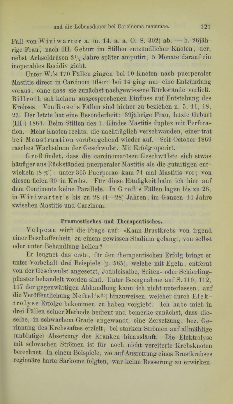 Fall von Winiwarter a. (n. 14. a. a. 0. S. 302) ab. — b. 26jäh- rige Frau^ nach III. Geburt im Stillen entzündlicher Knoten, der, nebst Achseldrtisen 2‘, 2 Jahre später amputirt, 5 Monate darauf ein inoperables Recidiv giebt. Unter W.’s 170 Fällen gingen bei 10 Knoten nach puerperaler Mastitis direct in Carcinom über; bei 14 ging nur eine Entzündung voraus, ohne dass sie zunächst nachgewiesene Rückstände verließ. Billroth sah keinen ausgesprochenen Einfluss auf Entstehung des Krebses. Von Rose’s Fällen sind hieher zu beziehen n. 5, 11, 18, 23. Der letzte hat eine Besonderheit: 39jährige Frau, letzte Geburt (III.) 1864. Beim Stillen des 1. Kindes Mastitis duplex mit Perfora- tion. Mehr Knoten rechts, die nachträglich verschwanden, einer trat bei Menstruation vorübergehend wieder auf. Seit October 1869 rasches Wachsthum der Geschwulst. Mit Erfolg operirt. Groß findet, dass die carcinomatösen Geschwülste sich etwas häufiger aus Rückständen puerperaler Mastitis als die gutartigen ent- wickeln (8^): unter 365 Puerperae kam 71 mal Mastitis vor; von diesen fielen 30 in Krebs. Für diese Häufigkeit habe ich hier auf dem Continente keine Parallele. In Groß’s Fällen lagen bis zu 26, in Winiwarter’s bis zu 28 (4—28) Jahren, im Ganzen 14 Jahre zwischen Mastitis und Carcinom. Proguostisclies und Therapeutisches. Velpeau wirft die Frage auf: »Kann Brustkrebs von irgend einer Beschalfenheit, zu einem gewissen Stadium gelangt, von selbst oder unter Behandlung heilen? Er leugnet das erste, für den therapeutischen Erfolg bringt er unter Vorbehalt drei Beispiele (p. 565), welche mit Egeln, entfernt von der Geschwulst angesetzt, Jodbleisalbe, Seifen- oder Schierling- pflaster behandelt worden sind. Unter Bezugnahme auf S. 110, 112, 117 der gegenwäi-tigen Abhandlung kann ich nicht unterlassen, auf die Veröffentlichung Neftel’s^s) hinzuweisen, welcher durch Elek- trolyse Erfolge bekommen zu haben vorgiebt. Ich habe mich in drei Fällen seiner Methode bedient und bemerke zunächst, dass die- selbe, in schwachem Grade angewandt, eine Zersetzung, bez. Ge- rinnung des Krebssaftes erzielt, bei starken Strömen auf allmählige (unblutige) Absetzung des Kranken hinausläuft. Die Elektrolyse mit schwachen Strömen ist für noch nicht vereiterte Krebsknoten berechnet. In einem Beispiele, wo auf Ausrottung eines Brustkrebses regionäre harte Sarkome folgten, war keine Besserung zu erwirken.