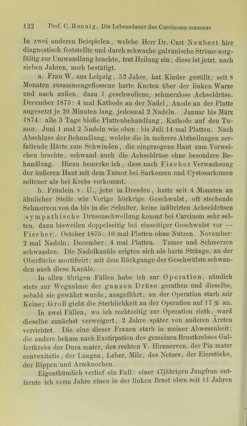 lu zwei anderen Beispielen, welche Herr Dr. Gurt Ne über t hier diagnostisch feststellte und durch schwache galvanische Ströme sorg- fältig zur Umwandlung brachte, trat Heilung ein; diese ist jetzt, nach sieben Jahren, noch bestätigt. a. Frau W. aus Leipzig, 52 Jahre, hat Kinder gestillt; seit 8 Monaten zusammengeflosseue harte Knoten über der linken Warze und nach außen, dazu 1 geschwollene, schmerzlose Achseldrüse. December 1873: 4 mal Kathode au der Nadel, Anode an der Platte angesetzt je 20 Minuten lang, jedesmal 2 Nadeln. Januar bis März 1874: alle 3 Tage bloße Plattenbehandlung, Kathode auf den Tu- mor. Juni 1 mal 2 Nadeln me oben; bis Juli 14 mal Platten. Nach Abschluss der Behandlung, welche die in mehrere Abtheiluugen zer- fallende Härte zum Schwinden, die eingezogene Haut zum Vorwei- cheu brachte, schwand auch die Achseldrüse ohne besondere Be- handlung. Hiezu bemerkeich, dass nach Fischer Verwachsung der äußeren Haut mit dem Tumor bei Sarkomen und Cystosarkomen seltener als bei Krebs vorkommt. b. Fräulein v. U., jetzt in Dresden, hatte seit 4 Monaten au ähnlicher Stelle wie Vorige höckrige Geschwulst, oft stechende Schmerzen von da bis in die Schulter, keine infiltrirten Achseldrüsen (sympathische Drüsenschwelluug kommt bei Carciuom sehr sel- ten, daun bisweilen doppelseitig bei einseitiger Geschwulst vor — Fischer). October 1875 : 10 mal Platten ohne Nutzen. November: 2 mal Nadeln; December: 4 mal Platten. Tumor und Schmerzen schwanden. Die Nadelkauäle zeigten sich als harte Stränge, au der Oberfläche mortiticirt; mit dem Kückgauge der Geschwülste schwan- den auch diese Kanäle. In allen übrigen Fällen habe ich zur Operation, nämlich stets zur Wegnahme der ganzen Drüse gerathen und dieselbe, sobald sie gewährt wurde, ausgeführt; an der Operation starb mir Keine; Groß giebt die Sterblichkeit au der Operation auf \1 % au. In zwei Fällen, wo ich rechtzeitig zur Operation rieth, ward dieselbe zunächst verweigert, 2 Jahre später von anderen Ärzten verrichtet. Die eine dieser Frauen starb in meiner Abwesenheit; die andere bekam nach Exstirpation des gemeinen Brustkrebses Gal- lei'tkrebs der Dura mater, des rechten V. Hirnnerveu, der Pia mater convexitatis, der Lungen, Leber, Milz, des Netzes, der Eierstöcke, der Kippen und Armknochen. Eigenthümlich verlief ein Fall: einer 47jährigen Jungfrau ent- fernte ich vorm Jahre einen in der linken Brust oben seit 11 Jahren