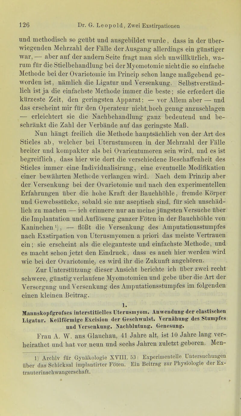und methodisch so geübt und ausgebildet wurde, dass in der über- wiegenden Mehrzahl der Fälle der Ausgang allerdings ein günstiger war, — aber auf der andern Seite fragt man sich unwillkürlich, wa- rum für die Stielbehandlung bei der Myomotomie nicht die so einfache Methode bei der Ovariotomie im Princip schon lange maßgebend ge- worden ist, nämlich die Ligatur und Versenkung. Selbstverständ- lich ist ja die einfachste Methode immer die beste; sie erfordert die kürzeste Zeit, den geringsten Apparat: — vor Allem aber — und das erscheint mir für den Operateur nicht hoch genug anzuschlagen — erleichtert sie die Nachbehandlung ganz bedeutend und be- schränkt die Zahl der Verbände auf das geringste Maß. Nun hängt freilich die Methode hauptsächlich von der Art des Stieles ab, welcher bei Uterustumoren in der Mehrzahl der Fälle breiter und kompakter als bei Ovarientumoren sein wird, und es ist begreiflich, dass hier wie dort die verschiedene Beschaffenheit des Stieles immer eine Individualisirung, eine eventuelle Modifikation einer bewährten Methode verlangen wird. Nach dem Prinzip aber der Versenkung bei der Ovariotomie und nach den experimentellen Erfahrungen über die hohe Kraft der Bauchhöhle, fremde Körper und Gewebsstücke, sobald sie nur aseptisch sind, für sich unschäd- lich zu machen — ich erinnere nur an meine jüngsten Versuche über die Implantation und Auflösung ganzer Föten in der Bauchhöhle von Kaninchen'), — flößt die Versenkung des Amputationsstumpfes nach Exstirpation von Uterusmyomen a priori das meiste Vertrauen ein; sie erscheint als die eleganteste und einfachste Methode, und es macht schon jetzt den Eindruck, dass es auch hier werden wird wie bei der Ovariotomie, es wird ihr die Zukunft angehören. Zur Unterstützung dieser Ansicht berichte ich über zwei recht schwere, günstig verlaufene Myomotomien und gebe über die Art der Versorgung und Versenkung des Amputationsstumpfes im folgenden einen kleinen Beitrag. 1. Maiinskopfgrofses interstitielles Uterusmyoin. Anwendung der elastischen Ligatur. Keilförmige Excisiou der Gescliwuist. Vernähuug des Stumpfes und Versenkung. Nachblutung. Genesung. Frau A. W. aus Glauchau, 41 Jahre alt, ist 10 Jahre lang ver- heirathet und hat vor neun und sechs Jahren zuletzt geboren. Meu- 1) Archiv für Gynäkologie XVIII. 53: Experimentelle Untersuchungen über das Schicksal iinplantirter Föten. Ein Beitrag zur Physiologie der Ex- trauterinscliwaugerschaft.