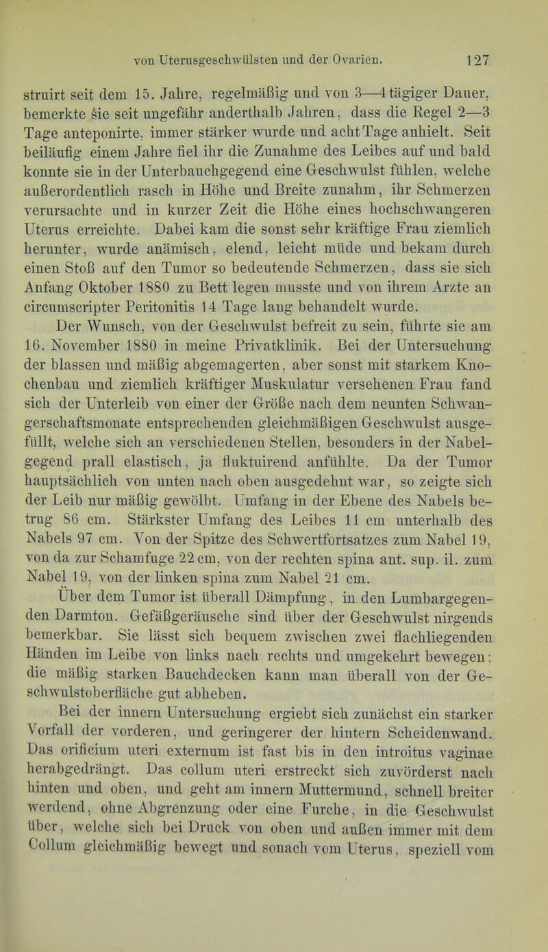 struirt seit dem 15. Jahre, regelmäßig und von 3—4 tägiger Dauer, bemerkte sie seit ungefähr anderthalb Jahren, dass die Regel 2—3 Tage anteponirte, immer stärker wurde und acht Tage anhielt. Seit beiläufig einem Jahre fiel ihr die Zunahme des Leibes auf und bald konnte sie in der Unterbauchgegend eine Geschwulst fühlen, welche außerordentlich rasch in Höhe und Breite zunahm, ihr Schmerzen verursachte und in kurzer Zeit die Höhe eines hochschwangeren Uterus erreichte. Dabei kam die sonst sehr kräftige Frau ziemlich herunter, wurde anämisch, elend, leicht müde und bekam durch einen Stoß auf den Tumor so bedeutende Schmerzen, dass sie sich Anfang Oktober 1880 zu Bett legen musste und von ihrem Arzte an circumscripter Peritonitis 14 Tage lang behandelt wurde. Der Wunsch, von der Geschwulst befreit zu sein, führte sie am 16. November 1880 in meine Privatklinik. Bei der Untersuchung der blassen und mäßig abgemagerten, aber sonst mit starkem Kno- chenbau und ziemlich kräftiger Muskulatur versehenen Frau fand sich der Unterleib von einer der Größe nach dem neunten Schwan- gerschaftsmonate entsprechenden gleichmäßigen Geschwulst ausge- füllt, welche sich an verschiedenen Stellen, besonders in der Nabel- gegend prall elastisch, ja fluktuirend anfühlte. Da der Tumor hauptsächlich von unten nach oben ausgedehnt war, so zeigte sich der Leib nur mäßig gewölbt. Umfang in der Ebene des Nabels be- trug 86 cm. Stärkster Umfang des Leibes 11 cm unterhalb des Nabels 97 cm. Von der Spitze des Schwertfortsatzes zum Nabel 19, von da zur Schamfuge 22 cm, von der rechten spina ant. sup. il. zum Nabel 19, von der linken spina zum Nabel 21 cm. Uber dem Tumor ist überall Dämpfung, in den Lumbargegen- den Darmton. Gefäßgeräusche sind über der Geschwulst nirgends bemerkbar. Sie lässt sich bequem zwischen zwei flachliegenden Händen im Leibe von links nach rechts und umgekehrt bewegen; die mäßig starken Bauchdecken kann man überall von der Ge- schwulstoberfläche gut abheben. Bei der innern Untersuchung ergiebt sich zunächst ein starker Vorfall der vorderen, und geringerer der hintern Scheidenwand. Das orificium uteri externum ist fast bis in den introitus vaginae herabgedrängt. Das collum uteri erstreckt sich zuvörderst nacli hinten und oben, und geht am innern Muttermund, schnell breiter werdend, ohne Abgrenzung oder eine Furche, in die Geschwulst über, welche sich bei Druck von oben und außen immer mit dem Collum gleichmäßig bewegt und sonach vom Uterus, speziell vom