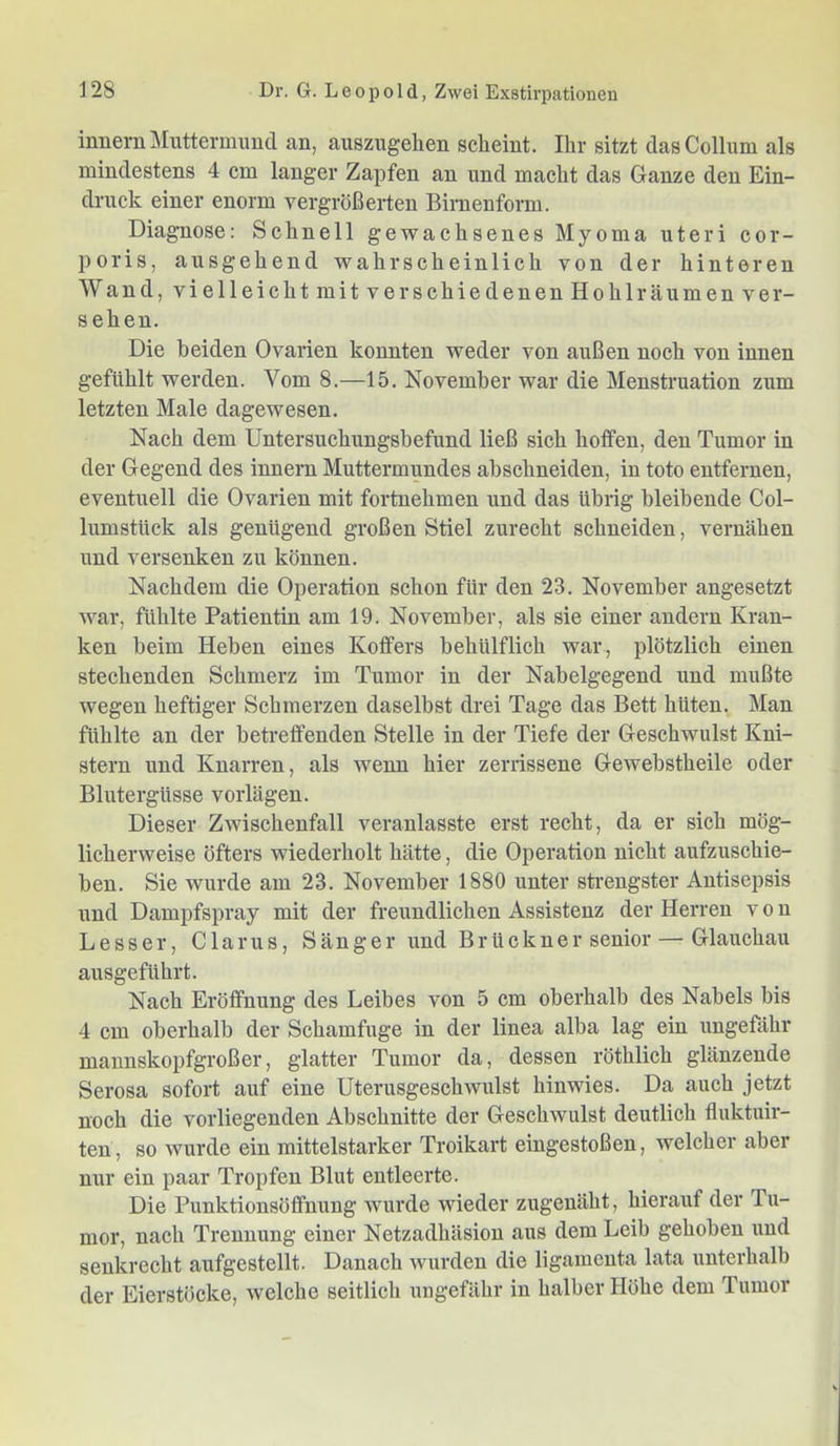 innern Muttermund an, auszugelien scheint. Ihr sitzt das Collum als mindestens 4 cm langer Zapfen an und macht das Ganze den Ein- druck einer enorm vergrößerten Binienform. Diagnose: Schnell gewachsenes Myoma uteri cor- poris, ausgehend wahrscheinlich von der hinteren Wand, vielleicht mit verschiedenen Hohl räumen ver- sehen. Die beiden Ovarien konnten weder von außen noch von innen gefühlt werden. Vom 8.—15. November war die Menstruation zum letzten Male dagewesen. Nach dem Untersuchungsbefund ließ sich hotfen, den Tumor in der Gegend des innern Muttermundes ahschneiden, in toto entfernen, eventuell die Ovarien mit fortnehmen und das übrig bleibende Col- lumstück als genügend großen Stiel zurecht schneiden, vernähen und versenken zu können. Nachdem die Operation schon für den 23. November angesetzt war, fühlte Patientin am 19. November, als sie einer andern Kran- ken heim Heben eines Koffers behülflich war, plötzlich einen stechenden Schmerz im Tumor in der Nabelgegend und mußte wegen heftiger Schmerzen daselbst drei Tage das Bett hüten. Man fühlte an der betreffenden Stelle in der Tiefe der Geschwulst Kni- stern und Knarren, als wenn hier zerrissene Gewebstheile oder Blutergüsse vorlägen. Dieser Zwischenfall veranlasste erst recht, da er sich mög- licherweise öfters wiederholt hätte, die Operation nicht aufzuschie- ben. Sie wurde am 23. November 1880 unter sti-engster Antisepsis und Dampfspray mit der freundlichen Assistenz der Herren von Besser, Glarus, Sänger und Brückner senior — Glauchau ausgeführt. Nach Eröffnung des Leibes von 5 cm oberhalb des Nabels bis 4 cm oberhalb der Schamfuge in der linea alba lag ein ungefähr mannskopfgroßer, glatter Tumor da, dessen röthlich glänzende Serosa sofort auf eine Uterusgeschwulst hinwies. Da auch jetzt noch die vorliegenden Abschnitte der Geschwulst deutlich fluktuir- ten, so wurde ein mittelstarker Troikart eingestoßen, welcher aber nur ein paar Tropfen Blut entleerte. Die Punktionsöffnung wurde wieder zugenäht, hierauf der Tu- mor, nach Trennung einer Netzadhäsion aus dem Leib gehoben und senkrecht aufgestellt. Danach wurden die ligamenta lata unterhalb der Eierstöcke, welche seitlich ungefähr in halber Höhe dem Tumor