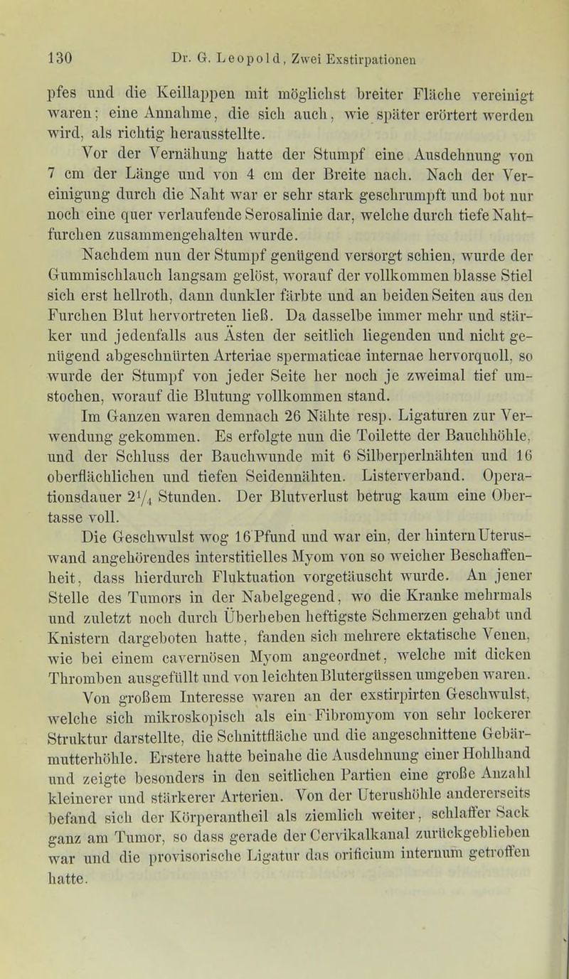 pfes und die Keillappen mit möglichst breiter Fläche vereinigt waren; eine Annahme, die sich auch, wie später erörtert werden wird, als richtig herausstellte. Vor der Vernähnng hatte der Stumpf eine Ausdehnung von 7 cm der Länge und von 4 cm der Breite nach. Nach der Ver- einigung durch die Naht war er sehr stark geschrumpft und bot nur noch eine quer verlaufende Serosalinie dar, welche durch tiefe Naht- furchen zusammengehalten wurde. Nachdem nun der Stumpf genügend versorgt schien, wurde der Gummischlauch langsam gelöst, worauf der vollkommen blasse Stiel sich erst hellroth, dann dunkler färbte und an beiden Seiten aus den Furchen Blut hervortreten ließ. Da dasselbe immer mehr und stär- ker und jedenfalls aus Ästen der seitlich liegenden und nicht ge- nügend abgeschnürten Arteriae spermaticae internae hervorquoll, so wurde der Stumpf von jeder Seite her noch je zweimal tief um- stochen, worauf die Blutung vollkommen stand. Im Ganzen waren demnach 26 Nähte resp. Ligaturen zur Ver- wendung gekommen. Es erfolgte nun die Toilette der Bauchhöhle, und der Schluss der Bauchwuude mit 6 Silberperluähten und 16 oberflächlichen und tiefen Seidennähten. Listerverband. Opera- tionsdauer 21/4 Stunden. Der Blutverlust betrug kaum eine Ober- tasse voll. Die Geschwulst wog 16 Pfund und war ein, der hintern Uterus- wand angehörendes interstitielles Myom von so weicher Beschaffen- heit, dass hierdurch Fluktuation vorgetäuscht wurde. An jener Stelle des Tumors in der Nabelgegend, wo die Kranke mehrmals und zuletzt noch durch Überhebeu heftigste Schmerzen gehabt und Knistern dargeboten hatte, fanden sich mehrere ektatische Venen, wie bei einem cavernösen Myom angeordnet, welche mit dicken Thromben ausgefüllt und von leichten Blutergüssen umgeben waren. Von großem Interesse waren an der exstirpirten Geschwulst, welche sich mikroskopisch als ein Fibromyom von sehr lockerer Struktur darstellte, die Schnittfläche und die angeschnittene Gebär- mutterhöhle. Erstere hatte beinahe die Ausdehnung einer Hohlhand und zeigte besonders in den seitlichen Partien eine große Anzahl kleinerer und stärkerer Arterien. Von der Uterushöhle andererseits befand sich der Körperantheil als ziemlich weiter, schlaffer Sack ganz am Tumor, so dass gerade der Cervikalkanal zurückgeblieben war und die provisorische Ligatur das orificium internum getroffen hatte.