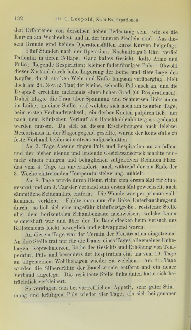 den Erfahrenen von derselben hohen Bedeutung sein, wie_es die Kurven am Wochenbett und in der inneren Mediein sind. Aus die- sem Grunde sind beiden Operationsfällen kurze Kurven beigefügt. Fünf Stunden nach der Operation, Nachmittags 3 Uhr, verfiel Patientin in tiefen Collaps. Ganz kaltes Gesicht; kalte Arme und Füße; fliegende Respiration; kleiner fadenförmiger Puls. Obwohl dieser Zustand durch hohe Lagerung der Beine und tiefe Lage des Kopfes, durch starken Wein und Kaffe langsam vorüberging, hielt doch am 24. Nov.(2. Tag) der kleine, schnelle Puls noch an, und die Dyspnoe erreichte mehrmals einen hohen Grad (60 Respirationen). Dabei klagte die Frau über Spannung und Schmerzen links unten im Leibe, an einer Stelle, auf welcher sich noch am neunten Tage, beim ersten Verbandwechsel, ein derber Knoten palpiren ließ, der nach dem klinischen Verlauf als Bauchhöhlenbluterguss gedeutet werden musste. Da sich zu diesen Erscheinungen auch leichter Meteorismus in der Magengegend gesellte, wurde der keinesfalls zu feste Verband beiderseits etw'as aufgeschnitten. Am 3. Tage Abends fingen Puls und Respiration an zu fallen, und der bisher elende und leidende Gesichtsausdruck machte nun- mehr einem ruhigen und behaglichen subjektiven Befinden Platz, das vom 4. Tage an unverändert, auch während der am Ende der 3. Woche eintretenden Temperatursteigerung, anhielt. Am 8. Tage wurde durch Oleum ricini zum ersten Mal für Stuhl gesorgt und am 9. Tag der Verband zum ersten Mal gewechselt, auch sämmtliche Seidennähte entfernt. Die Wunde war per primam voll- kommen verklebt. Fühlte man nun die linke Unterbauchgegend durch, so ließ sich eine ungefähr kleinfaustgroße, resistente Stelle über dem horizontalen Schambeinaste nachweisen, welche kaum schmerzhaft war und über der die Bauchdecken beim Versuch des Ballotements leicht beweglich und schwappend waren. An diesem Tage war der Termin der Menstruation eingetreten. An ihre Stelle trat nur für die Dauer eines Tages allgemeines Unbe- hagen, Kopfschmerzen, Röthe des Gesichts und Erhöhung von Tem- peratur, Puls und besonders der Respiration ein, um vom 10. Tage an allgemeinem Wohlbehagen wieder zu weichen. Am 11. Tage wurden die Silberdrähte der Bauchwunde entfernt und ein neuer Verband angelegt. Die resistente Stelle links unten hatte sich be- trächtlich verkleinert. So vergingen nun bei vortrefflichem Appetit, sehr guter Stim- mung und kräftigem Puls wieder vier Tage, als sich bei genauer
