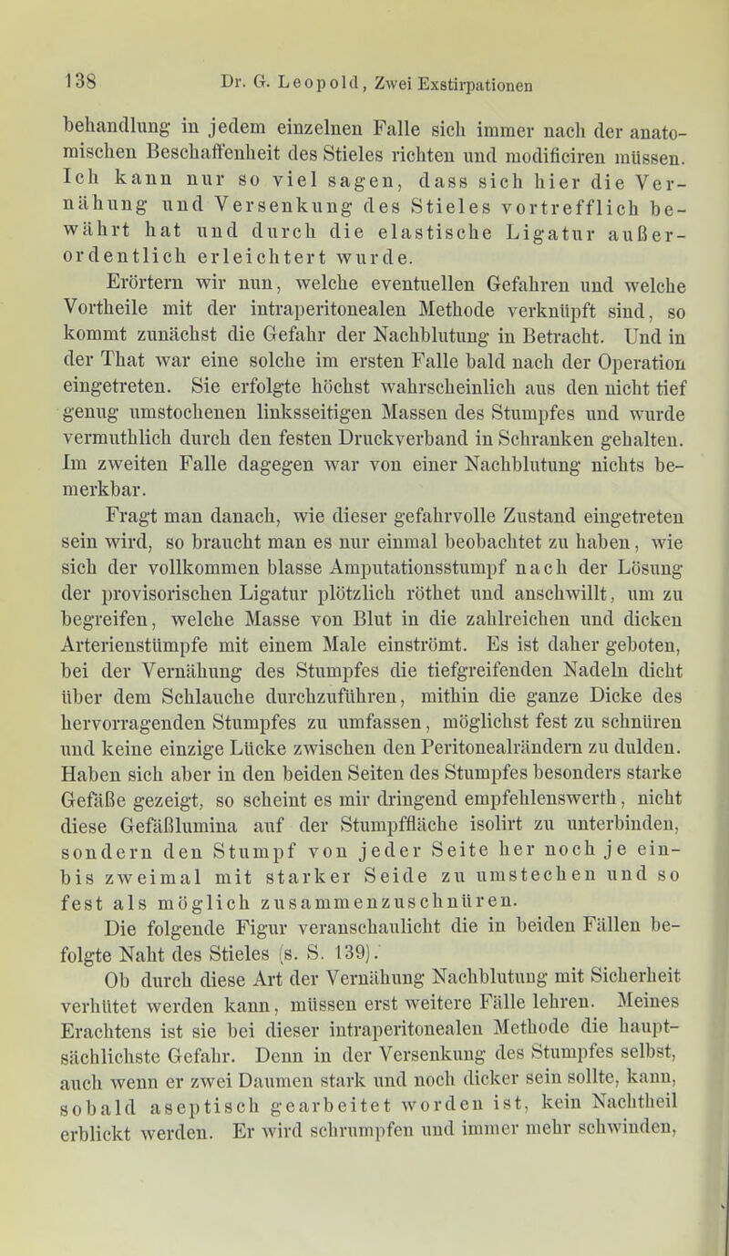 behandlimg in jedem einzelnen Falle sich immer nach der anato- mischen Beschaffenheit des Stieles richten und modificireu müssen. Ich kann nur so viel sagen, dass sich hier die Ver- nähnng und Versenkung des Stieles vortrefflich be- währt hat und durch die elastische Ligatur außer- ordentlich erleichtert wurde. Erörtern wir nun, welche eventuellen Gefahren und welche Vorth eile mit der intraperitonealen Methode verknüpft sind, so kommt zunächst die Gefahr der Nachblutung in Betracht. Und in der That war eine solche im ersten Falle bald nach der Operation eingetreten. Sie erfolgte höchst wahrscheinlich aus den nicht tief genug umstochenen linksseitigen Massen des Stumpfes und wurde vermuthlich durch den festen Druckverband in Schranken gehalten. Im zweiten Falle dagegen war von einer Nachblutung nichts be- merkbar. Fragt man danach, wie dieser gefahrvolle Zustand eingetreten sein wird, so braucht man es nur einmal beobachtet zu haben, wie sich der vollkommen blasse Amputationsstumpf nach der Lösung der provisorischen Ligatur plötzlich röthet und ansch^villt, um zu begreifen, welche Masse von Blut in die zahlreichen und dicken Arterienstümpfe mit einem Male einströmt. Es ist daher geboten, bei der Vernähung des Stumpfes die tiefgreifenden Nadeln dicht über dem Schlauche durchzuführen, mithin die ganze Dicke des hervorragenden Stumpfes zu umfassen, möglichst fest zu schnüren und keine einzige Lücke zwischen den Peritonealrändern zu dulden. Haben sich aber in den beiden Seiten des Stumpfes besonders starke Gefäße gezeigt, so scheint es mir dringend empfehlenswerth, nicht diese Gefäßlumina auf der Stumpffläche isolirt zu unterbinden, sondern den Stumpf von jeder Seite her noch je ein- bis zweimal mit starker Seide zu um stechen und so fest als möglich zusammenzuschnüren. Die folgende Figur veranschaulicht die in beiden Fällen be- folgte Naht des Stieles (s. S. 139). Ob durch diese Art der Vernähung Nachblutung mit Sicherheit verhütet werden kann, müssen erst weitere Fälle lehren. Meines Erachtens ist sie bei dieser intraperitonealen Methode die haupt- sächlichste Gefahr. Denn in der Versenkung des Stumpfes selbst, auch wenn er zwei Daumen stark und noch dicker sein sollte, kann, sobald aseptisch gearbeitet worden ist, kein Nachtheil erblickt werden. Er wird schrumpfen und immer mehr schwinden.