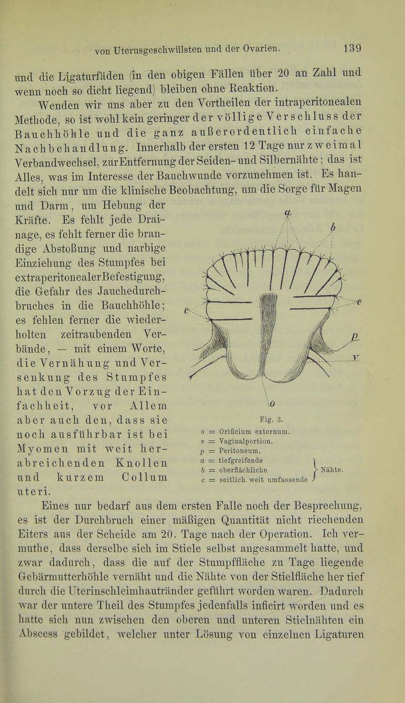 und die Ligaturfäden (in den obigen Fällen über 20 an Zahl und wenn noch so dicht liegend) bleiben ohne Reaktion. Wenden wir uns aber zu den Vortheilen der intraperitonealen Methode, so ist wohl kein geringer de rvölligeVer Schluss der Bauchhöhle und die ganz außerordentlich einfache Nachbehandlung. Innerhalb der ersten 12 Tage nur z w e i m a 1 Verbandwechsel, zurEntfernung der Seiden-und Silbernähte; das ist Alles, was im Interesse der Bauchwunde vorzunehmen ist. Es han- delt sich nur um die klinische Beobachtung, um die Sorge für Magen und Darm, um Hebung der Kräfte. Es fehlt jede Drai- nage, es fehlt ferner die bran- dige Abstoßung und narbige Einziehung des Stumpfes bei exti’aperitonealerBefestigung, die Gefahr des Jauchedurch- bruches in die Bauchhöhle; es fehlen ferner die wieder- holten zeitraubenden Ver- bände, — mit einem Worte, dieVernähung und Ver- senkung des Stumpfes hatdenVorzug derEin- facliheit, vor Allem aber auch den, dass sie noch ausführbar ist bei Myomen mit Aveit her- abreichenden Knollen und kurzem Collum Uteri. Eines nur bedarf aus dem ersten Falle noch der Besprechung, es ist der Durchbruch einer mäßigen Quantität nicht riechenden Eiters aus der Scheide am 20. Tage nach der Operation. Ich ver- muthe, dass derselbe sich im Stiele selbst angesammelt hatte, und zwar dadurch, dass die auf der Stumpffläche zu Tage liegende Gebärmutterhöhle vernäht und die Nähte von der Stielfläche her tief durch die Uterinschleimhautränder geführt worden waren. Dadurch war der untere Theil des Stumpfes jedenfalls inficirt worden imd es hatte sich nun zwischen den oberen und unteren Stielnähten ein Abscess gebildet, welcher iinter Lösung von einzelnen Ligaturen Fig. 3. 0 = Orificium extermim. ii = Vaginalportion. p = Peritoneum. o = tiefgreifende i b = olierflächliclie > Nähte. c = seitlich weit umfassende /