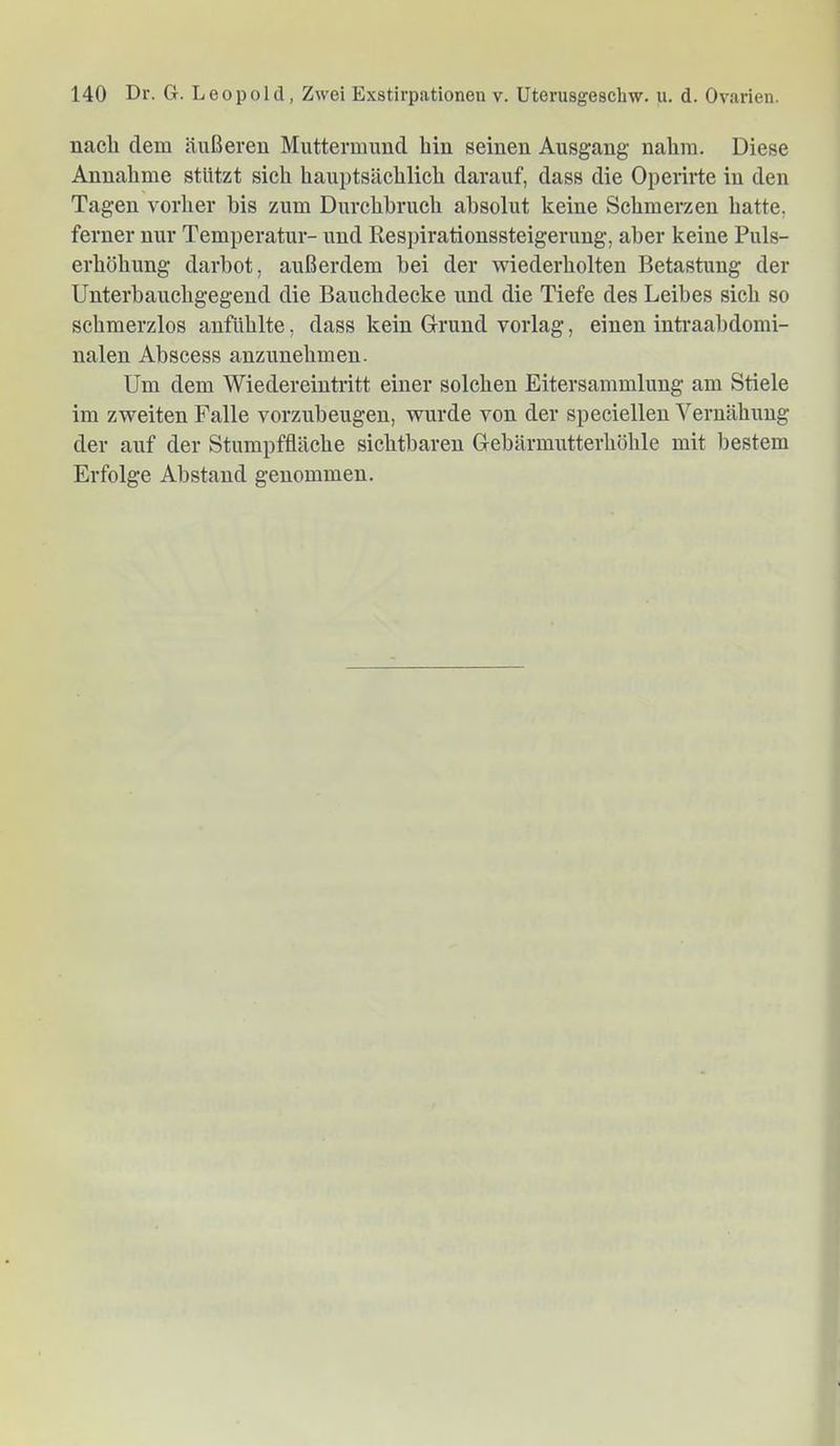 nach dem äußeren Muttermund hin seinen Ausgang nahm. Diese Annahme stützt sich hauptsächlich darauf, dass die Operirte in den Tagen vorher bis zum Durchbruch absolut keine Schmerzen hatte, ferner nur Temperatur- und Respirationssteigerung, aber keine Puls- erhöhung darhot, außerdem bei der wiederholten Betastung der Unterhauchgegend die Bauchdecke und die Tiefe des Leibes sich so schmerzlos anfUhlte, dass kein Grund vorlag, einen intraahdomi- nalen Ahscess anzunehmen. Um dem Wiedereintritt einer solchen Eitersammlung am Stiele im zweiten Falle vorzuheugen, wurde von der speciellen Vernähung der auf der Stumpffläche sichtbaren Gebärmutterhöhle mit bestem Erfolge Abstand genommen.