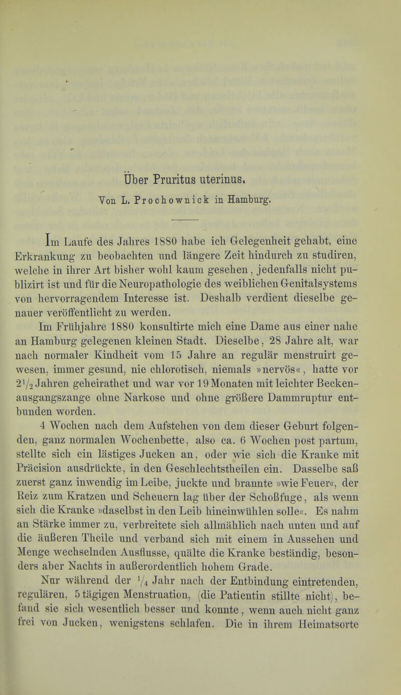 Uber Pruritas uterinus. Von L. Prochownick in Hamburg. Im Laufe des Jahres 1880 habe ich Gelegenheit gehabt, eine Erkrankung zu beobachten und längere Zeit hindurch zu studiren, welche in ihrer Art bisher wohl kaum gesehen, jedenfalls nicht pu- blizirt ist und für die Neuropathologie des weiblichen Genitalsystems von hervorragendem Interesse ist. Deshalb verdient dieselbe ge- nauer verölfentlieht zu werden. Im Frühjahre 1880 konsultirte mich eine Dame aus einer nahe an Hamburg gelegenen kleinen Stadt. Dieselbe, 28 Jahre alt, war nach normaler Kindheit vom 15 Jahre an regulär menstruirt ge- wesen, immer gesund, nie chlorotisch, niemals »nervös«, hatte vor 2 Y2 Jahren geheirathet und war vor 19 Monaten mit leichter Becken- ausgangszange ohne Narkose und ohne größere Dammruptur ent- bunden worden. 4 Wochen nach dem Aufstehen von dem dieser Geburt folgen- den, ganz normalen Wochenbette, also ca. 6 Wochen post partum, stellte sich ein lästiges Jucken an, oder wie sich die Kranke mit Präcision ausdrückte, in den Geschlechtstheilen ein. Dasselbe saß zuerst ganz inwendig im Leibe, juckte und brannte »wie Feuer«, der Reiz zum Kratzen und Scheuern lag über der Schoßfuge, als wenn sich die Kranke »daselbst in den Leib hineinwühlen solle«. Es nahm an Stärke immer zu, verbreitete sich allmählich nach unten und auf die äußeren Theile und verband sich mit einem in Aussehen und Menge wechselnden Ausflusse, quälte die Kranke beständig, beson- ders aber Nachts in außerordentlich hohem Grade. Nur während der Y4 Jahr nach der Entbindung eintretenden, regulären, 5 tägigen Menstruation, (die Patientin stillte nicht), be- fand sie sicli wesentlich besser und konnte, wenn auch nicht ganz frei von Jucken, wenigstens schlafen. Die in ihrem Heimatsorte