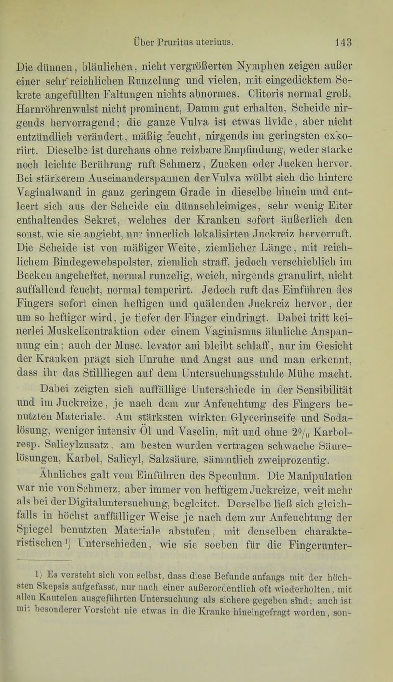Die dünnen, blünliclien, nicht vergrößerten Nymphen zeigen außer einer sehrreichlichen Rnuzelung und vielen, mit eingedicktem Se- krete augefüllten Faltungen nichts abnormes. Clitoris normal groß, Haruröhrenwnlst nicht prominent, Damm gut erhalten. Scheide nir- gends hervorragend; die ganze Vulva ist etwas livide, aber nicht entzündlich verändert, mäßig feucht, nirgends im geringsten exko- riirt. Dieselbe ist durchaus ohne reizbare Empfindung, weder starke noch leichte Berührung ruft Schmerz, Zucken oder Jucken hervor. Bei stärkerem Auseinanderspanueu der Vulva wölbt sich die hintere Vagiualwand in ganz geringem Grade in dieselbe hinein und ent- leert sich aus der Scheide ein dünuschleimiges, sehr wenig Eiter enthaltendes Sekret, welches der Kranken sofort äußerlich den sonst, wie sie angiebt, nur innerlich lokalisirteu Juckreiz hervorrnft. Die Scheide ist von mäßiger Weite, ziemlicher Länge, mit reich- lichem Bindegewebspolster, ziemlich stralf, jedoch verschieblich im Becken angeheftet, normal runzelig, weich, nirgends grannlirt, nicht auffallend feucht, normal temperirt. Jedoch ruft das Einführen des Fingers sofort einen heftigen und quälenden Juckreiz hervor, der um so heftiger wird, je tiefer der Finger ein dringt. Dahei tritt kei- nerlei Muskelkontraktion oder einem Vaginismus ähnliche Anspau- unug ein; auch der Muse, levator ani hleibt schlaff, nur im Gesicht der Kranken prägt sich Unruhe und Augst aus und mau erkennt, dass ihr das Stillliegen auf dem Untersuclmngsstuhle Mühe macht. Dabei zeigten sich auffällige Unterschiede in der Sensibilität und im Juckreize, je nach dem zur Anfeuchtung des Fingers he- uutzteu Materiale. Am stärksten wirkten Glycerinseife und Soda- lösung, weniger intensiv Öl und Vaselin, mit und ohne 2% Karhol- resp. Salicylzusatz, am besten wurden vertragen schwache Säure- lösungen, Karbol, Salicyl, Salzsäure, sämmtlich zweiprozeutig. Ähnliches galt vom Einführen des Speeulum. Die Manipulation war nie von Schmerz, aber immer von heftigem Juckreize, Aveitmehr als bei der Digitaluntersuchung, begleitet. Derselbe ließ sich gleich- falls in höchst auffälliger Weise je nach dem zur Anfeuchtung der Spiegel benutzten Materiale abstufeu, mit denselben eharakte- ristischen') Unterschieden, wie sie soeben für die Fingeruuter- 1) Es versteht sich von selbst, dass diese Befunde anfangs mit der höcli- sten Skepsis aufgefasst, nur nach einer außerordentlich oft wiederholten, mit allen Kautelen ausgefiihrten Untersuchung als sichere gegeben sind; auch ist mit besonderer Vorsicht nie etwas in die Kranke hineingefragt worden, son-